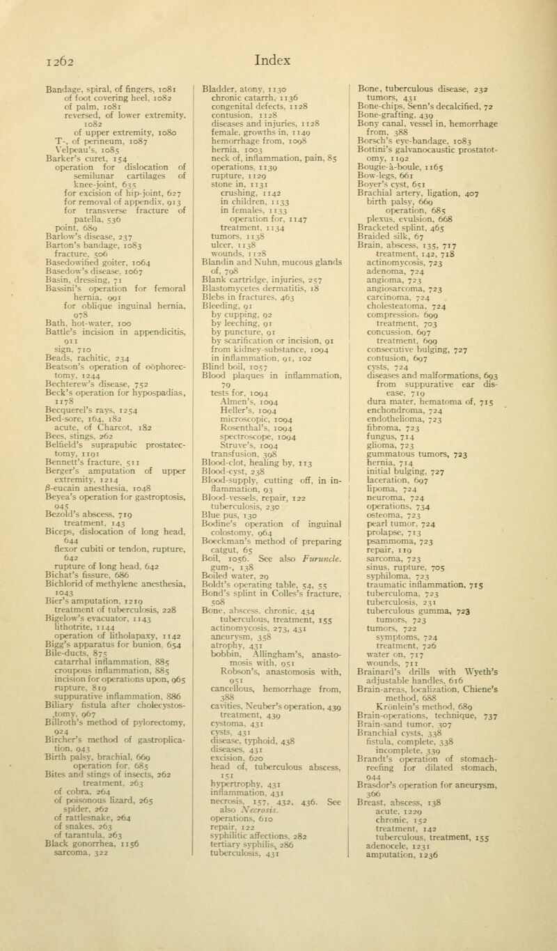 Bandage, spiral, of fingers, 1081 of foot covering heel, 1082 of palm, 1081 reversed, of lower extremity, 1082 of upper extremity, 1080 T-, of perineum, 1087 Velpeau's. 1085 Barker's curet, 154 operation for dislocation of semilunar cartilages of knee-joint, 635 for excision of hip-joint, 627 for removal of appendix, 013 for transverse fracture of patella, 536 point, 680 Barlow's disease, 237 Barton's bandage, 1083 fracture. 506 Basedowified goiter, 1064 Basedow's disease. 1067 Basin, dressing, 71 Bassini's operation for femoral hernia. 091 for oblique inguinal hernia, 078 Bath, hot-water, 100 Battle's incision in appendicitis, 911 sign, 710 Beads, rachitic, 234 Beatson's operation of oophorec- tomy. 1244 Bechterew's disease, 752 Beck's operation for hvpospadias, 1178 Becquerel's rays. 1254 Bed-sore, 164. 182 acute, of Charcot, 182 Bees, stings. 262 Belfield's suprapubic prostatec- tomy, 1191 Bennett's fracture. 511 Berger's amputation of upper extremity. 1214 3-eucain anesthesia. 1048 Beyea's operation for gastroptosis, 945 Bezold's abscess, 719 treatment. 143 Biceps, dislocation of long head. 644 flexor cubiti or tendon, rupture, 642 rupture of long head, 642 Bichat's fissure, 686 Bichlorid of methylene anesthesia, 1043 Bier's amputation. 1219 treatment of tuberculosis, 228 Bigelow's evacuator, 1143 lithotrite. 1144 operation of litholapaxy, 1142 Bigg's apparatus for bunion. 654 Bile-ducts. 87; catarrhal inflammation, 885 croupous inflammation, 885 incision for operations upon, 965 rupture, 819 suppurative inflammation, 886 Biliary fistula after cholecystos- .tomy. 067 Billroth's method of pylorectomy, 924 Bircher's method of gastroplica- tion. 943 Birth palsy, brachial. 669 operation for. 685 Bites and stings of insects, 262 treatment, 263 of cobra, 264 of poisonous lizard, 265 spider. 262 of rattlesnake, 264 of snakes. 263 of tarantula, 263 Black gonorrhea, 1156 sarcoma, 322 Bladder, atony, 1130 chronic catarrh. 1136 congenital defects. 1128 contusion, n 28 diseases and injuries, 1128 female, growths in. ii4g hemorrhage from, 1098 hernia. 1003 neck of. inflammation, pain, 85 operations, n 39 rupture, n 29 stone in, 1131 crushing, 1142 in children, 1133 in females, 1133 operation for, 1147 treatment. 1134 tumors, 1138 ulcer. 1138 wounds, 1128 Blandin and Xuhn. mucous glands of, 798 Blank cartridge, injuries, 2 Blastomycetes dermatitis. 18 Blebs in fractures, 463 Bleeding, 91 by cupping, 92 by leeching, 91 by puncture, 91 by scarification or incision, 91 from kidney-substance, 1094 in inflammation. 91, 102 Blind boil, 1057 Blood plaques in inflammation, 79 tests for. 1094 Almen's, 1094 Heller's, 1094 microscopic, 1094 Rosenthal's, 1094 spectroscope, 1094 Struve's, 1094 transfusion, 398 Blood-clot, healing by. 113 Blood-cyst, 238 Blood-supply, cutting off, in in- flammation, 93 Blood-vessels, repair, 122 tuberculosis, 23c Blue pus, 130 Bodine's operation of inguinal colostomy, 964 Boeckman's method of preparing catgut. 65 Boil, 1056. See also Furuncle. gum-, 138 Boiled water. 29 Boldt's operating table, 54, 55 Bond's splint in Colles's fracture, 508 Bone, abscess, chronic. 434 tuberculous, treatment, 155 actinomycosis, 273, 431 aneurysm, 358 atrophy, 431 bobbin. Allingham's, anasto- mosis with. 951 Robson's, anastomosis with, 051 cancellous, hemorrhage from, 388 cavities. Neuber's operation, 439 treatment, 439 cystoma, 431 cysts 431 disease, typhoid, 438 diseases, 431 excision, 620 head of, tuberculous abscess, 151 hypertrophy. 431 inflammation, 431 necrosis. 157, 432, 436. See also Xecrosis. operations, 610 repair. 122 syphilitic affections. 282 tertiary syphilis, 286 tuberculosis, 431 Bone, tuberculous disease, 232 tumors, 431 Bone-chips. Senn's decalcified, 72 Bone-grafting. 439 Bonv canal, vessel in, hemorrhage from, 388 Borsch's eye-bandage, 1083 Bottini's galvanocaustic prostatot- omy, 1192 Bougie-a-boule, 1165 Bow-legs. 661 Boyer's cyst, 651 Brachial artery, ligation, 407 birth palsy, 669 operation, 685 plexus, evulsion, 668 Bracketed splint, 465 Braided silk, 67 Brain, abscess, 135, 717 treatment, 142, 718 actinomycosis, 723 adenoma, 724 angioma, 723 angiosarcoma, 723 carcinoma. 724 cholesteatoma. 724 compression, 699 treatment, 703 concussion, 697 treatment. 699 consecutive bulging, 727 contusion, 697 cysts. 724 diseases and malformations, 693 from suppurative ear dis- ease, 719 dura mater, hematoma of, 715 enchondroma, 724 endothelioma, 723 fibroma, 723 fungus, 714 glioma, 723 gummatous tumors, 723 hernia. 714 initial bulging, 727 laceration, 697 lipoma. 724 neuroma, 724 operations. 734 osteoma, 723 pearl tumor. 724 prolapse, 713 psammoma, 723 repair, 119 sarcoma, 723 sinus, rupture, 705 syphiloma. 723 traumatic inflammation, 715 tuberculoma. 723 tuberculosis. 231 tuberculous gumma, 723 tumors, 723 tumors, 722 symptoms, 724 treatment. 726 water on, 717 wounds. 711 Brainard's drills with Wyeth's adjustable handles. 616 Brain-areas, localization, Chiene's method, 688 Kronlein's method, 689 Brain-operations, technique, 737 Brain-sand tumor. 307 Branchial cysts, 338 fistula, complete, 338 incomplete, 339 Brandt's operation of stomach- reefing for dilated stomach, 944 Brasdor's operation for aneurvsm. 366 Breast, abscess. 138 acute, 1229 chronic. 152 treatment. 142 tuberculous, treatment, 155 adenocele, 1231 amputation, 1236