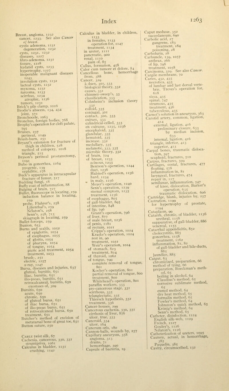 Breast, angioma, 1232 cancer, 1233. See also Cancer oj breast. cystic adenoma, 1231 degeneration, 1232 cysts, 1231, 1232 diseases, 1227 fibroadenoma, 1231 fissure, 1228 hydatid cysts, 1233 hypertrophy, 1227 inoperable malignant diseases 1243 involution cysts, 1232 lacteal cysts, 1232 myxoma, 1232 sarcoma, 1233 scirrhus, 1234 atrophic, 1236 tumors, 1231 Brick's pile clamp, 1016 Brodie's abscess, 134. 434 joint, 571 Bronchocele, 1063 Bronchus, foreign bodies, 708 Brophy's operation for cleft palate, 795 Bruises, 237 perineal, n 49 Brush-burn, 251 Bryant's extension for fracture ot thigh in children, 528 method of colopexy, 1018 triangle, 515 Bryson's perineal prostatectomy, 1191 U A Bubo in gonorrhea, 1104 pyogenic, 139 syphilitic, 278 Buck's apparatus in intracapsular fracture of femur, 517 Budding fungi, 18 _ Buff y coat of inflammation, 88 Bulging of brain, 727 Bullet, fluoroscopy in locating, 259 induction balance in locating, 2S9 probe, Fluhrer's, 258 Lilienthal's, 259 X':laton's, 258 Senn's, 258, 713 skiagraph in locating, 259 Bullet-forceps, 259 Bunion, 653 Burns and scalds, 1052 of epiglottis, 1054 of esophagus, 1055 of glottis, 1054 of pharynx, 1054 of tongue, 1054 picric acid treatment, 1054 treatment, 1053 brush-, 251 electric, 1257 x-ray, 1247 , . . . , Bursa, diseases and injuries, 637 gluteal, bursitis. 651 iliac, bursitis, 651 ilio-psoas, bursitis, 651 retrocalcaneal, bursitis, 650 exostoses of, 309 Bursitis, 650 acute, 650 chronic, 650 of gluteal bursa, 651 of iliac bursa, 651 of ilio-psoas bursa, 651 of retrocalcaneal bursa, 650 treatment, 651 . Butcher's method of excision of metatarsal bone of great toe, 631 Button suture, 250 Cable twist silk, 67 Cachexia, cancerous, 330, 331 strumipriva, 1061 Calculus in bladder, 1131 crushing, 1142 Calculus in bladder, in children, 1133 in females, 1133 operation for, 1147 treatment, 1134 in ureter, 1111 pancreatic, 900 renal, 1110 pain of, 85 Callus, formation, 458 Calor cum tumore et dolore, 84 Cancellous bone, hemorrhage from, 388 Cancer, 329 a duex, 301, 333 biological theory, 332 causes, 331 chimney-sweep's, 33 classification, 333 Cohnheim's inclusion theory 332 colloid, 335 conjugal, 301 contact, 300, 333 cuirass, 333 cylindrical-celled, 333 en cuirasse, 1235, 1236 encephaloid, 33s glandular, 335 hematoid, 335 increase. 332 medullary, 335 melanotic, 333. 335 microbic theory, 332 of brain, 724 of breast, 1233 acinous, 1233 Beatson's operation, 1244 duct, 1236 Halsted's operation, 1236 hard, 1234 in male, 1236 Meyer's operation, 1240 Senn's operation, 1239 sternal symptom, 1235 treatment, 1236 of esophagus, 805 of gall-bladder, 895 of intestine, 848 of lip, 796 Grant's operation, 796 of liver, 877 of male breast, 1236 of penis, 1181 of rectum, 1021 Cripps's operation, 1024 Kraske's operation, 1024 rest in, 00 treatment, 1022 Weir's operation, 1024 of stomach, 823 treatment, 824 of thyroid, 1062 of tongue, 799 complete removal of tongue, 801 Kocher's operation, 801 partial removal of tongue, 800 treatment, 800 Whitehead's operation, 801 paraffin workers, 333 pre-cancerous stage, 331 scirrhous, 335 telangiectatic, 335 Thiersch hypothesis, 332 treatment, 336 Cancer-houses, 209 Cancerous cachexia, 33°. 331 cirrhosis of liver, 876 ulcer, true, 333 Cancroid, 334 ulcer, 164 Cancrum oris, 180 Cannon-balls, wounds by, 257 Capillary aneurysm, 358 angioma, 313 drain?. 71 hemorrhage. 390 Capsule of bacteria, 19 Caput medusae, 352 succedaneum, 690 Carbolic acid, 27 gangrene, 183 treatment, 184 poisoning, 28 Carboluria, 28 Carbuncle, 139, 1057 anthrax, 266 of lip, 798 treatment, 1058 Carcinoma, 329. See also Cancer. Cargile membrane, 70 Caries, 432, 435 necrotica, 435 of lumbar and last dorsal verte- bra;, Treves's operation for, 618 sicca, 435 spinal, 747 strumous, 435 treatment, 436 tuberculous. 435 Carnot's solution in aneurysm, 303 Carotid artery, common, ligation, 414 external, ligation. 410 preliminary closure. 633 by median incision, 633 internal, ligation, 416 triangle, inferior, 413 superior, 413 , Carpal bones, traumatic disloca- tion, 597 scaphoid, fractures, 510 Carpus, fractures, 509 Cartilages, costal, fractures, 477 floating, 578 inflammation in, 81 laryngeal, fractures, 474 repair in, 117 semilunar, inflammation, 547 of knee, dislocation, Barker s operation. 635 traumatic dislocation, 606 Cartridge, blank, injuries by, 257 Castration, 1199 for hypertrophy of prostate, 1194 Cataplasm, 99 ,,. ,, , Catarrh, chronic, of bladder, 1136 urethral, 1158 suppurative, of gall-bladder, 886 venereal, 1155 Catarrhal appendicitis, 852 cholecystitis, 885 gonorrhea, 1158 treatment, 1162 inflammation, 81, 82 of gall-bladder and bile-ducts, 885 jaundice, 885 Catgut. 63 . chromicized, preparation, bo method of tying, 66 preparation, Boeckman s meth- od, 65 boiling in alcohol, 64 Claudius's method, 65 corrosive sublimate method, 65 cumol method. 64 dry heat method, 65 formalin method, 65 Fowler's method, 64 Johnston's quick method, 65 Kronig's method, 64 Senn's method, 65 Catheter, disinfection, 1124 English silk-web, 1129 French. 1127 Gouley's, 1126 Xelaton's. 1126 Catheterization of ureters, 1095 Cautery, actual, in hemorrhage, 385 Paquelin, 385 Cavity, circumscribed, 132
