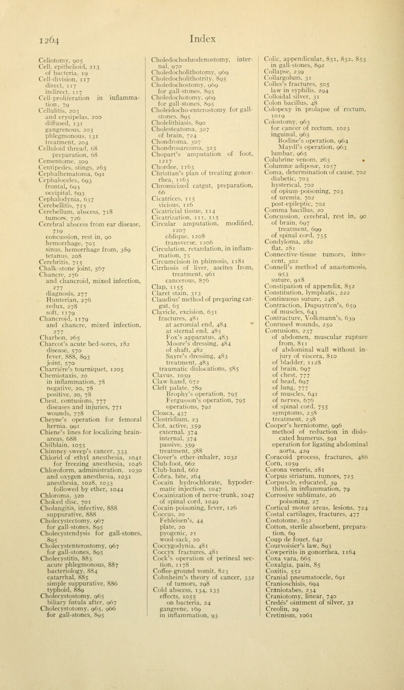 Celiotomy, gos Cell, epithelioid, 213 of bacteria: 19 Cell-division, 117 direct, 117 indirect, 117 Cell-proliferation in inflamma- tion, 79 Cellulitis, 203 and erysipelas, 200 diffused, 131 gangrenous, 203 phlegmonous, 131 treatment, 204 Celluloid thread.. 68 preparation, 68 Cementome. 300 Centipedes, stings, 263 Cephalhematoma, 691 Cephaloceles, 693 frontal, 603 occipital, 693 Cephalodynia, 637 Cerebellitis, 715 Cerebellum, abscess, 718 tumors. 726 Cerebral abscess from ear disease, 719 concussion, rest in, 90 hemorrhage, 705 sinus, hemorrhage from, 389 tetanus, 208 Cerebritis, 715 Chalk-stone joint, 567 Chancre, 276 and chancroid, mixed infection, 277 diagnosis, 277 Hunterian, 276 redux, 278 soft, 1179 Chancroid, n79 and chancre, mixed infection, 277 Charbon, 265 Charcot's acute bed-sores, 182 disease, 570 fever. 888, 893 joint. 570 Charriere's tourniquet, 1205 Chemiotaxis, 20 in inflammation, 78 negative, 20, 78 positive, 20, 78 Chest, contusions, 777 diseases and injuries, 771 wounds, 778 Cheyne's operation for femoral hernia. 991 Chiene's lines for localizing brain- areas, 688 Chilblain, 1053 Chimney-sweep's cancer, 333 Chlorid of ethyl anesthesia, 1041 for freezing anesthesia, 1046 Chloroform, administration, 1030 and oxygen anesthesia, 1031 anesthesia, 1028, 1033 followed by ether, 1044 Chloroma, 320 Choked disc, 701 Cholangitis, infective, 888 suppurative, 888 Cholecystectomy, 067 for gall-stones, 895 Cholecvstendvsis for gall-stones, 895 ' Cholecystenterostomy, 967 for gall-stones, 895 Cholecystitis, 883 acute phlegmonous, 887 bacteriology, 884 catarrhal, 885 simple suppurative, 886 typhoid, 889 Cholecystectomy, 965 biliary fistula after, 967 Cholecystotomy, 965. 966 for gall-stones, 895 Choledochoduodenostomy, inter- nal, 970 Choledocholithotomy, 969 Choledocholithotrity. 895 Choledochostomy. 969 for gall-stones, 895 Choledochotomy, 909 for gall-stones. 895 Choleidocho-enterostomy for gall- stones. 895 Cholelithiasis, 890 Cholesteatoma, 307 of brain. 724 Chondroma, 307 Chondrosarcoma, 323 Chopart's amputation of foot, 1217 Chordee, 1163 Christian's plan of treating gonor- rhea, 1163 Chromicized catgut, preparation, 66 Cicatrices, 115 vicious, 116 Cicatricial tissue, 114 Cicatrization, in, 115 Circular amputation, modified, 1207 oblique, 1208 transverse, 1206 Circulation, retardation, in inflam- mation, 75 Circumcision in phimosis, 1181 Cirrhosis of liver, ascites from, treatment, 961 cancerous, 876 Clap, 1155 Claret stain, 313 Claudius' method of preparing cat- gut, 65 Clavicle, excision, 631 fractures, 481 at acromial end, 484 at sternal end, 485 Fox's apparatus, 483 Moore's dressing, 484 of shaft, 482 Sayre's dressing, 483 treatment, 483 traumatic dislocations, 585 Clavus, 1059 Claw-hand. 072 Cleft palate. 789 Brophy's operation, 795 Fergusson's operation, 795 operations, 792 Cloaca. 437 Clostridium, 23 Clot, active, 359 external. 374 internal. 374 passive. 359 treatment, 388 Clover's ether-inhaler, 1032 Club-foot, 662 Club-hand, 662 Cobra, bite, 264 Cocain hydrochlorate, hypoder- matic injection, 1047 Cocainization of nerve-trunk, 1047 of spinal cord, 1049 Cocain-poisoning, fever, 126 Coccus, 20 Fehleisen's, 44 plate, 20 pyogenic, 21 wool-sack, 20 Coccygodynia, 481 Coccyx fractures, 481 Cock's operation of perineal sec- tion, 1178 Coffee-ground vomit, 823 Cohnheim's theory of cancer, 332 of tumors, 298 Cold abscess, 134, 135 effects, 1055 on bacteria, 24 gangrene, 160 in inflammation, 93 Colic, appendicular, 831, 852, 853 in gall-stones, 892 Collapse, 239 Collargolum, 31 Colles's fractures, 505 law in syphilis. 294 Colloidal silver, 31 Colon bacillus, 48 Colopexy in prolapse of rectum, 1019 Colostomy. 963 for cancer of rectum, 1023 inguinal, 963 Bodine's operation, 964 Maydl's operation, 963 lumbar, 965 Colubrine venom, 263 • Columnar adiposae, 1037 Coma, determination of cause, 702 diabetic, 703 hysterical, 702 of opium-poisoning, 703 of uremia, 702 post-epileptic, 702 Comma bacillus, 20 Concussion, cerebral, rest in, 90 of brain, 697 treatment, 699 of spinal cord, 75s Condyloma, 282 flat, 281 Connective-tissue tumors, inno- cent, 302 Connell's method of anastomosis, 953 suture, 918 Constipation of appendix, 852 Constitution, lymphatic, 222 Continuous suture, 248 Contraction, Dupuytren's, 659 of muscles, 643 Contracture, Yolkmann's, 639 Contused wounds, 250 Contusions, 237 of abdomen, muscular rupture from, 811 of abdominal wall without in- jury of viscera, 810 of bladder, 1128 of brain, 697 of chest, 777 of head, 697 of lung, 777 of muscles, 641 of nerves, 676 of spinal cord, 735 symptoms, 238 treatment, 238 Cooper's herniotome, 996 method of reduction in dislo- cated humerus, 591 operation for ligating abdominal aorta, 429 Coracoid process, fractures, 486 Corn, 1059 Corona veneris, 281 Corpus striatum, tumors, 725 Corpuscle, educated, 39 third, in inflammation, 79 Corrosive sublimate, 26 poisoning, 27 Cortical motor areas, lesions, 724 Costal cartilages, fractures, 477 Costotome, 632 Cotton, sterile absorbent, prepara- tion, 69 Coup de fouet, 642 Courvoisier's law, 893 Cowperitis in gonorrhea, 1164 Coxa vara, 665 Coxalgia, pain, 85 Coxitis, 552 Cranial pneumatocele, 691 Cranioschisis, 694 Craniotabes, 234 Craniotomy, linear, 740 CredeV ointment of silver, 32 Creolin, 29 Cretinism, 1061