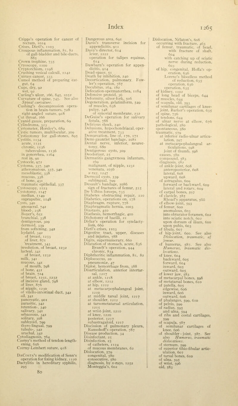 Cripps's operation for cancer of rectum, 1024 Crises, Dietl's, 1103 Croupous inflammation. Si, 82 of gall-bladder and bile-ducts, 885 Crown trephine, 735 -copy, 1100 Cryptorchism, 1198 Crushing vesical calculi. 1142 Cuirass cancer, 3;-; Curnol method of preparing cat- gut, 64 Cups, dry, 92 wet, 92 Curling's ulcer, 166. 845, 1052 Curvature of spine. 745. S Spina! curvature. Cushing's decompression opera- tion in brain-tumor right-angled suture, 918 Cut throat. 766 Cyanid gauze, preparation, 69 Cylindroma, 323 Cyrtometer, Horsley's. 689 Cystic tumors, multilocular, 309 Cystjcotomy for gall-ston. Cystitis, 1134 acute, 1135 chronic, 1136 tuberculous. 1136 in gonorrhea. 1 [64 ni, 90 Cystocele, 972 Cystoma. 337. 340 atheromatous, 357, 340 mesoblastic, 338 mucous, 338 of bone, 431 traumatic epithelial, 337 Cystoscopy, 1123 '-(my. 1147 median, 1149 suprapubic, 1148 Cysts, 340 anosacral. 742 blood-, 238 Boyer's, 651 branchial. 338 dentigerous, 309 dermoid, 339 from softening. 342 hydatid. 342 of breast. 1233 of liver, 871 treatment, 343 involution, of breast, 1232 lacteal. 341 of breast, 1232 milk, 341 mucous. 341 of mouth. 798 of bone, 431 of brain, 724 of breast. 1231, 1232 of incisive gland, 798 of liver. 876 of nipple, 1230 of vitello-intestinal duct, 342 oil, 341 pancreatic, 901 parasitic, 342 retention-. 340 salivary, 341 sebaceous. 341 solitary, 308 subhyoid, 799 thyro-lingual, 799 tubulo-, 342 urachal, 342 Cytodiagnosis, 764 C/.erny's method of tendon-length- ening. 656 C/erny-Lcmbert suture, 918 DaCosta's modification of Senn's operation for fixing kidney. 1120 Dactylitis in hereditary syphilis, 29s 80 Dangerous area, 691 Davis's transverse incision for appendicitis. 911 Davy's dire* tor, 614 lever. 1222 operation for talipes equinus, '4 Dawbarn's operation for appen- 014 Dead-space. =; 1 Death by inhibition. 240 Decortication, pulmonary. Fow- ler's operation. 787 Decubitus. 164. i,S2 Defecation-spermatorrhea, 1184 Defensive- proteid, 36 Deformity, silver-fork, 506 Degeneration, gelatiniform, 549 of muscles, 638 pulpy. 548 of synovial membrane, 232 DeGuise's operation for salivary fistula, 788 Delirious shock, 240 Delusions, hypochondriacal, oper- ative treatment. 733 Demarcation, line of. 170, 171 Demi-gauntlet bandage, 1081 Dental nerve, inferior, neurec- tomy. 680 Dentigerous cysts, 309 Deodorizer, 25 Dermatitis gangrenosa infantum, 169 malignant, of nipple, 1231 venenata. 1056 x-ray, 1247 Dermoid cysts, 339 sublingual. 799 Desault's bandage, 1086 sign of fractures of femur, 515 De Yilbiss forceps, 735 Diabetes obstructing repair, no Diabetics, operations on. 178 Diaphragm, rupture, 778 Diaphragmatic hernia, 1003 Diastasis, 450 Diathesis, hemorrhagic, 400 Dichotomy of bacilli. 21 Diday's operation for syndacty- lism, 660 Dietl's crises. 1103 Digestive tract, upper, diseases and injuries, 788 Digits, supernumerary. 660 Dilatation of stomach, acute, 836 Brandt's operation, 944 chronic, 854 Diphtheritic inflammation, 81, 82 Diplococcus. 20 pneumonia;, 47 Diploe. hemorrhage from, 388 Disarticulation, anterior intertar- sal, 1217 at ankle. 1218 at elbow, 1212 at hip. 1222 at metacarpophalangeal joint, 1210 at middle tarsal joint, r2i7 at shoulder, 1212 at tarsometatarsal articulation. 121; at wrist-joint. 1210 of knee. 1220 P< interior. 1217 subastragaloid. 1217 Discission of pulmonary pleura, Ransohoff's operati Disease production. 34 Disinfectant, 25 Disinfection. 25 of catheters, n 24 of mucous membranes, 62 Dislocation, 579 congenital, 580 consecutive, 580 diagnosis, by .v-rays, 1252 Monteggia's, 602 Dislocation, Xelaton's, 608 occurring with fracture. 463 of femur, traumatic, of head, with fracture of shaft, 604 with catching up of sciatic nerve during reduction, of hip, congenital. Hoffa's op- eration, 636 Lorenz's bloodless method of reduction, 635 operation, 636 operation. 635 of kidney. 1102 of long head of biceps, 644 of muscles. 644 of scapula, oil of -imilunar cartilages of knee- joint. Barker's operation, 635 <<f spine. 756 of tendons. 644 of ulnar nerve at elbow. 676 pathological, 580 ^pontaneous, 580 traumatic. 579 at inferior radio-ulnar articu- lation. 597 at metacarpophalangeal ar- ticulations. 598 joint of thumb, 598 causes, 580 compound, 583 diagnosis. - of ankle-joint. 608 anteroposterior, 608 lateral. 608 upward. 608 of astragalus, 600 forward or backward, 609 lateral and rotary, 609 of carpal bones, 597 of clavicle, 585 Rhoad's apparatus, 5S6 of elbow-joint, 593 of femur, 600 anomalous. 603 into obturator foramen, 602 into sciatic notch. 602 upon dorsum of ilium, 600 upon pubis, 603 of fibula. 607 of hip-joint, 600. See also Dislocation, traumatic, of jemur. of humerus, 587. See also Humerus, traumatic dis- locations. of knee. 604 backward. 605 forward. 604 inward. 605 outward. 605 of lower jaw, 583 of metacarpal bones. 598 of metatarsal bones, 610 of patella. 605 edgewise, 606 inward, 606 outward, 606 of phalanges, 599, 610 of pelvis, 599 of radius. 595 and ulna, 594 of ribs and costal cartilages, 590 of scapula, 587 of semilunar cartilages of knee. 606 of shoulder - joint. 587. See also Humerus, traumatic dislocations. trnum. 590 of superior tibio-fibular artic- ulation. 607 of tarsal bones, 610 of ulna. 595 of wrist. 596 old, 583