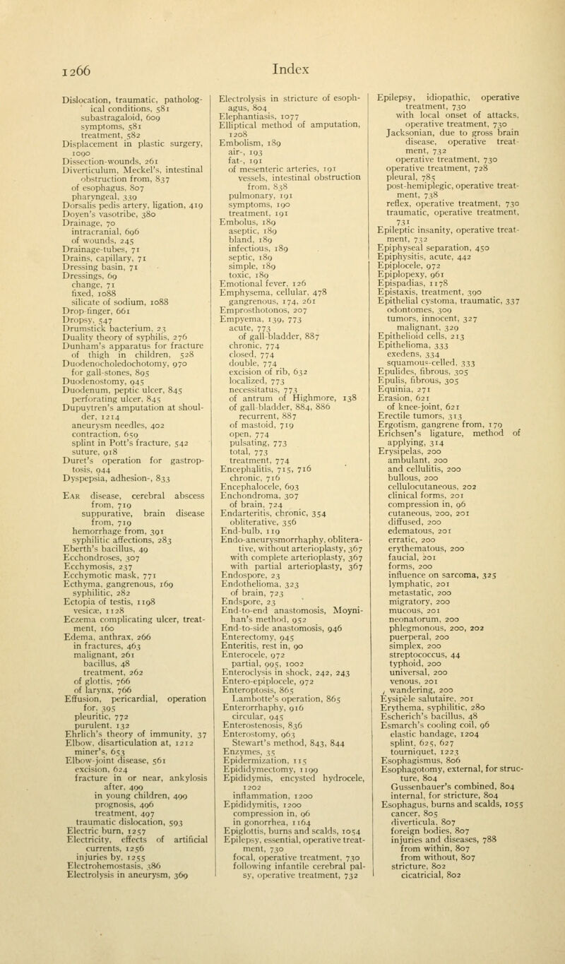 Dislocation, traumatic, patholog- ical conditions, 581 subastragaloid, 609 symptoms, 581 treatment, 582 Displacement in plastic surgery, 1090 Dissection-wounds, 261 Diverticulum, Meckel's, intestinal obstruction from, 837 of esophagus, 807 pharyngeal, 339 Dorsalis pedis artery, ligation, 419 Doyen's vasotribe, 380 Drainage, 70 intracranial, 696 of wounds, 245 Drainage-tubes, 71 Drains, capillary, 71 Dressing basin, 71 Dressings, 69 change, 71 fixed, 1088 silicate of sodium, 1088 Drop-finger, 661 Dropsy, 547 Drumstick bacterium, 23 Duality theory of syphilis, 276 Dunham's apparatus for fracture of thigh in children, 528 Duodenocholedochotomy, 970 for gall-stones, 895 Duodenostomy, 945 Duodenum, peptic ulcer, 845 perforating ulcer, 845 Dupuytren's amputation at shoul- der, 1214 aneurysm needles, 402 contraction, 659 splint in Pott's fracture, 542 suture, 918 Duret's operation for gastrop- tosis, 944 Dyspepsia, adhesion-, 833 Ear disease, cerebral abscess from, 719 suppurative, brain disease from, 719 hemorrhage from, 391 syphilitic affections, 283 Eberth's bacillus, 49 Ecchondroses, 307 Ecchymosis, 237 Ecchymotic mask, 771 Ecthyma, gangrenous, 169 syphilitic, 282 Ectopia of testis, n 98 vesica;, 1128 Eczema complicating ulcer, treat- ment, 160 Edema, anthrax, 266 in fractures, 463 malignant, 261 bacillus, 48 treatment, 262 of glottis, 766 of larynx, 766 Effusion, pericardial, operation for, 395 pleuritic, 772 purulent. 132 Ehrlich's theory of immunity, 37 Elbow, disarticulation at, 1212 miner's, 653 Elbow-joint disease, 561 excision, 624 fracture in or near, ankylosis after, 499 in young children, 499 prognosis, 496 treatment, 497 traumatic dislocation, 593 Electric burn, 1257 Electricity, effects of artificial currents, 1256 injuries by, 1255 Elcctrohemostasis, 386 Electrolysis in aneurysm, 369 Electrolysis in stricture of esoph- agus, 804 Elephantiasis, 1077 Elliptical method of amputation, 1208 Embolism, 189 air-, 193 fat-, 191 of mesenteric arteries, 191 vessels, intestinal obstruction from, 838 pulmonary, 191 symptoms, 190 treatment, 191 Embolus, 189 aseptic, 189 bland, 189 infectious, 189 septic, 189 simple, 189 toxic, 189 Emotional fever, 126 Emphysema, cellular, 478 gangrenous, 174, 261 Emprosthotonos, 207 Empyema, 139, 773 acute, 773 of gall-bladder, 8S7 chronic, 774 closed, 774 double, 774 excision of rib, 632 localized, 773 necessitatus, 773 of antrum of Highmore, 138 of gall-bladder, 884, 886 recurrent, 887 of mastoid, 719 open, 774 pulsating, 773 total, 773 treatment, 774 Encephalitis, 715, 716 chronic, 716 Encephalocele, 693 Enchondroma, 307 of brain, 724 Endarteritis, chronic, 354 obliterative, 356 End-bulb, 119 Endo-aneurysmorrhaphy, oblitera- tive, without arterioplasty, 367 with complete arterioplasty, 367 with partial arterioplasty, 367 Endospore, 23 Endothelioma, 323 of brain, 723 Endspore, 23 End-to-end anastomosis, Moyni- han's method, 952 End-to-side anastomosis, 946 Enterectomy, 94s Enteritis, rest in, 90 Enterocele, 972 partial, 995, 1002 Enteroclysis in shock, 242, 243 Entero-epiplocele, 972 Enteroptosis, 865 Lambotte's operation, 865 Enterorrhaphy, 916 circular, 945 Enterostenosis, 836 Enterostomy, 963 Stewart's method, 843, 844 Enzymes, 35 Epidermization, 115 Epididymectomy, 1199 Epididymis, encysted hydrocele, 1202 inflammation, 1200 Epididymitis, 1200 compression in, 96 in gonorrhea, 1 164 Epiglottis, burns and scalds, ios4 Epilepsy, essential, operative treat- ment, 730 focal, operative treatment, 730 following infantile cerebral pal- sy, operative treatment, 732 Epilepsy, idiopathic, operative treatment, 730 with local onset of attacks, operative treatment, 730 Jacksonian, due to gross brain disease, operative treat- ment, 732 operative treatment, 730 operative treatment, 728 pleural, 785 post-hemiplegic, operative treat- ment, 738 reflex, operative treatment, 730 traumatic, operative treatment, 73i Epileptic insanity, operative treat- ment, 732 Epiphyseal separation, 450 Epiphysitis, acute, 442 Epiplocele, 972 Epiplopexy, 961 Epispadias, n78 Epistaxis, treatment, 390 Epithelial cystoma, traumatic, 337 odontomes, 300 tumors, innocent, 327 malignant, 329 Epithelioid cells, 213 Epithelioma, 333 exedens, 334 squamous-celled, 333 Epulides, fibrous. 303 Epulis, fibrous, 305 Equinia, 271 Erasion, 621 of knee-joint, 621 Erectile tumors, 313 Ergotism, gangrene from, 179 Erichsen's ligature, method of applying, 314 Erysipelas, 200 ambulant, 200 and cellulitis, 200 bullous, 200 cellulocutaneous, 202 clinical forms, 201 compression in, 96 cutaneous, 200, 201 diffused, 200 edematous, 201 erratic, 200 erythematous, 200 faucial, 201 forms, 200 influence on sarcoma, 325 lymphatic, 201 metastatic, 200 migratory, 200 mucous, 201 neonatorum, 200 phlegmonous, 200, 202 puerperal, 200 simplex, 200 streptococcus, 44 typhoid, 200 universal, 200 venous, 201 , wandering, 200 Eysipele salutaire, 201 Erythema, syphilitic, 280 Escherich's bacillus, 48 Esmarch's cooling coil, 96 elastic bandage, 1204 splint, 625, 627 tourniquet, 1223 Esophagismus, 806 Esophagotomy, external, for struc- ture, 804 Gussenbauer's combined, 804 internal, for stricture, 804 Esophagus, burns and scalds, 1055 cancer, 80s diverticula. 807 foreign bodies, 807 injuries and diseases, 788 from within, 807 from without, 807 stricture, 802 cicatricial, 802