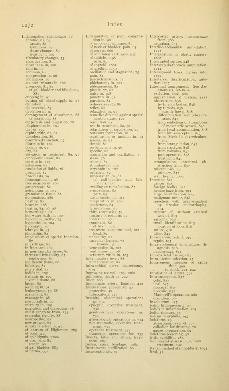 Inflammation, chemiotaxis, 78 chronic. 82, 89 causes, 89 symptoms, 89 tissue-changes, 89 treatment. 109 circulatory changes, 73 classification, 81 cleanliness in, 108 cold in. 93 common. Si compression in, 96 contagious, 82 counter-irritants in, 100 croupous. 81, 82 of gall-bladder and bile-ducts, 885 cupping in. 92 cutting off blood-supply in, 93 definition. 73 delitescence, 83 depletion in, 91 derangement of absorbents, 88 of secretions, 88 diapedesis and migration. 78 diaphoretics in, 104 diet in, 107 diphtheritic. 81, 82 discoloration. 86 disordered function, 87 diuretics in, 104 douche in, 97 dry. 82 elevation in treatment, 89, 91 embryonic tissue, 80 emetics in. 105 extension. 82 exudation of fluids, 76 fibrinous, 82 fibroblasts. 79 fomentations in, 98 free incision in, 100 gangrenous, 82 gelsemium in. 103 granulation tissue, 80 gummatous, 286 healthy, 82 heart in, 108 heat in. 84. 96. 98 hemorrhagic, 82 hot-water bath in, 100 hyperemia, active. 73 hypnotics in. 104 hypostatic. 82 ichthyol in, 97 idiopathic. 82 impairment of special function, in cartilage, 81 in fractures. 40; in non-vascular tissue. 80 increased irritability, 87 tenderness. 87 indifferent tissue, 80 infective, 82 interstitial, 82 iodids in. 105 irritants in, 100 juvenile tissue, 80 latent. 82 leeching in. 91 leukocytosis. 79, 88 malignant, 82 massage in. 98 mercurials in. 97 mercury in. 105 migration and diapedesis, 78 moist gangrene from. 173 muscular rigidity, 88 neuropathic, 82 new growth. 83 nitrate of silver in. 97 of antrum of Highmore, 765 of bone, 431 of epididymis. 1200. of eye. pain, 85 rest in. 00 of gall-bladder, 883 of hernia. 992 Inflammation of joint, compres- sion in, 96 of mucous membrane, 81 of neck of bladder, pain, 85 of nerves. 666 of semilunar cartilages, 547 of testicle, n 98 pain, 85 of thyroid, 1061 of urethra, 1153 oscillation and stagnation, 75 pain, 84 parenchymatous, 82 phlebotomy in. 102 phlegmonous. 82 plastic. 77, 82 pulse in. 10S puncture in. 91 purulent. 82 redness as sign, 86 reflex, 82 relaxation in, 91 remedies directed against special morbid states, 107 resolution. 83 rest in treatment. 89, 90 retardation of circulation, 75 rouleaux formation. 76 scarification or incision in, 91 serous, 76, 82 simple, 81 sorbefacients in, 96 specific, 82 stagnation and oscillation, 75 stasis, 76 sthenic, 82 stimulants in. 107 strychnin in. 107 subacute. 82 suppurative, 81,82 of gall-bladder and bile- ducts, 886 swelling or tumefaction. 87 sympathetic. 82 pain. 85 tartar emetic in, 103 temperature in, 108 tenderness. 84 terminations. 83 third corpuscles. 79 tincture of iodin in, 97 tonics in. 107 traumatic. 82 of brain. 715 treatment, constitutional, 102 local. 89 unhealthy. 82 vascular changes. 73 resume. 76 ' venesection in, 102 ventilation in, 108 veratrum viride in. 103 Inflammatory fever. 88 new formation, 80 Infra-orbital nerve, neurectomy, 679 Ingrowing toe-nail, 163, 1060 Inhibition, death by, 240 Inion. 686 Innominate artery, ligation, 412 Inoculations, preventive, 40 protective. 40 tuberculosis. 216 Insanity, abdominal operations in. 734 epileptic, operative treatment. 732 genito-urinary operations in. 734 gynecological operations in. 734 non-traumatic, operative treat- ment operative treatment. 732 traumatic, operations for. 733 Insects, bites and stings, treat- ment, 263 Instep, spica bandage, 1082 Instruments, sterilization. 60 Insusceptibility. 39 Intercostal artery, hemorrhage from, 388 neuralgia, 637 Interilio-abdominal amputation, 1227 Interpolation in plastic surgery, 1090 Interrupted suture, 248 Interscapulo-thoracic amputation, 1214 Intersigmoid fossa, hernia into, 1002 Intertarsal disarticulation, ante- rior, 1217 Intestinal anastomosis. See An- astomosis, intestinal. exclusion, local, 960 implantation of ureters, 1122 obstruction, 836 by foreign bodies, 838 by tumors, 838 outside bowel, 838 differentiation from other dis- eases. 841 from embolism or thrombosis of mesenteric vessels. 838 from fecal accumulation. 838 from intussusception. 837 from Meckel's diverticulum, 837 from strangulation, 837 from stricture, 838 from volvulus, 837 post-operative, 838 treatment, 841 strangulation, intestinal ob- struction from, 837 tuberculosis. 231 primary. 847 wall, hernia, 1002 Intestine, 822 cancer. 848 foreign bodies, 822 hemorrhage from. 393 large, identification. 813 malignant tumor, 848 resection, with approximation by circular enterorrhaphy, 954 rupture of, without external wound. 813 sarcoma. 848 small, identification. 815 location of loop, 816 suture, 916 ulcer, 845 Intoxication, putrid, 195 septic, 195 Intra-abdominal emergencies, di- agnosis, 810 hemorrhage. 811 Intraparietal fissure, 687 Intrauterine infection. 25 Intravenous infusion of saline fluid. 399 in shock. 241. 242 Intubation of larynx, 771 Intussusception, 837 colic. 837 ileal. 837 ileocecal. 837 ileocolic. 837 Maunsell's operation. 962 operation, 962 Invnlucrum. 437 Iodid. lithiomercuric, 27 Iodids in inflammation, 105 Iodin. tincture. 33 [odism in syphilis. 293 Iodoform. 29 absorption, fever of. 12 s; collodion for dressing. 70 gauze, preparation. 6g Iodoform-poisoning, 30 Iritis, syphilitic. 284 Ischiorectal abscess. 138, 1008 treatment. 142 Italian method of rhinoplasty, 1093 Itrol, 31