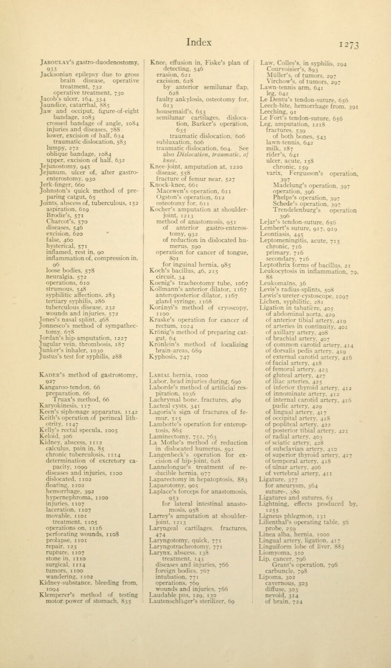 12 Jaboclay's gastro-duodenostomy, 933 Jacksonian epilepsy due to gross brain disease, operative treatment. 732 operative treatment, 730 Jacob's ulcer. 164. 334 Jaundice, catarrhal. 885 Jaw and occiput, figure-of-eight bandage, 1083 ssed bandage of angle, 1084 injuries and diseases, 788 lower, excision of half, 634 traumatic dislocation, 583 lumpy. 272 oblique bandage. 1084 upper, excision of half, 632 Jejunostomy. 945 Jejunum, ulcer of, after gastro- enterostomy. 930 Jerk-finger. 660 Johnston's quick method of pre- paring catgut, 65 Joints, abscess of, tuberculous, 152 aspiration. 619 Brodie'-. 571 Charcot's. 570 diseases, 546 excision. 620 false. 460 hysterical. 571 inflamed, rest in. 90 inflammation of. compression in. 96 loose bodies, 578 neuralgia. 2 operations, 610 strumous. 548 syphilitic affections. 283 tertiary syphilis, 286 tuberculous disease. 232 wounds and injuria Jones's nasal splint. 468 Jonnesco's method of sympathec- tomy. 678 Jordan's hip-amputation, 1227 Jugular vein, thrombosis, 187 Junker's inhaler, 1030 Justus's test for syphilis, 288 Kader's method of gastrostomy. 927 Kangaroo-tendon. 66 preparation. 66 Truax's method, 66 Karyokinesis. 117 Ktin's siphonage apparatus. 1142 Keith's operation of perineal lith- otrity. 1147 Kelly's rectal specula, 1005 Keloid. 306 Kidney, abscess. 1112 calculus, pain in. 85 chronic tuberculosis, n 14 determination of excretory ca- pacity. 1099 diseases and injuries, 1100 dislocated. 1102 floating. 1102 hemorrhage, 392 hypernephroma, 1100 injuries. 1107 laceration. 1107 movable. 1101 treatment. 1105 operations on. 1116 perforating wounds, 1108 prolapse. 1101 repair. 123 rupture. 1107 stone in. 1 no surgical, n 14 tumors. 1100 wandering. 1102 Kidney-substance, bleeding from. 1094 Klempercr's method of testing motor power of stomach, 835 Knee, effusion in. Fiske's plan of detecting, 546 erasion, 621 excision, 628 bv anterior semilunar flap. 628 faulty ankylosis, osteotomy for, 613 housemaid's. 653 semilunar cartilages, disloca- tion, Barker's operation. 635 traumatic dislocation. 606 subluxation, 606 traumatic dislocation. 604. See also Dislocation, traumatic, oj knee. Knee-joint, amputation at, 1220 disease. 558 fracture of femur near. 527 Knock-knee. 661 Macewen's operation. 611 Ogston's operation. 612 osteotomy for. 611 Kocher's amputation at shoulder- joint, 1213 method of anastomosis. 051 of anterior gastroenteros- tomy. 932 of reduction in dislocated hu- merus. 590 operation for cancer of tongue, 801 for inguinal hernia. 983 Koch's bacillus. 46. 215 circuit. 34 Koenig's tracheotomy tube. 1067 Kollmann's anterior dilator, 1167 anteroposterior dilator, 1167 gland syringe, n 68 Korinyi's method of cryoscopy, 1100 Kraske's operation for cancer of rectum. 1024 Kronig's method of preparing cat- _ gut, 64 Kronlein's method of localizing brain-areas, 689 Kypho>: Labial hernia. 1000 Labor, head injuries during. 690 Laborde's method of artificial res- piration, 1036 Lachrymal bone, fractures, 469 Lacteal cysts. 341 Lagoria's sign of fractures of fe- mur. 515 Lambotte's operation for enterop- tosis, 865 Laminectomy. 752. 763 La M'>the's method of reduction in dislocated humerus. 591 Langenbeck's operation for ex- cision of hip-joint. 62S Lannelongue's treatment of re- ducible hernia. 077 Laparectomy in hepatoptosis, 883 Laparotomy. 905 Laplace's forceps for anastomosis. 953 for lateral intestinal anasto- mosis, 958 Larrey's amputation at shoulder- joint. 1213 Laryngeal cartilages, fractures. 474 Laryngotomy. quick. 771 Laryngotracheotomy. 771 Larynx, abscess. 138 treatment. 14^; diseases an 1 injuries. 766 foreign bodit 5. 767 intubation. 771 operations. 760 wounds and injuries. 766 Laudable pus. 129. 130 Lautenschlager's sterilizer, 69 Law. Colles's. in syphilis. 294 Courvoisier's, 893 Miiller's. of tumors, 297 Virchow's. of tumors. 297 Lawn-tennis arm. 641 leg. 642 Le Dentu's tendon-suture. 656 Leech-bite, hemorrhage from. 391 Leeching, 91 Le Fort's tendon-suture. 656 Leg, amputation, 12^ fractures - of both Ixirn lawn-tennis. 642 milk. 187 rider's. 641 ulcer, acute. 158 chronic. 150 varix. Fergusson's operation, 397 Madelung's operation. 397 operation. 396 Phelps's operation Schede's operation Trendelenburg's operation 306 Lejar's tendon-suture. 656 Lembert's suture, 917. 919 Leontiasis. 445 Leptomeningitis, acute. 715 chronic. 716 primary. 716 secondary, 716 Leptothrix forms of bacil'.;:- Leukocvtosis in inflammation, 79, 88 LeukomaTns. 36 Levis's radius-splints, 508 Lewis's ureter-cystoscope. 1007 Lichen, syphilitic. 2~>i Ligation in tabatieri of abdominal aorta. 429 of anterior tibial artery. 419 of arteries in continuity. 4;; of axillary artery of brachial artery. 407 of common carotid artery. 414 of dorsalis pedis artery. 419 of external carotid arter; of facial artt- of femoral artery. 425 of gluteal artery. 427 of iliac arteries. 42; of inferior thyroid artery. 412 of innominate artery. 412 of internal carotid arter; pudic artery. 420 of lingual artery. 417 of occipital artery of popliteal artery. 422 of posterior tibial artery. 421 of radial artery. 40; of sciatic artery. . of subclavian artery. 410 of superior thyroid artery. 417 of temporal artery of ulnar arter of vertebral artery. 411 Ligaturi for aneurysm, 364 suture-, 3S0 Ligatures and sutur. - Lightning, effects produced by. 12 55 Ligneus phlegmon. 131 Lilienthal's operating tabu prob. Linea alba, hernia. 1000 Lingua! artery, ligati Linguiform lobe of liver. S83 Liomyoma. 310 Lip. cancer - Grant's operation. 796 carbuncle. - Lipoma. 302 cavernous. 303 diffuse. 303 nevoid. 314 of brain. 724