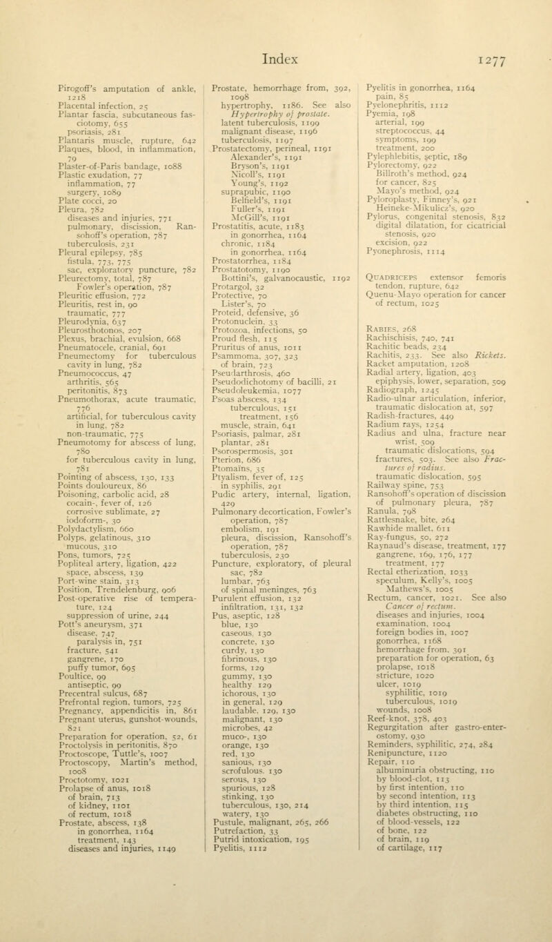 Pirogoff's amputation of ankle, 1218 Placental infection. 25 Plantar fascia, subcutaneous fas- cioton: psoriasis, 281 Plantaris muscle, rupture, 642 Plaques, blood, in inflammation, 79 Plaster-of-Paris bandage, 1088 Plastic exudation, 77 inflammation, 77 surgery, 1089 Plate cocci, 20 Pleura diseases and injuries. 771 pulmonary, discission, Ran- sohoff's operation, 787 tuberculosis. 231 Pleural epilepsy. 783 fistula. 77$, 775 sac, exploratory puncture, 782 Pleurectomy, total. 787 Fowler's operation, 787 Pleuritic effusion, 772 Pleuritis. rest in, 00 traumatic, 777 Pleurodynia, 637 Pleurosthotonos, 207 Plexus, brachial, evulsion, 668 Pneumatocele, cranial, 691 Pneumectomy for tuberculous cavity in lung, 782 Pneumococcus, 47 arthritis, 565 peritonitis. 873 Pneumothorax, acute traumatic, artificial, for tuberculous cavity in lung. 782 non-traumatic. 775 Pneumotomy for abscess of lung. 780 for tuberculous cavity in lung, . 7.81 Pointing of abscess, 130, 133 Points douloureux, 86 Poisoning, carbolic acid, 28 cocain-. fever of, 126 corrosive sublimate, 27 iodoform-, 30 Polydactylism, 660 Polyps, gelatinous, 310 mucous, 310 Pons, tumors. 725 Popliteal artery, ligation, 422 space, abscess. 139 Port-wine stain. 313 Position. Trendelenburg, 006 Post-operative rise of tempera- ture. 124 suppression of urine, 244 Pott's aneurysm. 571 disease. 747 paralysis in. 751 fracture. 541 gangrene. 170 puffy tumor, 693 Poultice, 99 antiseptic. 99 Precentral sulcus, 687 Prefrontal region, tumors, 723 Pregnancy, appendicitis in, 861 Pregnant uterus, gunshot-wounds, 821 Preparation for operation. 52, 61 Proctolysis in peritonitis. 870 Proctoscope, Tuttle's, 1007 Proctoscopy, Martin's method, 1008 Proctotomy. 1021 Prolapse of anus, 1018 of brain, 713 of kidney, 1101 of rectum, 1018 Prostate, abscess, 138 in gonorrhea, n 64 treatment, 143 diseases and injuries, 1149 Prostate, hemorrhage from, 392, 1098 trophy. 1186. See also Ifypi rlropky oj proslale. latent tuberculosis, 1109 malignant disease, 1196 tuberculosis, 1197 Prostatectomy, perineal, 1191 Alexander's, 1191 Bryson's, 1191 Xicoll's, hoi Young's, 1192 suprapubic, 1190 Belfield's, 1191 Puller's, 1191 McGill's, 1191 Prostatitis, acute, 1183 in gonorrhea, 1164 chronic. 1184 in gonorrhea. 1164 Prostatorrhea, 1184 Prostatotomy, 1190 Bottini's, galvanocaustic, 1192 Protargol, 32 Protective, 70 Lister's. 70 Proteid, defensive, 36 I'ri itonuclein, 33 Protozoa, infections, 50 Proud flesh, 115 Pruritus of anus, ion Psammoma, 307, 323 of brain. 723 Pseularthrosis. 460 Pseudodichotomy of bacilli. 21 Pseudoleukemia. 1077 Psoas abscess, 134 tuberculous, 151 treatment. 156 muscle, strain. 641 Psoriasis, palmar, 281 plantar, 281 Psorospermosis, 301 Pterion. 686 Ptomai'ns, 33 Ptyalism, fever of, 123 in syphilis. 291 Pudic artery, internal, ligation, 429 Pulmonary decortication, Fowler's operation, 787 embolism. 191 pleura, discission, Ransohoff's operation, 787 tuberculosis. 230 Puncture, exploratory, of pleural sac, 782 lumbar. 763 of spinal meninges, 763 Purulent effusion, 132 infiltration, 131, 132 Pus. aseptic, 128 blue, 130 caseous 130 concrete, 130 curdy. 130 fibrinous. 130 forms. 129 gummy, 130 healthy 120 ichorous, 130 in general. 129 laudable. 120. 130 malignant, 130 microbes. 42 muco, 130 orange, 130 red. 130 sanious, 130 scrofulous. 130 serous, 130 spurious, 128 stinking, 130 tuberculous, 130, 214 watery, 130 Pustule, malignant, 265, 266 Putrefaction, 33 Putrid intoxication, 195 Pyelitis, n 12 Pyelitis in gonorrhea, 1164 pain, 85 Pyelonephritis, n 12 Pyemia, 198 arterial, 199 streptococcus, 44 symptoms, 109 treatment, 200 Pylephlebitis, septic, 189 Pylorectomy, 922 Billroth's method, 924 for cancer, 825 Mayo's method. 924 Pyloroplasty. Finney's. 92 1 Heineke-Mikulicz's. 920 Pylorus, congenital stenosis. 832 digital dilatation, for cicatricial stenosis, 920 excision, 922 Pyonephrosis, n 14 Quadriceps extensor femoris tendon, rupture. 642 Quenu-Mayo operation for cancer of rectum, 1025 Rabies, 268 Rachischisis, 740. 741 Rachitic bead- Rachitis, 233. See also Rickets. Racket amputation. 1208 Radial artery, ligation. 403 epiphysis, lower, separation, 509 Radiograph. 124; Radio-ulnar articulation, inferior, traumatic dislocation at, 597 Radish-fractures, 449 Radium rays, 1254 Radius and ulna, fracture near wrist. 309 traumatic dislocations, 594 fractures, 503. See also Frac- tures oj radius. traumatic dislocation. 595 Railway spine. 753 Ransohoff's operation of discission of pulmonary pleura. Ranula. 798 Rattlesnake, bite. 264 Rawhide mallet. 611 Ray-fungus. 50. 272 Raynaud's disease, treatment. 177 gangrene. 169. 176, 177 treatment. 177 Rectal etherization. 1033 speculum. Kelly's. 1005 Mathews's, 1005 Rectum, cancer, 1021. See also Cancer oj rectum. diseases and injuries. 1004 examination, 1004 foreign bodies in, 1007 gonorrhea, n 68 hemorrhage from. 391 preparation for operation, 63 prolapse, 1018 stricture. 1020 ulcer. 1019 syphilitic. 1010 tuberculous, 1019 wounds, 1008 Reef-knot. 378. 403 Regurgitation after gastroenter- ostomy. 930 Reminders, syphilitic, 274, 284 Renipuncture, n 20 Repair. 110 albuminuria obstructing, no by blood-clot. 113 by first intention, no by second intention, 113 by third intention, 115 diabetes obstructing, no of blood-vessels, 122 of bone, 122 of brain, 119 of cartilage, 117