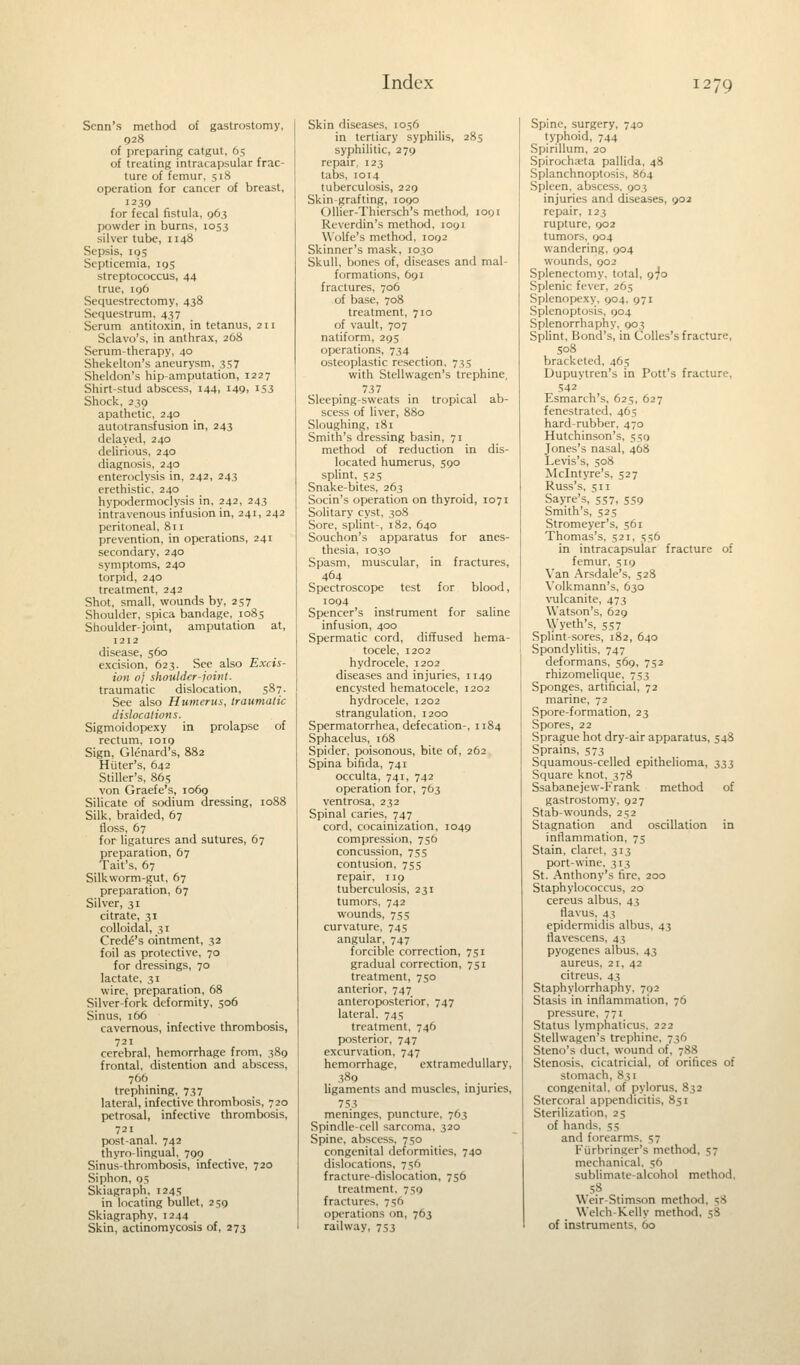 Senn's method of gastrostomy, 928 of preparing catgut, 65 of treating intracapsular frac- ture of femur, 518 operation for cancer of breast, 1239 for fecal fistula, 96? powder in burns, 1053 silver tube, 1148 Sepsis, 195 Septicemia, 195 streptococcus, 44 true, 196 Sequestrectomy, 438 Sequestrum, 437 Serum antitoxin, in tetanus, 211 Sclavo's, in anthrax, 268 Serum-therapy, 40 Shekelton's aneurysm, 357 Sheldon's hip-amputation, 1227 Shirt-stud abscess, 144, 149. 153 Shock, 239 apathetic, 240 autotransfusion in, 243 delayed, 240 delirious, 240 diagnosis, 240 enteroclysis in, 242, 243 erethistic, 240 hypodermoclysis in, 242, 243 intravenous infusion in, 241, 242 peritoneal, 811 prevention, in operations, 241 secondary, 240 symptoms, 240 torpid, 240 treatment, 242 Shot, small, wounds by, 257 Shoulder, spica bandage, 1085 Shoulder-joint, amputation at, 1212 disease, 560 excision, 623. See also Excis- ion of shoulder-joint. traumatic dislocation, 587. See also Humerus, traumatic dislocations. Sigmoidopexy in prolapse of rectum, ioig Sign, Glenard's, 882 Hiiter's, 642 Stiller's, 865 von Graefe's, 1069 Silicate of sodium dressing, 1088 Silk, braided, 67 floss, 67 for ligatures and sutures, 67 preparation, 67 Tait's, 67 Silkworm-gut, 67 preparation, 67 Silver, 31 citrate, 31 colloidal, 31 Crede's ointment, 32 foil as protective, 70 for dressings, 70 lactate, 31 wire, preparation, 68 Silver-fork deformity, 506 Sinus, 166 cavernous, infective thrombosis, 721 cerebral, hemorrhage from, 389 frontal, distention and abscess, 766 trephining, 737 lateral, infective thrombosis, 720 petrosal, infective thrombosis, 721 post-anal. 742 thyro-lingual, 799 Sinus-thrombosis, infective, 720 Siphon, 05 Skiagraph, 1245 in locating bullet, 259 Skiagraphy, 1244 Skin, actinomycosis of, 273 Skin diseases, 1056 in tertiary syphilis, 285 syphilitic, 279 repair, 123 tabs, 1014 tuberculosis, 229 Skin-grafting, 1090 Ollier-Thiersch's method, 1091 Reverdin's method, 1091 Wolfe's method, 1092 Skinner's mask, 1030 Skull, bones of, diseases and mal- formations, 691 fractures, 706 of base, 708 treatment, 710 of vault, 707 natiform, 295 operations, 734 osteoplastic resection, 735 with Stellwagen's trephine, 737 Sleeping-sweats in tropical ab- scess of liver, 880 Sloughing, 181 Smith's dressing basin, 71 method of reduction in dis- located humerus, 59° splint, 525 Snake-bites, 263 Socin's operation on thyroid, 1071 Solitary cyst, 308 Sore, splint-, 182, 640 Souchon's apparatus for anes- thesia, 1030 Spasm, muscular, in fractures, 464 Spectroscope test for blood, 1094 Spencer's instrument for saline infusion, 400 Spermatic cord, diffused hema- tocele, 1202 hydrocele, 1202 diseases and injuries, 1149 encysted hematocele, 1202 hydrocele, 1202 strangulation, 1200 Spermatorrhea, defecation-, 1184 Sphacelus, 168 Spider, poisonous, bite of, 262 Spina bifida, 741 occulta, 741, 742 operation for, 763 ventrosa, 232 Spinal caries, 747 cord, cocainization, 1049 compression, 750 concussion, 755 contusion, 755 repair, 119 tuberculosis, 231 tumors, 742 wounds, 755 curvature, 745 angular, 747 forcible correction, 751 gradual correction, 751 treatment, 750 anterior, 747 anteroposterior, 747 lateral. 745 treatment, 746 posterior, 747 excurvation, 747 hemorrhage, extramedullar)', 389 ... ligaments and muscles, injuries, 753 meninges, puncture, 763 Spindle-cell sarcoma, 320 Spine, abscess, 750 congenital deformities, 740 dislocations, 756 fracture-dislocation, 756 treatment, 759 fractures. 7=;o operations on, 763 railway, 753 Spine, surgery, 740 typhoid, 744 Spirillum, 20 Spirocha;ta pallida, 48 Splanchnoptosis, 864 Spleen, abscess, 903 injuries and diseases, 902 repair, 123 rupture, 902 tumors, 904 wandering. 904 wounds, 902 Splenectomy, total, 970 Splenic fever, 265 Splenopexy, 904, 971 Splenoptosis, 904 Splenorrhaphy, 903 Splint, Bond's, in Colles's fracture, 508 bracketed, 465 Dupuytren's in Pott's fracture, 542 Esmarch's, 625, 627 fenestrated, 465 hard-rubber, 470 Hutchinson's, 559 Jones's nasal, 468 Levis's, 508 Mclntyre's, 527 Russ's, 511 Sayre's, 557, 559 Smith's, 525 Stromeyer's, 561 Thomas's, 521, 556 in intracapsular fracture of femur, 519 Van Arsdale's, 528 Volkmann's, 630 vulcanite, 473 Watson's, 629 Wyeth's, 557 Splint-sores, 182, 640 Spondylitis, 747 deformans, 569, 752 rhizomelique, 753 Sponges, artificial, 72 marine, 72 Spore-formation, 23 Spores, 22 Sprague hot dry-air apparatus, 548 Sprains, 573 Squamous-celled epithelioma, 333 Square knot, 378 Ssabanejew-Frank method of gastrostomy, 927 Stab-wounds, 252 Stagnation and oscillation in inflammation, 75 Stain, claret, 313 port-wine, 313 St. Anthony's fire, 200 Staphylococcus, 20 cereus albus, 43 flavus, 43 epidermidis albus, 43 flavescens, 43 pyogenes albus, 43 aureus, 21, 42 citreus, 43 Staphylorrhaphy, 792 Stasis in inflammation, 76 pressure, 771 Status lymphaticus, 222 Stellwagen's trephine, 736 Steno's duct, wound of, 788 Stenosis, cicatricial, of orifices of stomach, 831 congenital, of pylorus, 832 Stercoral appendicitis, 851 Sterilization, 25 of hand-.. 53 and forearms, 57 Furbringer's method, 57 mechanical, 56 sublimate-alcohol method. 58 Weir-Slimson method. 58 Welch-Kelly method. 58 of instruments, 00