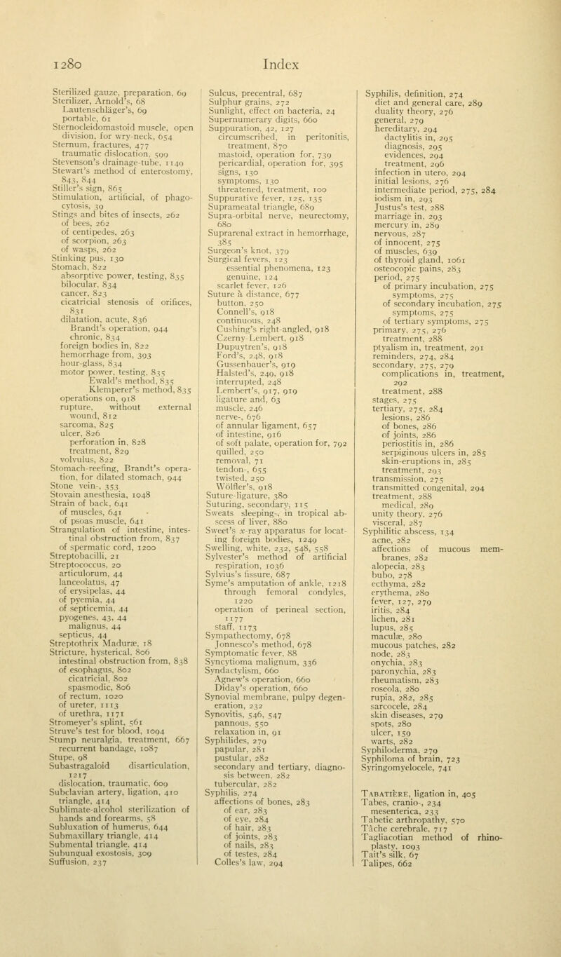 Sterilized gauze, preparation, 69 Sterilizer, Arnold's, 68 Lautenschlager's, 69 portable, 61 Sternocleidomastoid muscle, open division, for wry-neck, 654 Sternum, fractures, 477 traumatic dislocation, 590 Stevenson's drainage-tube, 1140 Stewart's method of enterostomy, 843, 844 Stiller's sign, 865 Stimulation, artificial, of phago- cytosis, 39 Stings and bites of insects, 262 of bees, 262 of centipedes, 263 of scorpion, 263 of wasps, 262 Stinking pus, 130 Stomach, 822 absorptive power, testing, 835 bilocular, 834 cancer, 823 cicatricial stenosis of orifices, 831 dilatation, acute, 836 Brandt's operation. 044 chronic, 834 foreign bodies in, S22 hemorrhage from, 393 hour-glass, 834 motor power, testing, 835 Ewald's method, 835 Klemperer's method, 835 operations on, 918 rupture, without external wound, 812 sarcoma, 825 ulcer, 826 perforation in, 828 treatment, 829 volvulus, 822 Stomach-reefing, Brandt's opera- tion, for dilated stomach, 944 Stone vein-, 353 Stovain anesthesia, 1048 Strain of back. 641 of muscles, 641 of psoas muscle, 641 Strangulation of intestine, intes- tinal obstruction from, 837 of spermatic cord, 1200 Streptobacilli, 21 Streptococcus, 20 articulorum, 44 lanceolatus. 47 of erysipelas, 44 of pyemia. 44 of septicemia, 44 pyogenes. 43, 44 malignus, 44 septicus, 44 Streptothrix Madurae, 18 Stricture, hysterical. 806 intestinal obstruction from, 838 of esophagus, 802 cicatricial, 802 spasmodic, 806 of rectum, 1020 of ureter, 1113 of urethra, 1171 Stromeyer's splint, 561 Struve's test for blood, 1094 Stump neuralgia, treatment, 667 recurrent bandage, 1087 Stupe. 08 Subastragaloid disarticulation, 1217 dislocation, traumatic. 600 Subclavian artery, ligation, 410 triangle. 414 Sublimate-alcohol sterilization of hands and forearms, 58 Subluxation of humerus. 644 Submaxillary triangle. 414 Submental triangle. 414 Subungual exostosis, 309 Suffusion, 237 Sulcus, precentral, 687 Sulphur grains, 272 Sunlight, effect on bacteria, 24 Supernumerary digits, 660 Suppuration. 42, 127 circumscribed, in peritonitis, treatment, 870 mastoid, operation for, 739 pericardial, operation for, 395 signs, 130 symptoms, 130 threatened, treatment, 100 Suppurative fever, 125, 135 Suprameatal triangle, 689 Supra-orbital nerve, neurectomy, 680 Suprarenal extract in hemorrhage, 385 Surgeon's knot, 379 Surgical fevers, 123 essential phenomena, 123 genuine, 124 scarlet fever, 126 Suture h distance, 677 button, 250 Connell's, 918 continuous, 248 Cushing's right-angled, 918 Czerny-Lembert, 918 Dupuytren's, 918 Ford's, 248, 918 Gussenbauer's, 919 Halsted's, 249, 918 interrupted, 248 Lembert's, 917, 919 ligature and, 63 muscle, 246 nerve-, 676 of annular ligament, 657 of intestine, 916 of soft palate, operation for, 792 quilled, 250 removal, 71 tendon-, 655 twisted, 250 Wolfler's, 918 Suture-ligature, 380 Suturing, secondary, 115 Sweats sleeping-, in tropical ab- scess of liver, 880 Sweet's .r-ray apparatus for locat- ing foreign bodies, 1249 Swelling, white, 232, 548, 558 Sylvester's method of artificial respiration, 1036 Sylvius's fissure, 687 Syme's amputation of ankle, 1218 through femoral condyles, 1220 operation of perineal section, 77 staff, 1173 Sympathectomy, 678 Jonnesco's method, 678 Symptomatic fever, 88 Syncytioma malignum, 336 Syndactylism, 660 Agnew's operation, 660 Diday's operation, 660 Synovial membrane, pulpy degen- eration, 232 Synovitis, 546, 547 pannous, 550 relaxation in, 91 Syphilides, 279 papular, 281 pustular, 282 secondary and tertiary, diagno- sis between. 282 tubercular, 282 Syphilis. 274 affections of bones, 283 of ear, 283 of eye, 284 of hair, 283 of joints, 283 of nails, 283 of testes, 284 Colles's law, 294 Syphilis, definition, 274 diet and general care, 289 duality theory, 276 general, 279 hereditary, 294 dactylitis in, 295 diagnosis, 295 evidences, 294 treatment, 296 infection in utero, 294 initial lesions, 276 intermediate period, 275, 284 iodism in, 293 Justus's test, 288 marriage in, 293 mercury in, 289 nervous, 287 of innocent, 275 of muscles, 639 of thyroid gland, 1061 osteocopic pains, 283 period, 275 of primary incubation, 275 symptoms, 275 of secondary incubation, 275 symptoms, 275 of tertiary symptoms, 275 primary, 275, 276 treatment, 288 ptyalism in, treatment, 291 reminders, 274, 284 secondary, 275, 279 complications in, treatment, 292 treatment, 288 stages, 275 tertiary, 275, 284 lesions, 286 of bones, 286 of joints, 286 periostitis in, 286 serpiginous ulcers in, 285 skin-eruptions in, 285 treatment, 293 transmission, 275 transmitted congenital, 294 treatment. 288 medical, 289 unity theory, 276 visceral, 287 Syphilitic abscess, 134 acne, 282 affections of mucous mem- branes, 282 alopecia, 283 bubo, 278 ecthyma. 282 erythema, 280 fever, 127, 279 iritis, 284 lichen, 281 lupus, 285 maculae, 280 mucous patches, 282 node. 283 onychia, 283 paronychia, 283 rheumatism, 283 roseola, 280 rupia, 282, 285 sarcocele, 284 skin diseases, 279 spots, 280 ulcer, 159 warts, 282 Syphiloderma, 279 Syphiloma of brain, 723 Syringomyelocele, 741 Tabatiere, ligation in, 405 Tabes, cranio-, 234 mesenterica, 233 Tabetic arthropathy, 570 Tache cerebrale, 717 Tagliacotian method of rhino- plasty. 1093 Tait's silk. 67 Talipes, 662