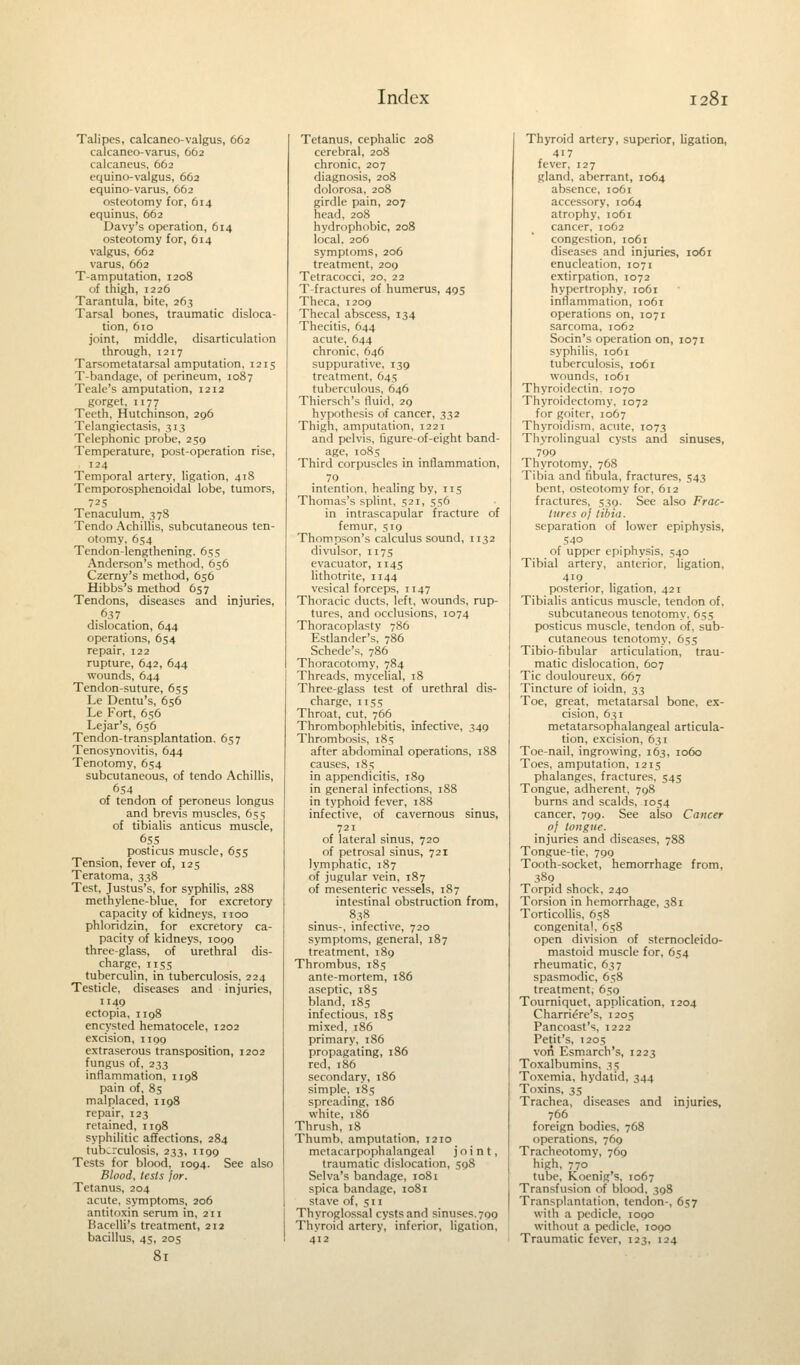 Talipes, calcanco-valgus, 662 calcaneo-varus, 662 calcaneus, 662 equino-valgus, 662 equino-varus, 662 osteotomy for, 614 equinus, 662 Davy's operation, 614 osteotomy for, 614 valgus, 662 varus, 662 T-amputation, 1208 of thigh, 1226 Tarantula, bite, 263 Tarsal bones, traumatic disloca- tion, 610 joint, middle, disarticulation through, 1217 Tarsometatarsal amputation. 1215 T-bandage, of perineum, 1087 Teale's amputation, 1212 gorget, 1177 Teeth, Hutchinson, 296 Telangiectasis, 313 Telephonic probe, 259 Temperature, post-operation rise, 124 Temporal artery, ligation, 418 Temporosphenoidal lobe, tumors, 725 Tenaculum, 378 Tendo Achillis, subcutaneous ten- otomy, 654 Tendon-lengthening. 655 Anderson's method, 656 Czerny's method, 656 Hibbs's method 657 Tendons, diseases and injuries, 637 dislocation, 644 operations, 654 repair, 122 rupture, 642, 644 wounds, 644 Tendon-suture, 655 Le Dentu's, 656 Le Fort, 656 Lejar's, 656 Tendon-transplantation. 657 Tenosynovitis, 644 Tenotomy, 654 subcutaneous, of tendo Achillis, 654 of tendon of peroneus longus and brevis muscles, 655 of tibialis anticus muscle, 655 posticus muscle, 655 Tension, fever of, 125 Teratoma, 338 Test, Justus's, for syphilis, 288 methylene-blue, for excretory capacity of kidneys, 1100 phloridzin, for excretory ca- pacity of kidneys, 1090 three-glass, of urethral dis- charge, 115s tuberculin, in tuberculosis, 224 Testicle, diseases and injuries, 1149 ectopia, 1198 encysted hematocele, 1202 excision, 1199 extraserous transposition, 1202 fungus of, 233 inflammation, 1198 pain of, 85 malplaced, 1198 repair, 123 retained, 1198 syphilitic affections, 284 tuberculosis, 233, 1199 Tests for blood, 1094. See also Blood, tests jor. Tetanus, 204 acute, symptoms, 206 antitoxin serum in, 211 Bacelli's treatment, 212 bacillus, 45, 205 Tetanus, cephalic 208 cerebral, 208 chronic, 207 diagnosis, 208 dolorosa, 208 girdle pain, 207 head, 208 hydrophobic, 208 local. 206 symptoms, 206 treatment, 209 Tetracocci, 20, 22 T fractures of humerus, 495 Theca, 1209 Thecal abscess, 134 Thecitis, 644 acute, 644 chronic, 646 suppurative, 139 treatment, 645 tuberculous, 646 Thiersch's fluid, 29 hypothesis of cancer, 332 Thigh, amputation, 1221 and pelvis, figure-of-eight band- age, 1085 Third corpuscles in inflammation, 70 intention, healing by, 115 Thomas's splint, 521, 556 in intrascapular fracture of femur, 519 Thompson's calculus sound, 1132 divulsor, n75 evacuator, 1145 lithotrite, n 44 vesical forceps, 1147 Thoracic ducts, left, wounds, rup- tures, and occlusions, 1074 Thoracoplasty 786 Estlander's, 786 Schede's, 786 Thoracotomy, 784 Threads, mycelial, 18 Three-glass test of urethral dis- charge, 1155 Throat, cut, 766 Thrombophlebitis, infective, 349 Thrombosis, 185 after abdominal operations, 1S8 causes, 185 in appendicitis, 189 in general infections, 188 in typhoid fever, 188 infective, of cavernous sinus, 721 of lateral sinus, 720 of petrosal sinus, 721 lymphatic, 187 of jugular vein, 187 of mesenteric vessels, 187 intestinal obstruction from, 838 sinus-, infective, 720 symptoms, general, 187 treatment, 189 Thrombus, 185 ante-mortem, 186 aseptic, 185 bland, 185 infectious, 185 mixed, 186 primary, 186 propagating, 186 red, 186 secondary, 186 simple, 185 spreading, 186 white, 186 Thrush, 18 Thumb, amputation, 1210 metacarpophalangeal joint, traumatic dislocation, 598 Selva's bandage, 1081 spica bandage, 1081 stave of, 511 Thyroglossal cysts and sinuses. 799 Thyroid artery, inferior, ligation, 412 Thyroid artery, superior, ligation, 417 fever, 127 gland, aberrant, 1064 absence, 1061 accessory, 1064 atrophy, 1061 cancer, 1062 congestion, 1061 diseases and injuries, 1061 enucleation, 1071 extirpation, 1072 hypertrophy, 1061 inflammation, 1061 operations on, 1071 sarcoma, 1062 Socin's operation on, 1071 syphilis, 1061 tuberculosis, 1061 wounds, 1061 Thyroidectin. 1070 Thyroidectomy, 1072 for goiter, 1067 Thyroidism, acute, 1073 Thyrolingual cysts and sinuses, 799 Thyrotomy, 768 Tibia and fibula, fractures, 543 bent, osteotomy for, 612 fractures, 539. See also Frac- tures of tibia. separation of lower epiphysis, 540 of upper epiphysis, 540 Tibial artery, anterior, ligation, 419 posterior, ligation, 421 Tibialis anticus muscle, tendon of, subcutaneous tenotomy. 655 posticus muscle, tendon of, sub- cutaneous tenotomy, 655 Tibio-fibular articulation, trau- matic dislocation, 607 Tic douloureux, 667 Tincture of ioidn, 33 Toe, great, metatarsal bone, ex- cision, 631 metatarsophalangeal articula- tion, excision, 631 Toe-nail, ingrowing, 163, 1060 Toes, amputation, 1215 phalanges, fractures, 545 Tongue, adherent, 798 burns and scalds, 1054 cancer, 799. See also Cancer oj tongue. injuries and diseases, 788 Tongue-tie, 7go Tooth-socket, hemorrhage from, 389 Torpid shock, 240 Torsion in hemorrhage, 381 Torticollis, 658 congenital, 658 open division of sternocleido- mastoid muscle for, 654 rheumatic, 637 spasmodic, 658 treatment, 650 Tourniquet, application, 1204 Charriere's, 1205 Pancoast's, 1222 Petit's, 1205 von Esmarch's, 1223 Toxalbumins, 35 Toxemia, hydatid. 344 Toxins, 35 Trachea, diseases and injuries, 766 foreign bodies, 768 operations, 769 Tracheotomy, 769 high, 770 tube, Koenig's, 1067 Transfusion of blood, 398 Transplantation, tendon-, 657 with a pedicle, 1000 without a pedicle, 1000 Traumatic fever, 123, 124