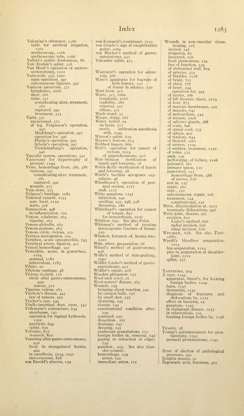 Valentine's obturator, 1166 table for urethral irrigation, 1161 urethroscope, 1166 urethroscopic tube, 1166 Valleix's points douloureux, 86 Van Arsdale's splint, 528 Van Hook's operation of uretero- ureterostomy, 1122 Varicocele, 352, 1202 open operation, 397 subcutaneous ligature, 397 Varicose aneurysm, 371 lymphatics, 1076 ulcer, 162 veins, 3si complicating ulcer, treatment, 161 ruptured, 390 treatment, 353 Varix, 351 aneurysmal, 371 of leg, Fergusson's operation, 397 Madelung's operation, 397 operation for, 396 Phelps's operation, 397 Schede's operation, 397 Trendelenburg's operation, 396 Vascular system, operations, 395 Vasectomy for hypertrophy of prostate, 1194 Veins, hemorrhage from, 386, 388 varicose, 351 complicating ulcer, treatment, 161 ruptured, 390 wounds, 3 75 Vein-stone, 353 Velpeau's bandage, 1085 Venereal catarrh, 1155 sore, local, n 79 warts, 327 Venesection, 398 in inflammation, 102 Venom, colubrine, 263 viperine, 263 Venom-globulin, 263 Venom-peptone, 263 Venous circle, vicious, 352 Verruca necrogenica, 229 Vertebrae, acute osteomyelitis, 743 Vertebral artery, ligation, 411 Vesical hemorrhage, 392 Vesiculitis, acute, in gonorrhea, 1164 seminal, 1182 tuberculous, 1183 Vibrio, 20 Vibrione septique, 48 Vicious cicatrix, 116 circle after gastro-enterostomy, 930 venous, 352 Viperine venom, 263 Virchow's disease, 445 law of tumors, 297 Vischer's case, 140 Vitello-intestinal duct, cysts, 342 Volkmann's contracture, 639 membrane, 147 operation for vaginal hydrocele, 1202 paralysis, 639 splint, 630 Volvulus, 837 stomach, 822 Vomiting after gastro-enterostomy, 930 fecal, in strangulated hernia, 004 in anesthesia, 1034, 1037 stercoraceous, 838 von Bezold's abscess, 139 von Esmarch's tourniquet, 1223 von Graefe's sign of exophthalmic goiter, 1069 von Hacker's method of gastro- enterostomy, 931 Vulcanite splint, 473 Wardrop's operation for aneur- ysm, 366 Ware's apparatus for fracture of both femora, 530 of femur in infancy, 530 Wart-horn, 327 Warts, 327, 1060 lymphatic, 1076 syphilitic, 282 venereal, 327 villous, 327 Wash-stand, 53 Wasps, stings, 262 Water, boiled, 29 on brain, 717 sterile, infiltration-anesthesia with, 1049 Watson's splint, 629 Weaver's bottom, 653 Webbed fingers, 660 Weir's operation for cancer of rectum, 1024 of appendicostomy, 916 Weir-Stimson sterilization of hands and forearms, 58 Welch-Kelly sterilization of hands and forearms, 58 Welch's bacillus aerogenes cap- sulars, 48 Wheelhouse's operation of peri- neal section, n 77 staff, 1177 White gangrene, 1247 infarction, 190 swelling, 232, 548, 558 thrombus, 186 Whitehead's operation for cancer of tongue, 801 for hemorrhoids, 1016 Whitlow, 647. See also Felon. Whitman's method of treating intracapsular fracture of femur, 520 Winslow, foramen of, hernia into, 1002 Wire, silver, preparation, 68 Witzel's method of gastrostomy, 926 Wolfe's method of skin-grafting, 1092 Wolfler-Liicke's method of gastro- enterostomy, 931 Wtilfler's suture, 918 Wooden phlegmon, 131 Woolsack cocci, 20 Wool-sorters' disease, 265 Wounds, 239 bringing about reaction, 245 by cannon-balls, 257 by small shot, 257 cleansing, 245 closure, 245 constitutional condition after, 239 contused, 250 dissection-, 261 drainage, 245 dressing, 245 exuberant granulations, 115 foreign bodies in, removal, 245 gaping or retraction of edges, 239 gunshot-, 253. See also Gun- shot-wounds. hemorrhage, 239 arrest, 245 immediate union, in Wounds in non-vascular tissue, healing, 116 incised, 247 irrigation, 63 lacerated, 250 local phenomena, 239 loss of function, 239 of abdominal wall, 819 of arteries, 373 of bladder, n 28 of brain, 711 of chest, 778 of heart, 344 operation for, 395 of larynx, 766 of left thoracic ducts, 1074 of liver, 875 of mucous membranes, 250 of muscles, 641 of pericardium. 344 of rectum, 1008 of salivary glands, 788 of scalp, 696 of spinal cord, 755 of spleen, 902 of tendons, 644 of thyroid, 1061 of ureters, 1109 of urethra, treatment, n 50 of veins, 375 pain, 239 perforating, of kidney, 1108 poisoned, 261 primary union, no punctured, 252 hemorrhage from, 388 of nerves, 676 rest in, 247 septic, 261 stab-, 252 subcutaneous, repair, 116 treatment, 244 constitutional, 247 Wrist, disarticulation at, 1210 traumatic dislocations, 596 Wrist-joint, disease, 561 excision, 625 Lister's method, 626 radial incision, 626 ulnar incision, 626 Wry-neck, 658. See also Torti- collis. Wyeth's bloodless amputation, 1224 hip-amputation, 1224 pins in amputation at shoulder- joint, 1212 splint, SS7 Xanthoma, 304 A'-rays, 1244 apparatus, Sweet's, for locating foreign bodies, 1249 burn, 1247 dermatitis, 1247 diagnosis of fractures and dislocations by, 1252 effect on bacteria, 24 gangrene, 1247 in malignant disease, 1253 in tuberculosis, 229 locating foreign bodies by, 12 48 Yeasts, 18 Young's galvanocautery for pros- tatotomy, 1193 perineal prostatectomy, 1192 Zone of election of pathological processes. 442 Zooglea masses, 20 Zygomatic arch, fractures, 471