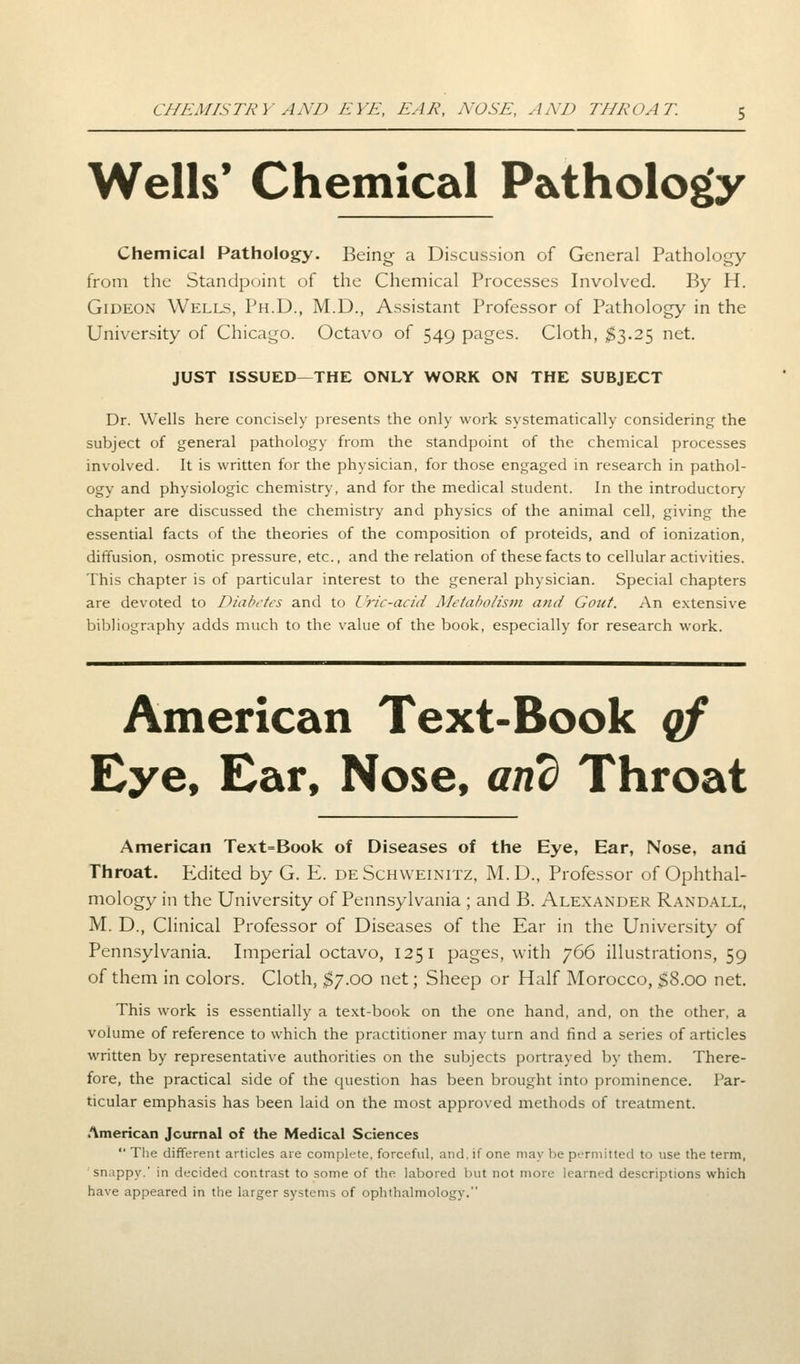 CHEMISTRY AND EYE, EAR, NOSE, AND THROAT. 5 Wells' Chemical Pathology Chemical Pathology. Being a Discussion of General Pathology from the Standpoint of the Chemical Processes Involved. By H. Gideon Wells, Ph.D., M.D., Assistant Professor of Pathology in the University of Chicago. Octavo of 549 pages. Cloth, $3.25 net. JUST ISSUED—THE ONLY WORK ON THE SUBJECT Dr. Wells here concisely presents the only work systematically considering the subject of general pathology from the standpoint of the chemical processes involved. It is written for the physician, for those engaged in research in pathol- ogy and physiologic chemistry, and for the medical student. In the introductory chapter are discussed the chemistry and physics of the animal cell, giving the essential facts of the theories of the composition of proteids, and of ionization, diffusion, osmotic pressure, etc., and the relation of these facts to cellular activities. This chapter is of particular interest to the general physician. Special chapters are devoted to Diabetes and to Uric-acid Metabolism and Gout. An extensive bibliography adds much to the value of the book, especially for research work. American Text-Book qf Eye, Ear, Nose, and Throat American Text=Book of Diseases of the Eye, Ear, Nose, and Throat. Edited by G. E. de Schweinitz, M.D., Professor of Ophthal- mology in the University of Pennsylvania ; and B. Alexander Randall, M. D., Clinical Professor of Diseases of the Ear in the University of Pennsylvania. Imperial octavo, 125 I pages, with 766 illustrations, 59 of them in colors. Cloth, $7.00 net; Sheep or Half Morocco, §8.00 net. This work is essentially a text-book on the one hand, and, on the other, a volume of reference to which the practitioner may turn and find a series of articles written by representative authorities on the subjects portrayed by them. There- fore, the practical side of the question has been brought into prominence. Par- ticular emphasis has been laid on the most approved methods of treatment. American Journal of the Medical Sciences  The different articles are complete, forceful, and. if one may he permitted to use the term, snappy.' in decided contrast to some of the labored but not more learned descriptions which have appeared in the larger systems of ophthalmology.