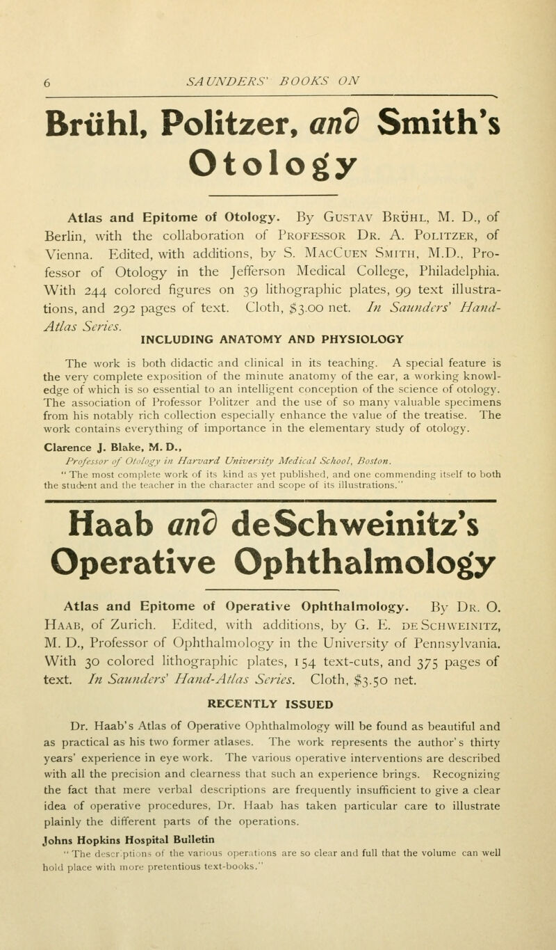 Brtihl, Politzer, and Smith's Otology Atlas and Epitome of Otology. By Gustav Bruhl, M. D., of Berlin, with the collaboration of Professor Dr. A. Politzer, of Vienna. Edited, with additions, by S. MacCuen Smith, M.D., Pro- fessor of Otology in the Jefferson Medical College, Philadelphia. With 244 colored figures on 39 lithographic plates, 99 text illustra- tions, and 292 pages of text. Cloth, $3.00 net. In Smolders' Hand- Atlas Series. INCLUDING ANATOMY AND PHYSIOLOGY The work is both didactic and clinical in its teaching. A special feature is the very complete exposition of the minute anatomy of the ear, a working knowl- edge of which is so essential to an intelligent conception of the science of otology. The association of Professor Politzer and the use of so many valuable specimens from his notably rich collection especially enhance the value of the treatise. The work contains everything of importance in the elementary study of otology. Clarence J. Blake, M. D.. Professor of Otology in Harvard University Medical School, Boston.  The most complete work of its kind as yet published, and one commending itself to both the student and the teacher in the character and scope of its illustrations. Haab and deSchweinitz's Operative Ophthalmology Atlas and Epitome of Operative Ophthalmology. By Dr. O. Haab, of Zurich. Edited, with additions, by G. E. deSchweinitz, M. D., Professor of Ophthalmology in the University of Pennsylvania. With 30 colored lithographic plates, 154 text-cuts, and 375 pages of text. In Saunders1 Hand-Atlas Series. Cloth, $3.50 net. RECENTLY ISSUED Dr. Haab's Atlas of Operative Ophthalmology will be found as beautiful and as practical as his two former atlases. The work represents the author's thirty years' experience in eye work. The various operative interventions are described with all the precision and clearness that such an experience brings. Recognizing the fact that mere verbal descriptions are frequently insufficient to give a clear idea of operative procedures, Dr. Haab has taken particular care to illustrate plainly the different parts of the operations. Johns Hopkins Hospital Bulletin  The descriptions of the various operations are so clear and full that the volume can well hold place with mure pretentious text-books.