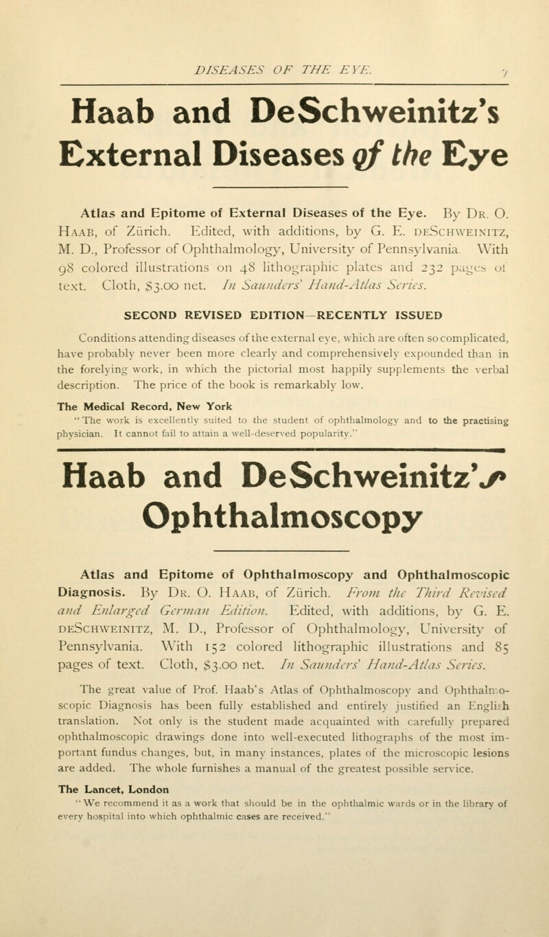 Haab and DeSchweinitz's External Diseases qf the Eye Atlas and Epitome of External Diseases of the Eye. By Dr. O. Haab, of Zurich. Edited, with additions, by G. E. deSchweinitz, M. D., Professor of Ophthalmology, University of Pennsylvania. With 98 colored illustrations on 48 lithographic plates and 232 pages ol text. Cloth, S3.00 net. In Saunders Hand-Atlas Scries. SECOND REVISED EDITION—RECENTLY ISSUED Conditions attending diseases of the external eye, which are often so complicated, have probably never been more clearly and comprehensively expounded than in the forelying work, in which the pictorial most happily supplements the verbal description. The price of the book is remarkably low. The Medical Record, New York The work is excellently suited to the student of ophthalmology and to the practising physician. It cannot fail to attain a well-deserved popularity. Haab and DeSchweinitzV Ophthalmoscopy Atlas and Epitome of Ophthalmoscopy and Ophthalmoscopic Diagnosis. By Dr. O. Haab, of Zurich. From the Third Revised and Enlarged German Edition. Edited, with additions, by G. E. deSchweinitz, M. D., Professor of Ophthalmology, University of Pennsylvania. With 152 colored lithographic illustrations and 85 pages of text. Cloth, $3.00 net. /;/ Saunders' Hand-Atlas Series. The great value of Prof. Haab's Atlas of Ophthalmoscopy and Ophthalmo- scopic Diagnosis has been fully established and entirely justified an English translation. Not only is the student made acquainted with carefully prepared ophthalmoscopic drawings done into well-executed lithographs of the most im- portant fundus changes, but, in many instances, plates of the microscopic lesions are added. The whole furnishes a manual of the greatest possible service. The Lancet, London We recommend it as a work that should be in the ophthalmic wards or in the library of every hospital into which ophthalmic cases are received.