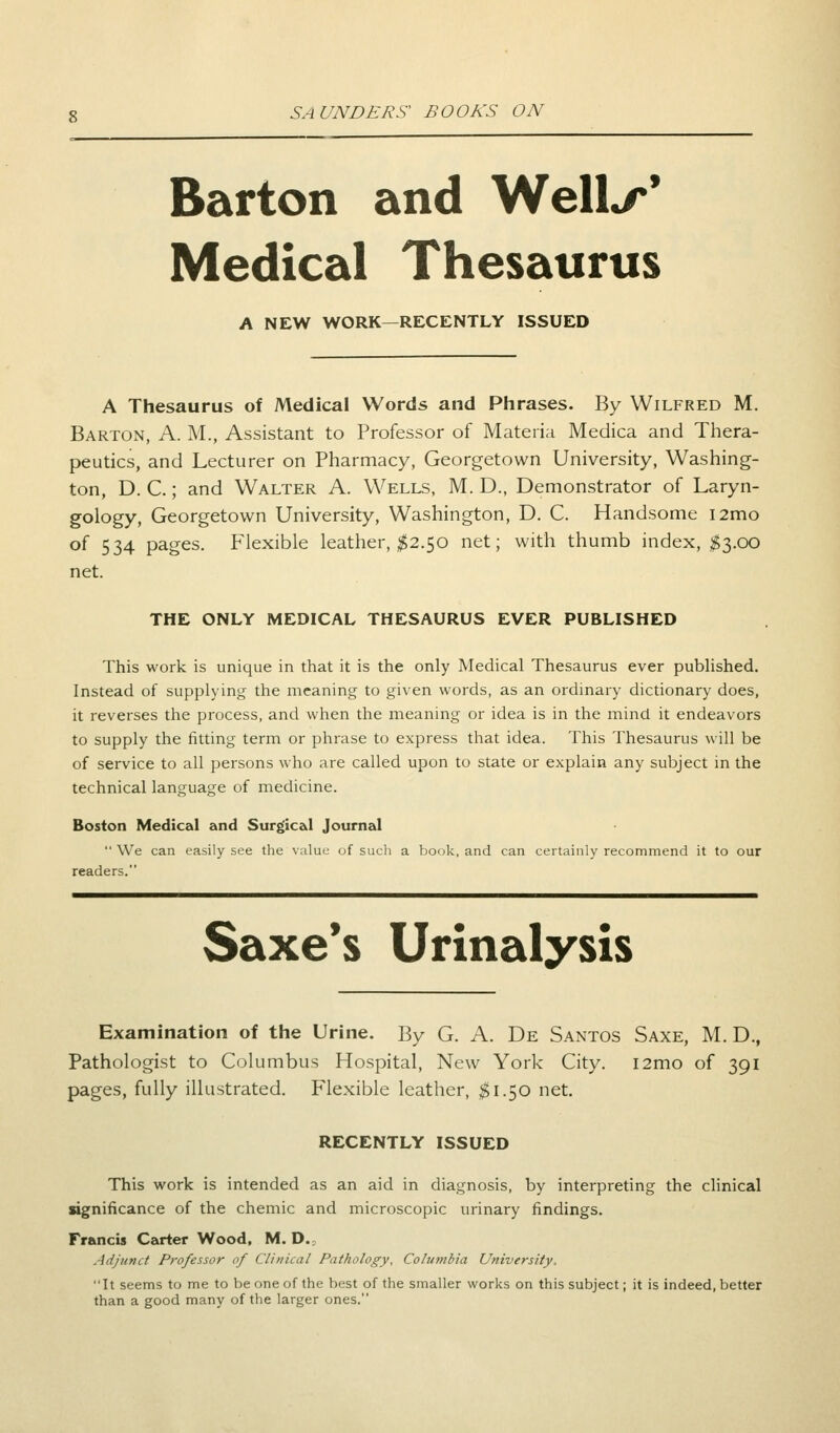 Barton and Well^' Medical Thesaurus A NEW WORK—RECENTLY ISSUED A Thesaurus of Medical Words and Phrases. By Wilfred M. Barton, A. M., Assistant to Professor of Materia Medica and Thera- peutics, and Lecturer on Pharmacy, Georgetown University, Washing- ton, D. C.; and Walter A. Wells, M. D., Demonstrator of Laryn- gology, Georgetown University, Washington, D. C. Handsome i2mo of 534 pages. Flexible leather, #2.50 net; with thumb index, #3.00 net. THE ONLY MEDICAL THESAURUS EVER PUBLISHED This work is unique in that it is the only Medical Thesaurus ever published. Instead of supplying the meaning to given words, as an ordinary dictionary does, it reverses the process, and when the meaning or idea is in the mind it endeavors to supply the fitting term or phrase to express that idea. This Thesaurus will be of service to all persons who are called upon to state or explain any subject in the technical language of medicine. Boston Medical and Surgical Journal We can easily see the value of such a book, and can certainly recommend it to our readers. Saxe's Urinalysis Examination of the Urine. By G. A. De Santos Saxe, M. D., Pathologist to Columbus Hospital, New York City. i2mo of 391 pages, fully illustrated. Flexible leather, $1.50 net. RECENTLY ISSUED This work is intended as an aid in diagnosis, by interpreting the clinical significance of the chemic and microscopic urinary findings. Francis Carter Wood, M. D. Adjunct Professor of Clinical Pathology, Columbia University. It seems to me to be one of the best of the smaller works on this subject; it is indeed, better than a good many of the larger ones.