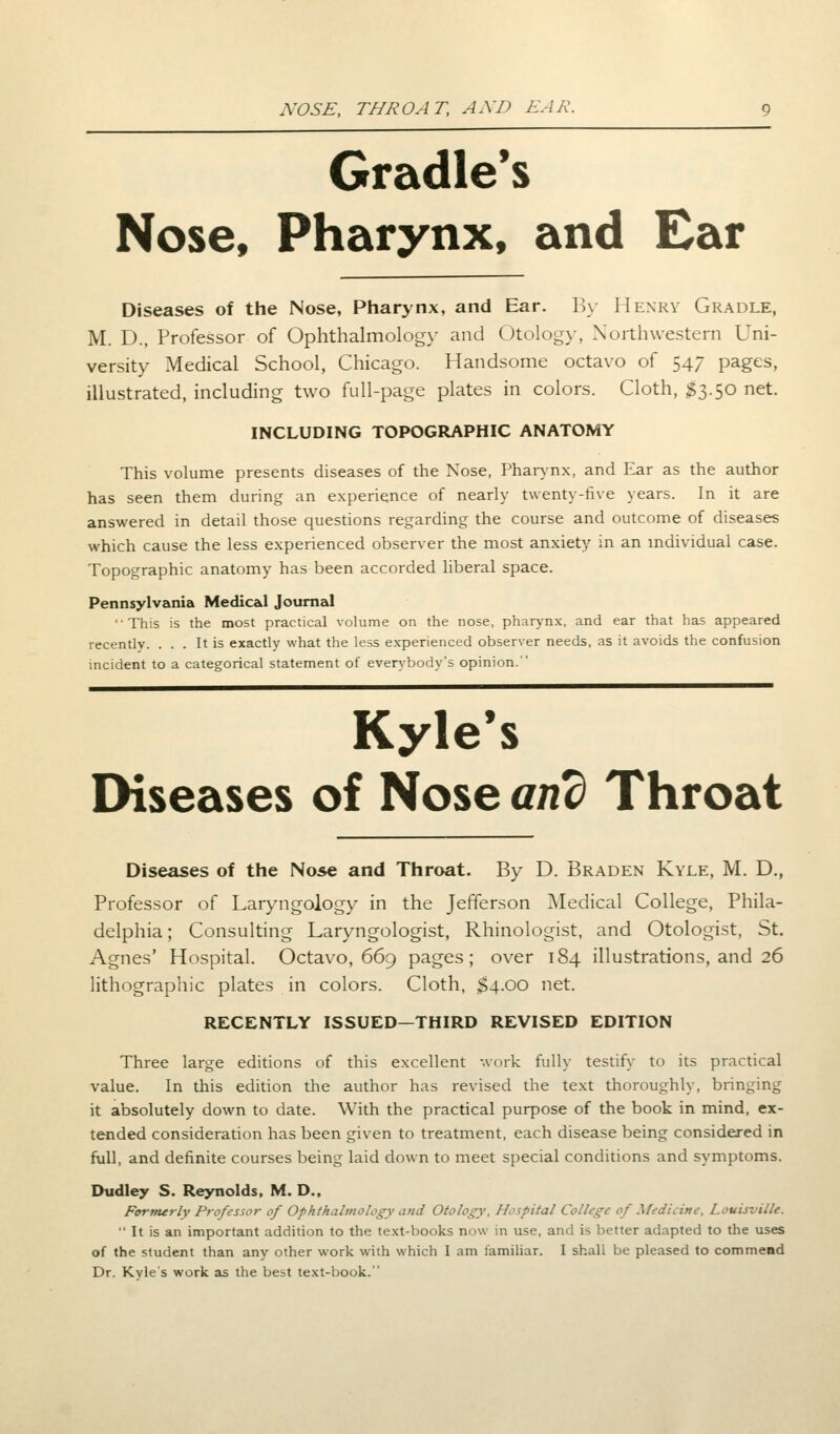 NOSE, THROAT, A AD EAR. Gradle's Nose, Pharynx, and Ear Diseases of the Nose, Pharynx, and Ear. By Henry Gradle, M. D., Professor of Ophthalmology and Otology, Northwestern Uni- versity Medical School, Chicago. Handsome octavo of 547 pages, illustrated, including two full-page plates in colors. Cloth, $3.50 net. INCLUDING TOPOGRAPHIC ANATOMY This volume presents diseases of the Nose, Pharynx, and Ear as the author has seen them during an experience of nearly twenty-five years. In it are answered in detail those questions regarding the course and outcome of diseases which cause the less experienced observer the most anxiety in an individual case. Topographic anatomy has been accorded liberal space. Pennsylvania Medical Journal This is the most practical volume on the nose, pharynx, and ear that has appeared recently. ... It is exactly what the less experienced observer needs, as it avoids the confusion incident to a categorical statement of everybody's opinion. Kyle's Diseases of Nose and Throat Diseases of the Nose and Throat. By D. Braden Kyle, M. D., Professor of Laryngology in the Jefferson Medical College, Phila- delphia; Consulting Laryngologist, Rhinologist, and Otologist, St. Agnes' Hospital. Octavo, 669 pages; over 184 illustrations, and 26 lithographic plates in colors. Cloth, $4.00 net. RECENTLY ISSUED—THIRD REVISED EDITION Three large editions of this excellent work fully testify to its practical value. In this edition the author has revised the text thoroughly, bringing it absolutely down to date. With the practical purpose of the book in mind, ex- tended consideration has been given to treatment, each disease being considered in full, and definite courses being laid down to meet special conditions and symptoms. Dudley S. Reynolds, M. D.. Formerly Professor of Ophthalmology and Otology, Hospital College of Medicine, Louisville.  It is an important addition to the text-books now in use, and is better adapted to the uses of the student than any other work with which I am familiar. I shall be pleased to commend Dr. Kyle's work as the best text-book.''