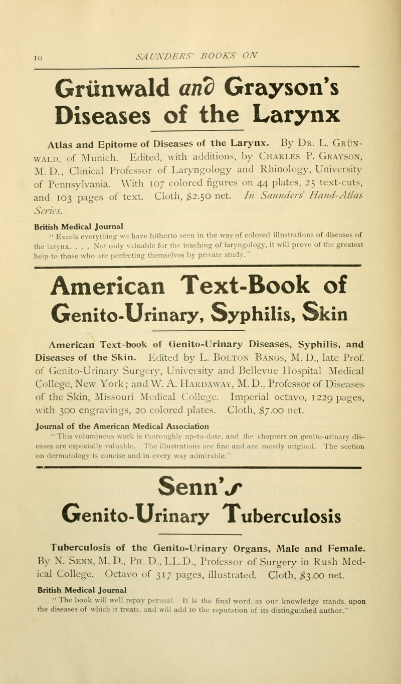 Grunwald and Grayson's Diseases of the Larynx Atlas and Epitome of Diseases of the Larynx. By Dr. L. Grun- wald, of Munich. Edited, with additions, by Charles P. Grayson, M. D., Clinical Professor of Laryngology and Rhinology, University of Pennsylvania. With 107 colored figures on 44 plates, 25 text-cuts, and 103 pages of text. Cloth, $2.50 net. /;/ Saunders' Hand-Atlas Series. British Medical Journal Excels everything we have hitherto seen in the way of colored illustrations of diseases of the larynx. . . . Not only valuable for the teaching of laryngology, it will prove of the greatest help to those who are perfecting themselves by private study. American Text-Book of Genito-Urinary, Syphilis, Skin American Text=book of Qenito=Urinary Diseases, Syphilis, and Diseases of the Skin. Edited by L. Bolton Bangs, M. D., late Prof, of Genito-Urinary Surgery, University and Bellevue Hospital Medical College, New York; and W. A. Hardaway, M. D., Professor of Diseases of the Skin, Missouri Medical College. Imperial octavo, 1229 pages, with 300 engravings, 20 colored plates. Cloth, $7.00 net. Journal of the American Medical Association This voluminous work is thoroughly up-to-date, and the chapters on genito-urinary dis- eases are especially valuable. The illustrations are fine and are mostly original. The section on dermatology is concise and in every way admirable. SennV Genito-Urinary Tuberculosis Tuberculosis of the Genito=Urinary Organs, Male and Female. By N. Senn, M. D., Ph. D., LL.D., Professor of Surgery in Rush Med- ical College. Octavo of 317 pages, illustrated. Cloth, $3.00 net. British Medical Journal The book will well repay perusal. It is the final word, as our knowledge stands, upon the diseases of which it treats, and will add to the reputation of its distinguished author.