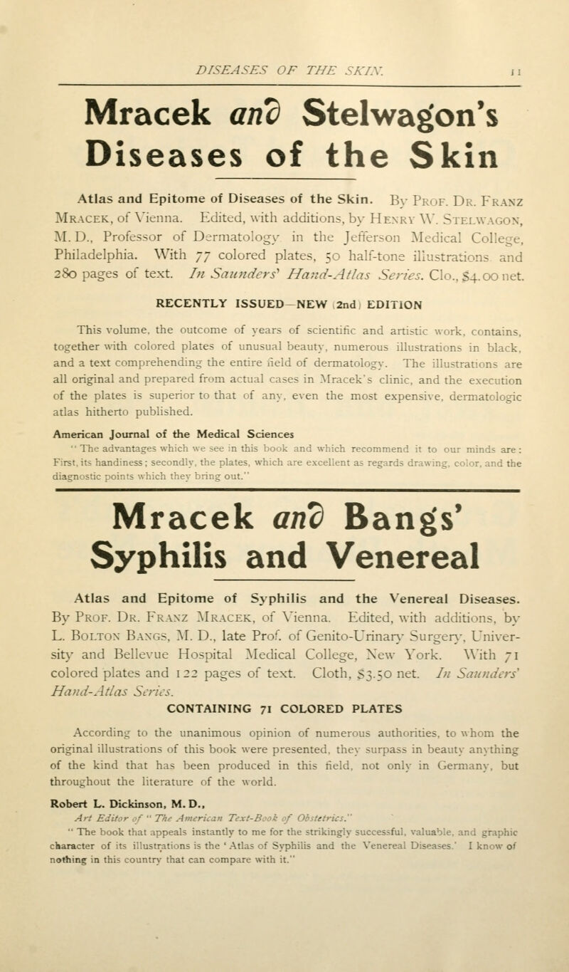 Mracek and Stelwagon's Diseases of the Skin Atlas and Epitome of Diseases of the Skin. By Prof. Dr. Franz Mracek., of Vienna. Edited, with additions, by Henry W. Stelwagon, M. D., Professor of Dermatology in the Jefferson Medical College, Philadelphia. With 77 colored plates, 50 half-tone illustrations and 280 pages of text. In Saunders Hand-Af las Series. Clo., S4.00 net. RECENTLY ISSUED-NEW 2nd) EDITION This volume, the outcome of years of scientific and artistic work, contains, together with colored plates of unusual beauty, numerous illustrations in black, and a text comprehending the entire held of dermatology. The illustrations are all original and prepared from actual cases in Mracek's clinic, and the execution of the plates is superior to that of any. even the most expensive, dermatologic atlas hitherto published. American Journal of the Medical Sciences  The advantages which we see in this book and which recommend it to our minds are: First, its handiness; secondly, the plates, which are excellent as regards drawing, color, and the diagnostic points which they bring out. Mracek and Bangs' Syphilis and Venereal Atlas and Epitome of Syphilis and the Venereal Diseases. By Prof. Dr. Franz Mracek, of Vienna. Edited, with additions, by L. Bolton Bangs, M. D., late Prof, of Genito-Urinary Surgery, Univer- sity and Bellevue Hospital Medical College, New Vork. With 71 colored plates and 122 pages of text. Cloth. S3.50 net. In Saunders* Hand-Adas Series. CONTAINING 71 COLORED PLATES According to the unanimous opinion of numerous authorities, to whom the original illustrations of this book were presented, they surpass in beauty anything of the kind that has been produced in this held, not only in Germany, but throughout the literature of the world. Robert L. Dickinson, M. D., Art Editor of  The American Text-Book of Obstetrics.  The book that appeals instantly to me for the strikingly successful, valuable, and graphic character of its illustrations is the ' Atlas of Syphilis and the Venereal Diseases.' I know of nothing in this country that can compare with it.