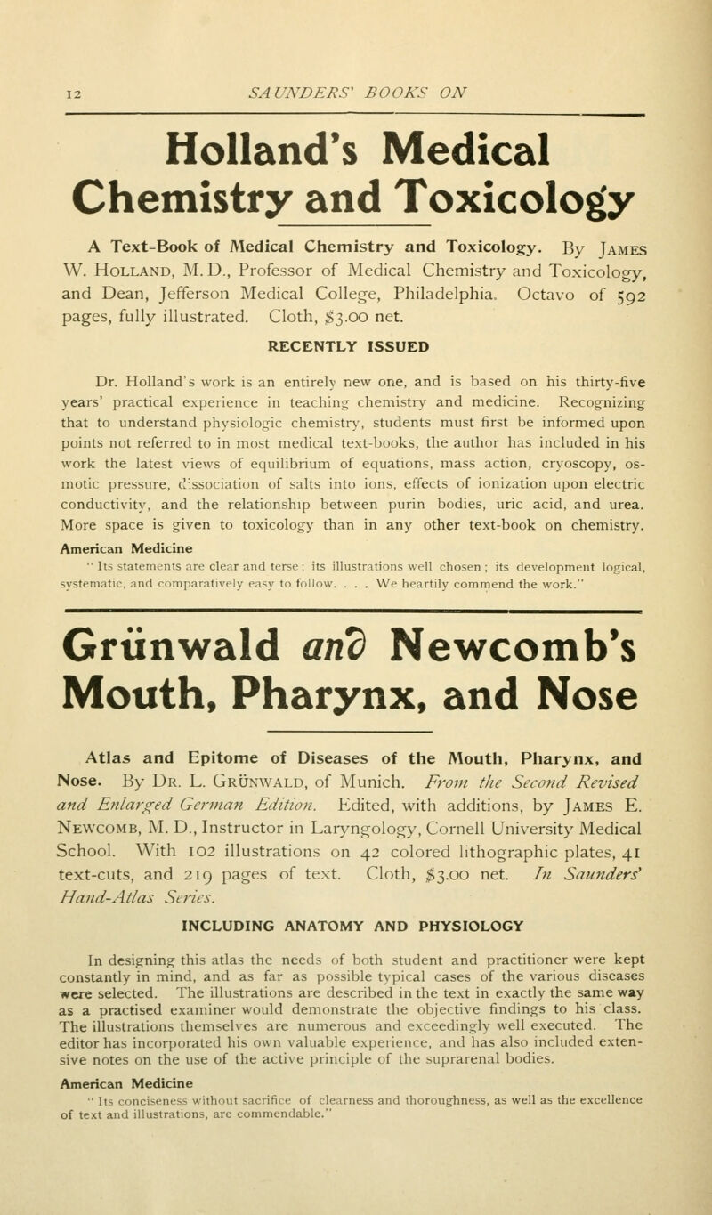 Holland's Medical Chemistry and Toxicology A Text=Book of Medical Chemistry and Toxicology. By James W. Holland, M. D., Professor of Medical Chemistry and Toxicology, and Dean, Jefferson Medical College, Philadelphia. Octavo of 592 pages, fully illustrated. Cloth, $3.00 net. RECENTLY ISSUED Dr. Holland's work is an entirely new one, and is based on his thirty-five years' practical experience in teaching chemistry; and medicine. Recognizing that to understand physiologic chemistry, students must first be informed upon points not referred to in most medical text-books, the author has included in his work the latest views of equilibrium of equations, mass action, cryoscopy, os- motic pressure, dissociation of salts into ions, effects of ionization upon electric conductivity, and the relationship between purin bodies, uric acid, and urea. More space is given to toxicology than in any other text-book on chemistry. American Medicine ' Its statements are clear and terse ; its illustrations well chosen; its development logical, systematic, and comparatively easy to follow. . . . We heartily commend the work. Grtinwald and Newcomb's Mouth, Pharynx, and Nose Atlas and Epitome of Diseases of the Mouth, Pharynx, and Nose. By Dr. L. Grunwald, of Munich. From the Second Revised and Enlarged German Edition. Edited, with additions, by James E. Newcomb, M. D., Instructor in Laryngology, Cornell University Medical School. With 102 illustrations on 42 colored lithographic plates, 41 text-cuts, and 219 pages of text. Cloth, $3.00 net. In Saunders' Hand-Atlas Series. INCLUDING ANATOMY AND PHYSIOLOGY In designing this atlas the needs of both student and practitioner were kept constantly in mind, and as far as possible typical cases of the various diseases were selected. The illustrations are described in the text in exactly the same way as a practised examiner would demonstrate the objective findings to his class. The illustrations themselves are numerous and exceedingly well executed. The editor has incorporated his own valuable experience, and has also included exten- sive notes on the use of the active principle of the suprarenal bodies. American Medicine  Its conciseness without sacrifice of clearness and thoroughness, as well as the excellence of text and illustrations, are commendable.