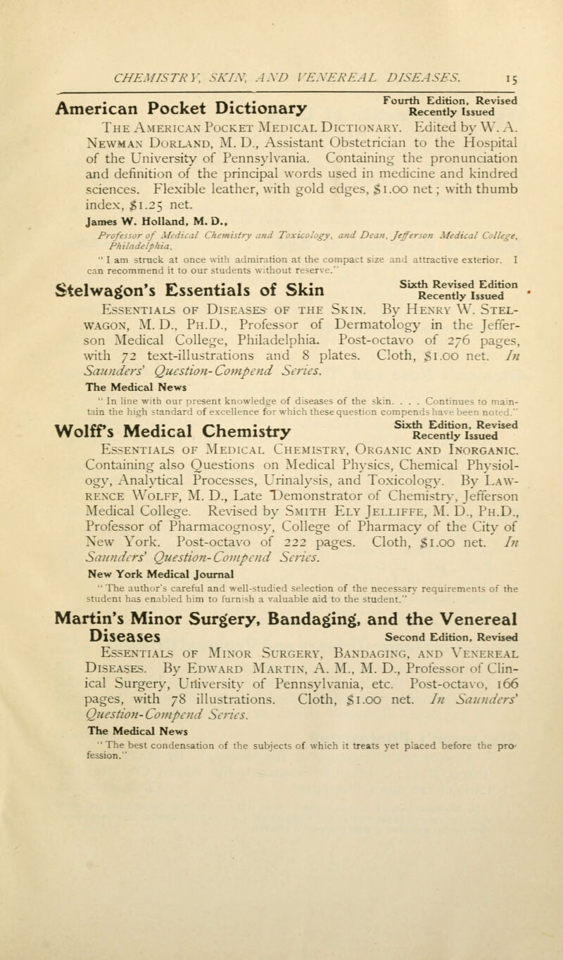 « . ,-. 1 , y-v • , • Fourth Edition, Revised American Pocket Dictionary Recently issued The American Pocket Medical Dictionary. Edited by W. A. Newman Durland, M. D., Assistant Obstetrician to the Hospital of the University of Pennsylvania. Containing the pronunciation and definition of the principal words used in medicine and kindred sciences. Flexible leather, with gold edges, S1.00 net; with thumb index, Si.25 net. James W. Holland. M. D., Professor of Medical Chemistry and Toxicology, and Dean, Jefferson Medical College, Philadelphia.  I am struck at once with admiration at the compact size and attractive exterior. I can recommend it to our students without reserve. Stelwagon's Essentials of Skin S^SSuSS™ Essentials of Diseases of the Skin. By Henry YV. Stel- wagon, M. D., Ph.D., Professor of Dermatology in the Jeffer- son Medical College, Philadelphia. Post-octavo of 276 pages, with 72 text-illustrations and 8 plates. Cloth, Si.00 net. /;/ Saunders1 Question- Compend Series. The Medical News  In line with our present knowledge of diseases of the skin. . . . Continues to main- tain the high standard of excellence for which these question compends have been noted. Wolffs Medical Chemistry fk%SSa^STA Essentials of Medical Chemistry, Organic and Inorganic. Containing also Questions on Medical Physics, Chemical Physiol- ogy, Analytical Processes, Urinalysis, and Toxicology. By Law- rence Wolff, M. D., Late Demonstrator of Chemistry, Jefferson Medical College. Revised by Smith Ely Jelliffe, M. D., Ph.D., Professor of Pharmacognosy, College of Pharmacy of the City of New York. Post-octavo of 222 pages. Cloth, Si.00 net. In Sir//nders' Question-Compend Series. New York Medical Journal  The author's careful and well-studied selection of the necessary requirements of the student has enabled him to furnish a valuable aid to the student. Martin's Minor Surgery, Bandaging, and the Venereal Diseases Second Edition, Revised Essentials of Minor Surgery, Bandaging, and Venereal Diseases. By Edward Martin. A. M., M. D., Professor of Clin- ical Surgery, University of Pennsylvania, etc. Post-octavo, 166 pages, with 78 illustrations. Cloth, Si.OO net. In Saunders' Question- Co/upend Series. The Medical News The best condensation of the subjects of which it treats yet placed before the pro- fession.