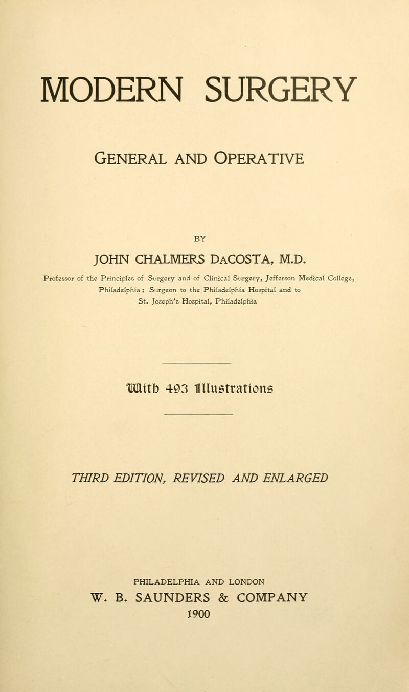 MODERN SURGERY General and Operative BY JOHN CHALMERS DaCOSTA, M.D, Professor of the Principles of Surgery and of Clinical Surgery, Jefferson Medical College, Philadelphia; Surgeon to the Philadelphia Hospital and to St. Joseph's Hospital, Philadelphia Mitb 493 HUustratious THIRD EDITION, REVISED AND ENLARGED PHILADELPHIA AND LONDON W. B. SAUNDERS & COMPANY 1900