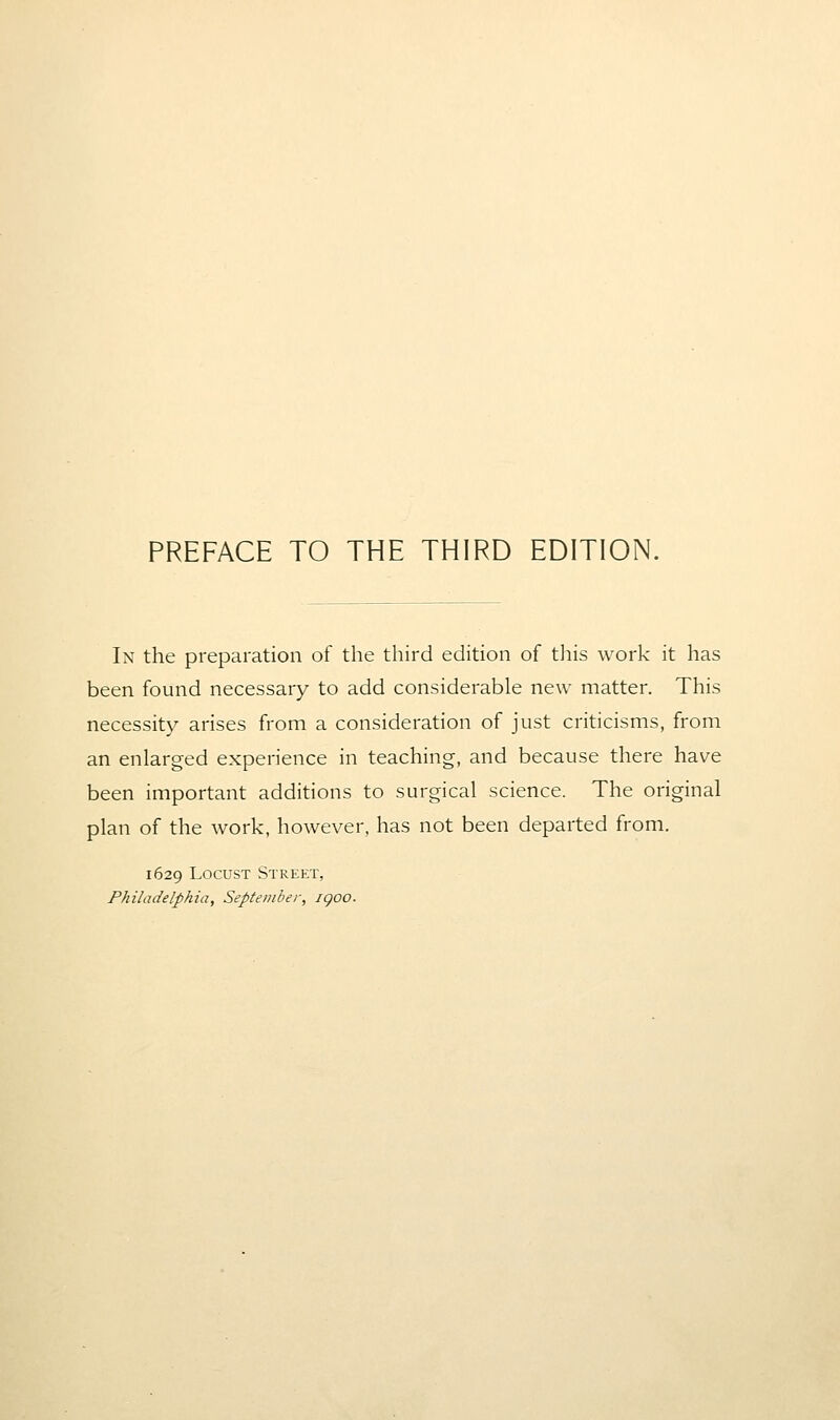 PREFACE TO THE THIRD EDITION. In the preparation of the third edition of tliis work it has been found necessary to add considerable new matter. This necessity arises from a consideration of just criticisms, from an enlarged experience in teaching, and because there have been important additions to surgical science. The original plan of the work, however, has not been departed from. 1629 Locust Street, Philadelphia, September, igoo.