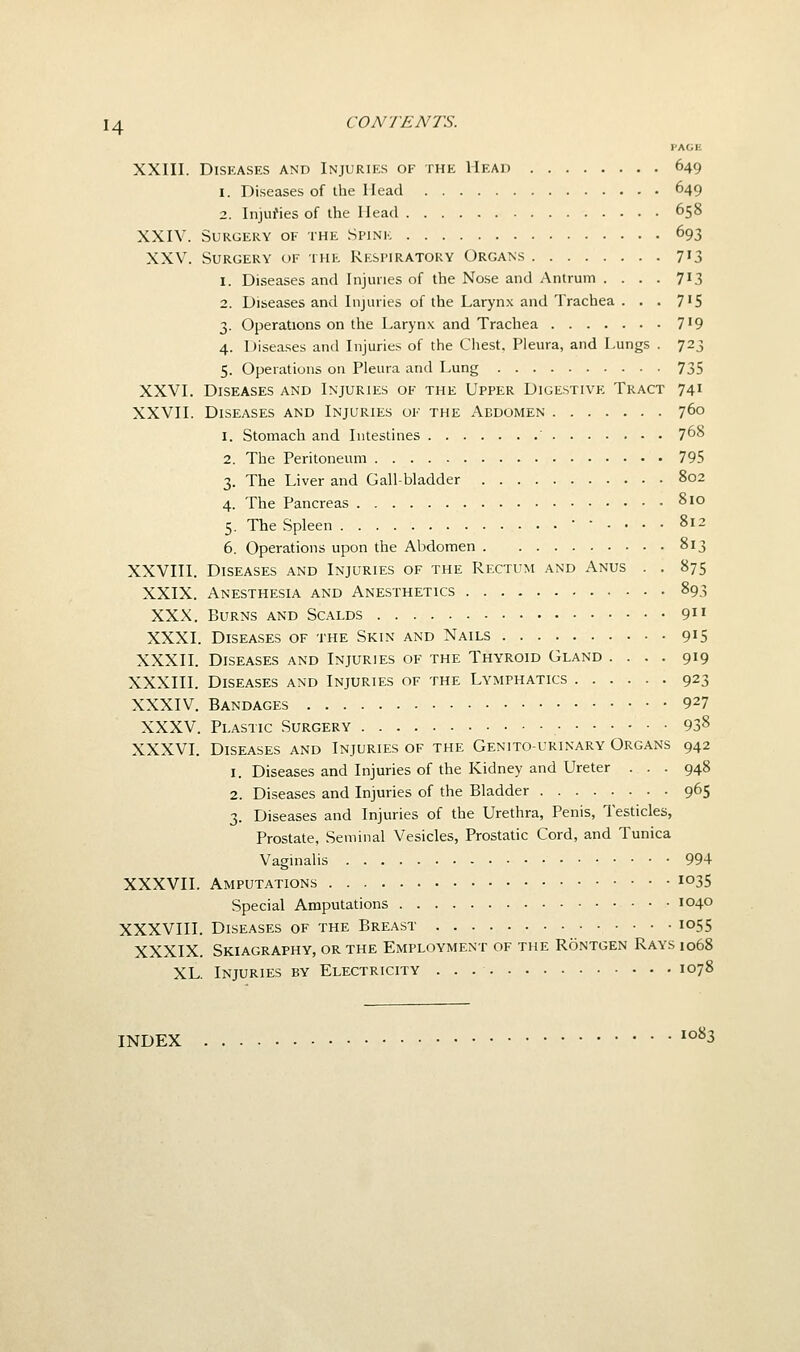 PAGE XXIII. Diseases and Injuries of the Head 649 1. Diseases of the Head 649 2. Injuries of the Head 658 XXIV. Surgery of the Spink 693 XXV. Surgery of the Respiratory Organs 713 1. Diseases and Injuries of the Nose and Antrum . . . . 713 2. Diseases and Injuries of the Larynx and Trachea . . . 7'5 3. Operations on the Larynx and Trachea 719 4. Diseases and Injuries of the Chest, Pleura, and Lungs . 723 5. Operations on Pleura and Lung 735 XXVI. Diseases and Injuries of the Upper Digestive Tract 741 XXVII. Diseases and Injuries of the Abdomen 760 1. Stomach and Intestines 7^8 2. The Peritoneum 795 3. The Liver and Gall-bladder 802 4. The Pancreas 810 5. The Spleen •-.... 812 6. Operations upon the Abdomen 813 XXVIII. Diseases and Injuries of the Rectum and Anus . . 875 XXIX. Anesthesia and Anesthetics 893 XXX. Burns and Scalds 91' XXXI. Diseases of the Skin and Nails 915 XXXII. Diseases and Injuries of the Thyroid Gland .... 919 XXXIII. Diseases and Injuries of the Lymphatics 923 XXXIV. Bandages 927 XXXV. Plastic Surgery 93^ XXXVI. Diseases and Injuries of the Genitourinary Organs 942 1. Diseases and Injuries of the Kidney and Ureter . . . 948 2. Diseases and Injuries of the Bladder 965 3. Diseases and Injuries of the Urethra, Penis, Testicles, Prostate, Seminal Vesicles, Prostatic Cord, and Tunica Vaginalis 994 XXXVII. Amputations io35 Special Amputations 1040 XXXVIH. Diseases of the Breast 1055 XXXIX. Skiagraphy, or the Employment of the Rontgen Rays 1068 XL. Injuries by Electricity 1078 INDEX 1083