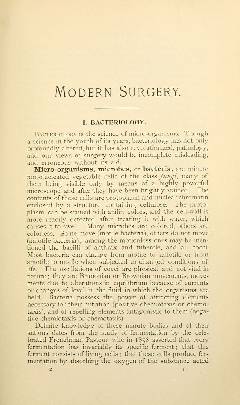 I. BACTERIOLOGY. Bacteriology is the science of micro-organisms. Though a science in the youth of its years, bacteriology has not only profoundly altered, but it has also revolutionized, pathology, and our views of surgery would be incomplete, misleading, and erroneous w^ithout its aid. Micro-organisms, microbes, or bacteria, are minute non-nucleated vegetable cells of the class fungi, many of them being visible only by means of a highly powerful microscope and after they have been brightly stained. The contents of these cells are protoplasm and nuclear chromatin enclosed by a structure containing cellulose. The proto- plasm can be stained with anilin colors, and the cell-wall is more readily detected after treating it with water, w^hich causes it to swell. Many microbes are colored, others are colorless. Some move (motile bacteria), others do not move (amotile bacteria); among the motionless ones may be men- tioned the bacilli of anthrax and tubercle, and all cocci. Most bacteria can change from motile to amotile or from amotile to motile w^hen subjected to changed conditions of life. The oscillations of cocci are physical and not vital in nature; they are Brunonian or Brownian movements, move- ments due to alterations in equilibrium because of currents or changes of level in the fluid in which the organisms are held. Bacteria possess the power of attracting elements necessar}^ for their nutrition (positive chemiotaxis or chemo- taxis), and of repelling elements antagonistic to them (nega- tive chemiotaxis or chemotaxis). Definite knowledge of these minute bodies and of their actions dates from the study of fermentation by the cele- brated Frenchman Pasteur, who in 1858 asserted that every fermentation has invariably its specific ferment; that this ferment consists of living cells ; that these cells produce fer- mentation by absorbing the oxygen of the substance acted