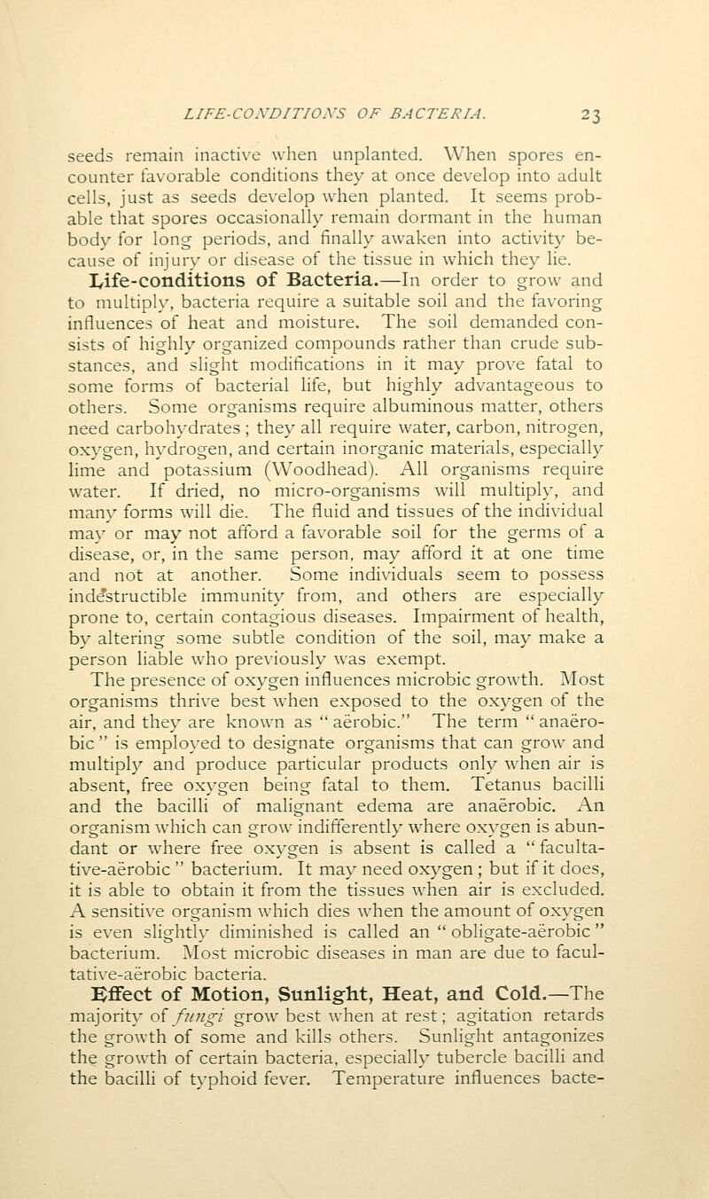 seeds remain inactive when unplanted. When spores en- counter favorable conditions they at once develop into adult cells, just as seeds develop when planted. It seems prob- able that spores occasionally remain dormant in the human body for long periods, and finally awaken into activity be- cause of injury or disease of the tissue in which they lie. lyife-conditions of Bacteria.—In order to grow and to multiply, bacteria require a suitable soil and the favoring influences of heat and moisture. The soil demanded con- sists of highly organized compounds rather than crude sub- stances, and slight modifications in it may prove fatal to some forms of bacterial life, but highly advantageous to others. Some organisms require albuminous matter, others need carbohydrates ; they all require water, carbon, nitrogen, oxygen, hydrogen, and certain inorganic materials, especially hme and potassium (Woodhead). All organisms require water. If dried, no micro-organisms will multiply, and many forms will die. The fluid and tissues of the individual may or may not afford a favorable soil for the germs of a disease, or, in the same person, may afford it at one time and not at another. Some individuals seem to possess inde'structible immunity from, and others are especially prone to, certain contagious diseases. Impairment of health, by altering some subtle condition of the soil, may make a person liable who previously was exempt. The presence of oxygen influences microbic growth. Most organisms thrive best when exposed to the oxygen of the air, and they are known as  aerobic. The term  anaero- bic is employed to designate organisms that can grow and multiply and produce particular products only when air is absent, free oxygen being fatal to them. Tetanus bacilli and the bacilli of malignant edema are anaerobic. An organism which can grow indifferently where oxygen is abun- dant or where free oxygen is absent is called a  faculta- tive-aerobic  bacterium. It may need oxygen ; but if it does, it is able to obtain it from the tissues when air is excluded. A sensitive organism which dies when the amount of oxygen is even slightly diminished is called an  obligate-aerobic  bacterium. Most microbic diseases in man are due to facul- tative-aerobic bacteria. Effect of Motion, Sunlight, Heat, and Cold.—The majority oifungi grow best when at rest; agitation retards the growth of some and kills others. Sunlight antagonizes the growth of certain bacteria, especially tubercle bacilli and the bacilli of typhoid fev^er. Temperature influences bacte-