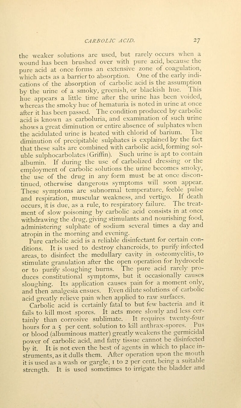 CARBOLIC ACID. 2/ the weaker solutions are used, but rarely occurs when a wound has been brushed over with pure acid, because the pure acid at once forms an extensive zone of coagulation, which acts as a barrier to absorption. One of the early indi- cations of the absorption of carbolic acid is the assumption by the urine of a smoky, greenish, or blackish hue. This hue appears a little time after the urine has been voided, whereas the smoky hue of hematuria is noted in urine at once after it has been passed. The condition produced by carbolic acid is known as carboluria, and examination of such urine shows a great diminution or entire absence of sulphates when the acidulated urine is heated with chlorid of barium. The diminution of precipitable sulphates is explained by the fact that these salts are combined w^ith carbolic acid, forming sol- uble sulphocarbolates (Griffin). Such urine is apt to contain albumin. If during the use of carbolized dressing or the employment of carbolic solutions the urine becomes smoky, the use of the drug in any form must be at once discon- tinued, otherwise dangerous symptoms will soon appear. These symptoms are subnormal temperature, feeble pulse and respiration, muscular weakness, and vertigo. If death occurs, it is due, as a rule, to respiratory failure. The treat- ment of slow poisoning by carbolic acid consists in at once withdrawing the drug, giving stimulants and nourishing food, administering sulphate of sodium several times a day and atropin in the morning and evening. Pure carbolic acid is a reliable disinfectant for certain con- ditions. It is used to destroy chancroids, to purify infected areas, to disinfect the medullary cavity in osteomj-elitis, to stimulate granulation after the open operation for hydrocele or to purify sloughing burns. The pure acid rarely pro- duces constitutional symptoms, but it occasionally causes sloughing. Its application causes pain for a moment only, and then analgesia ensues. Even dilute solutions of carbolic acid greatly relieve pain when applied to raw surfaces. Carbolic acid is certainly fatal to but few bacteria and it fails to kill most spores. It acts more slowly and less cer- tainly than corrosive sublimate. It requires twenty-four hours for a 5 per cent, solution to kill anthrax-spores. _ Pus or blood (albuminous matter) greatly weakens the germicidal power of carbolic acid, and fatty tissue cannot be disinfected by it. It is not even the best of agents in which to place in- struments, as it dulls them. After operation upon the mouth it is used as a wash or gargle, i to 2 per cent, being a suitable streno-th. It is used sometimes to irrigate the bladder and