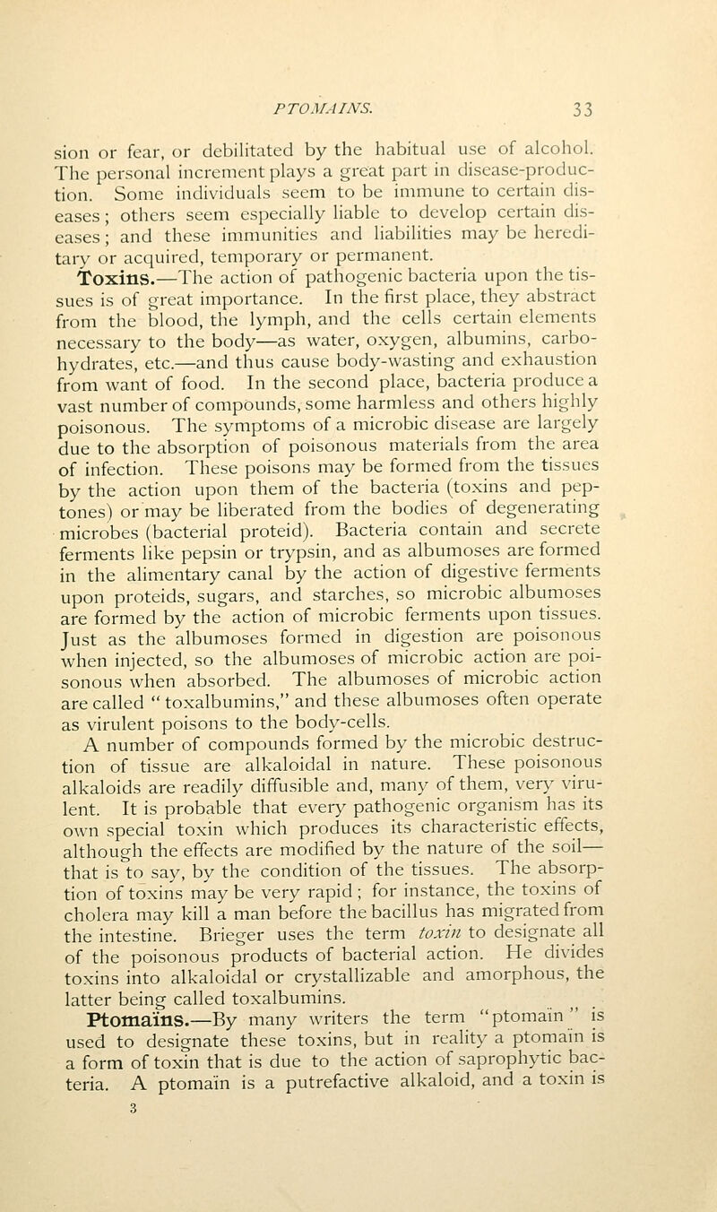 sion or fear, or debilitated by the habitual use of alcohol. The personal increment plays a great part in disease-produc- tion. Some individuals seem to be immune to certain dis- eases ; others seem especially liable to develop certain dis- eases ; and these immunities and liabilities may be heredi- tary or acquired, temporary or permanent. Toxins.—The action of pathogenic bacteria upon the tis- sues is of great importance. In the first place, they abstract from the blood, the lymph, and the cells certain elements necessary to the body—as water, oxygen, albumins, carbo- hydrates, etc.—and thus cause body-wasting and exhaustion from want of food. In the second place, bacteria produce a vast number of compounds, some harmless and others highly poisonous. The symptoms of a microbic disease are largely due to the absorption of poisonous materials from the area of infection. These poisons may be formed from the tissues by the action upon them of the bacteria (toxins and pep- tones) or may be liberated from the bodies of degenerating microbes (bacterial proteid). Bacteria contain and secrete ferments like pepsin or trypsin, and as albumoses are formed in the alimentary canal by the action of digestive ferments upon proteids, sugars, and starches, so microbic albumoses are formed by the action of microbic ferments upon tissues. Just as the albumoses formed in digestion are poisonous when injected, so the albumoses of microbic action are poi- sonous when absorbed. The albumoses of microbic action are called  toxalbumins, and these albumoses often operate as virulent poisons to the body-cells. A number of compounds formed by the microbic destruc- tion of tissue are alkaloidal in nature. These poisonous alkaloids are readily diffusible and, many of them, very viru- lent. It is probable that every pathogenic organism has its own special toxin which produces its characteristic effects, although the effects are modified by the nature of the soil— that is to say, by the condition of the tissues. The absorp- tion of toxins may be very rapid ; for instance, the toxins of cholera may kill a man before the bacillus has migrated from the intestine. Brieger uses the term toxin to designate all of the poisonous products of bacterial action. He divides toxins into alkaloidal or crystallizable and amorphous, the latter being called toxalbumins. Ptomains.—By many writers the term ptoma'in'' is used to designate these toxins, but in reality a ptoma'in is a form of toxin that is due to the action of saprophytic bac- teria. A ptoma'in is a putrefactive alkaloid, and a toxin is 3