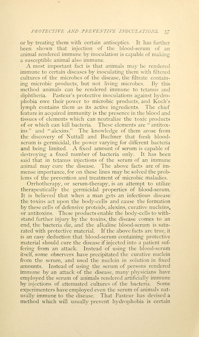 or by treating them with certain antiseptics. It has further been shown that injection of the blood-serum of an animal rendered immune b} inoculation is capable of making a susceptible animal also immune. A most important fact is that animals ma\- be rendered immune to certain diseases by inoculating them \\\\\\ filtered cultures of the microbes of the disease, the filtrate contain- ing microbic products, but not living microbes. By this method animals can be rendered immune to tetanus and diphtheria. Pasteur's protective inoculations against h}'dro- phobia owe their power to microbic products, and Koch's lymph contains them as its active ingredients. The chief feature in acquired immunity is the presence in the blood and tissues of elements which can neutralize the toxic products of or which can kill bacteria. These elements are  antitox- ins  and  alexins. The knowledge of them arose from the discover}^ of Xuttall and Buchner that fresh blood- serum is germicidal, the power var}'ing for different bacteria and being limited. A fixed amount of serum is capable of destroying a fixed number of bacteria onh'. It has been said that in tetanus injections of the serum of an immune animal ma}' cure the disease. The above facts are of im- mense importance, for on these lines may be solved the prob- lems of the prevention and treatment of microbic maladies. Orrhotherapy, or serum-therap\', is an attempt to utilize therapeutically the germicidal properties of blood-serum. It is believed that when a man gets an infectious disease the toxins act upon the body-cells and cause the formation by these cells of defensive proteids, alexins, curative nucleins, or antitoxins. These products enable the bod}--cells to with- stand further injur}' b}' the toxins, the disease comes to an end, the bacteria die, and the alkaline blood-serum is satu- rated with protective material. If the above facts are true, it is an eas}' deduction that blood-serum containing protective material should cure the disease if injected into a patient suf- fering from an attack. Instead of using the blood-serum itself, some observers have precipitated the curative nuclein from the serum, and used the nuclein in solution in fixed amounts. Instead of using the serum of persons rendered immune b}- an attack of the disease, man}- ph}sicians have employed the serum of animals rendered artificial!}* immune b}' injections of attenuated cultures of the bacteria. Some experimenters haveemplo}'ed even the serum of animals nat- urally immune to the disease. That Pasteur has devised a method which will usualh* prevent h}-drophobia is certain