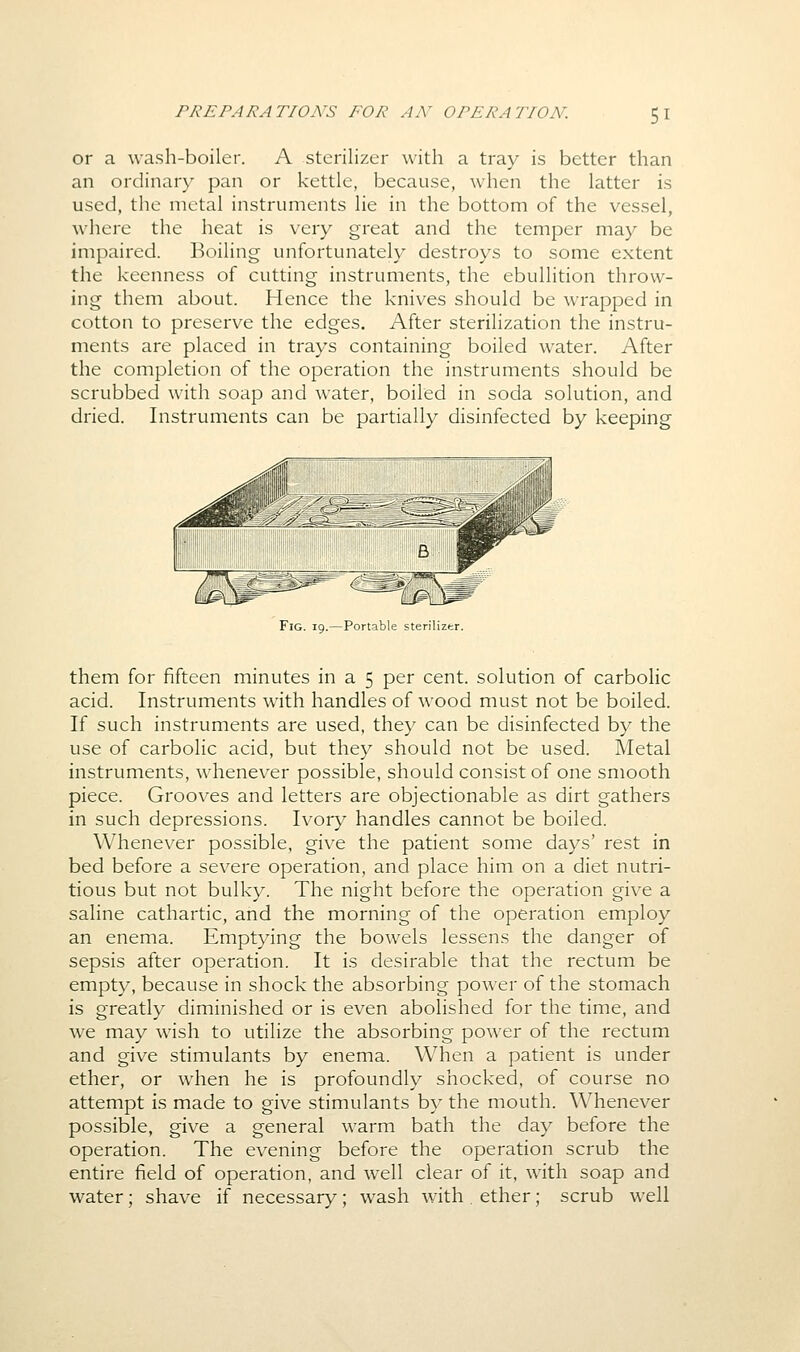 or a wash-boiler. A sterilizer with a tray is better than an ordinary pan or kettle, because, when the latter is used, the metal instruments lie in the bottom of the vessel, where the heat is very great and the temper may be impaired. Boiling unfortunately destroys to some extent the keenness of cutting instruments, the ebullition throw- ing them about. Hence the knives should be wrapped in cotton to preserve the edges. After sterilization the instru- ments are placed in trays containing boiled water. After the completion of the operation the instruments should be scrubbed with soap and water, boiled in soda solution, and dried. Instruments can be partially disinfected by keeping them for fifteen minutes in a 5 per cent, solution of carbolic acid. Instruments with handles of wood must not be boiled. If such instruments are used, they can be disinfected by the use of carbolic acid, but they should not be used. Metal instruments, whenever possible, should consist of one smooth piece. Grooves and letters are objectionable as dirt gathers in such depressions. Ivory handles cannot be boiled. Whenever possible, give the patient some days' rest in bed before a severe operation, and place him on a diet nutri- tious but not bulky. The night before the operation give a saline cathartic, and the morning of the operation employ an enema. Emptying the bowels lessens the danger of sepsis after operation. It is desirable that the rectum be empty, because in shock the absorbing power of the stomach is greatly diminished or is even abolished for the time, and we may wish to utilize the absorbing power of the rectum and give stimulants by enema. When a patient is under ether, or when he is profoundly shocked, of course no attempt is made to give stimulants by the mouth. Whenever possible, give a general warm bath the day before the operation. The evening before the operation scrub the entire field of operation, and well clear of it, with soap and water; shave if necessary; wash with . ether; scrub well