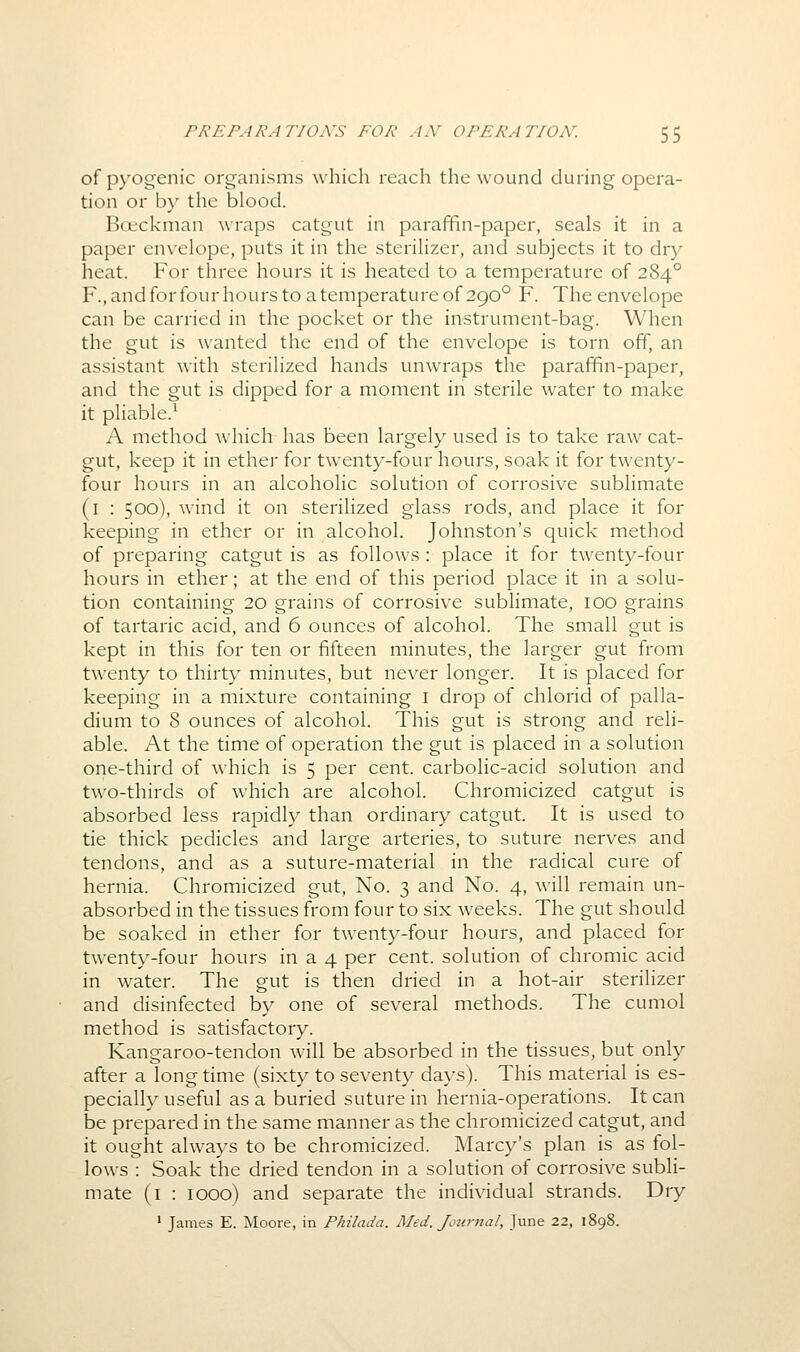 of pyogenic organisms which reach the wound during opera- tion or by the blood. Bceckman wraps catgut in paraffin-paper, seals it in a paper envelope, puts it in the sterilizer, and subjects it to dry heat. For three hours it is heated to a temperature of 284° F., and for four hours to a temperature of 290° F. The envelope can be carried in the pocket or the instrument-bag. When the gut is wanted the end of the envelope is torn off, an assistant with sterilized hands unwraps the paraffin-paper, and the gut is dipped for a moment in sterile water to make it pliable.^ A method which has been largely used is to take raw cat- gut, keep it in ether for twenty-four hours, soak it for twenty- four hours in an alcoholic solution of corrosive sublimate (i : 500), wind it on sterilized glass rods, and place it for keeping in ether or in alcohol. Johnston's quick method of preparing catgut is as follows : place it for twenty-four hours in ether; at the end of this period place it in a solu- tion containing 20 grains of corrosive sublimate, 100 grains of tartaric acid, and 6 ounces of alcohol. The small gut is kept in this for ten or fifteen minutes, the larger gut from twenty to thirty minutes, but never longer. It is placed for keeping in a mixture containing i drop of chlorid of palla- dium to 8 ounces of alcohol. This gut is strong and reli- able. At the time of operation the gut is placed in a solution one-third of which is 5 per cent, carbolic-acid solution and two-thirds of which are alcohol. Chromicized catgut is absorbed less rapidly than ordinary catgut. It is used to tie thick pedicles and large arteries, to suture nerves and tendons, and as a suture-material in the radical cure of hernia. Chromicized gut. No. 3 and No. 4, will remain un- absorbed in the tissues from four to six weeks. The gut should be soaked in ether for twenty-four hours, and placed for twenty-four hours in a 4 per cent, solution of chromic acid in water. The gut is then dried in a hot-air sterilizer and disinfected by one of several methods. The cumol method is satisfactory. Kangaroo-tendon will be absorbed in the tissues, but only after a longtime (sixty to seventy days). This material is es- pecially useful as a buried suture in hernia-operations. It can be prepared in the same manner as the chromicized catgut, and it ought always to be chromicized. Marcy's plan is as fol- lows : Soak the dried tendon in a solution of corrosive subli- mate (i : 1000) and separate the individual strands. Dry * James E. Moore, in Philada. Med. Journal, June 22, 1898.