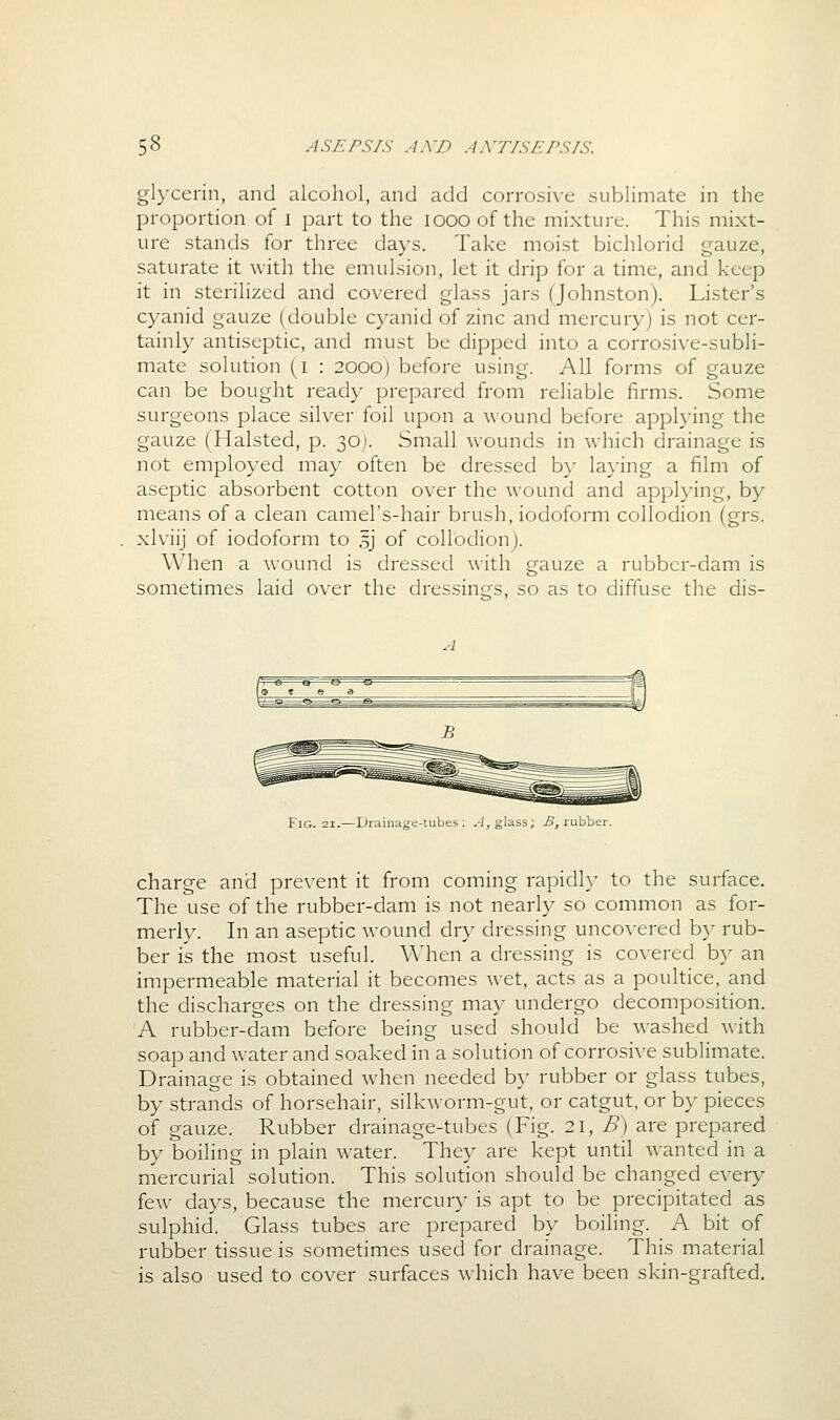 glycerin, and alcohol, and add corrosive sublimate in the proportion of i part to the looo of the mixture. This mixt- ure stands for three days. Take moist bichlorid gauze, saturate it with the emulsion, let it drip for a time, and keep it in sterilized and covered glass jars (Johnston). Lister's cyanid gauze (double cyanid of zinc and mercury) is not cer- tainly antiseptic, and must be dipped into a corrosive-subli- mate solution (i : 2000) before using. All forms of gauze can be bought ready prepared from reliable firms. Some surgeons place silver foil upon a wound before applying the gauze (Halsted, p. 30J. Small v\-ounds in which drainage is not employed may often be dressed by laying a film of aseptic absorbent cotton over the wound and applying, by means of a clean camel's-hair brush, iodoform collodion (grs. xlviij of iodoform to 5] of collodionj. When a wound is dressed with gauze a rubber-dam is sometimes laid over the dressings, so as to diffuse the dis- FiG. 21.—Drainage-tubes: ^-J, glass; ^, rubber. charge and prevent it from coming rapidl}- to the surface. The use of the rubber-dam is not nearly so common as for- merly. In an aseptic wound dry dressing uncovered by rub- ber is the most useful. When a dressing is covered by an impermeable material it becomes wet, acts as a poultice, and the discharges on the dressing may undergo decomposition. A rubber-dam before being used should be Avashed with soap and water and soaked in a solution of corrosive sublimate. Drainage is obtained when needed b}- rubber or glass tubes, by strands of horsehair, silkworm-gut, or catgut, or by pieces of gauze. Rubber drainage-tubes (Fig. 2\, B) are prepared by boiling in plain water. They are kept until wanted in a mercurial solution. This solution should be changed eveiy few days, because the mercury is apt to be precipitated as sulphid. Glass tubes are prepared by boiling. A bit of rubber tissue is sometimes used for drainage. This material is also used to cover surfaces which have been skin-grafted.