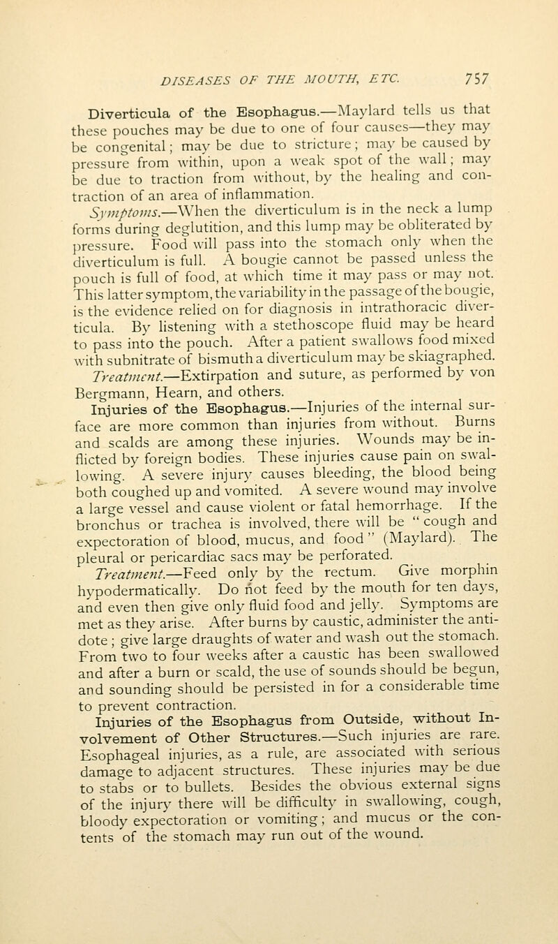 Diverticula of the Esophagus.—Maylard tells us that these pouches may be due to one of four causes—they may be congenital; may be due to stricture; may be caused by pressure from within, upon a weak spot of the wall; may be due to traction from without, by the healing and con- traction of an area of inflammation. Symptoms.—When the diverticulum is in the neck a lump forms during deglutition, and this lump may be obliterated by pressure. Food will pass into the stomach only when the diverticulum is full. A bougie cannot be passed unless the pouch is full of food, at which time it may pass or may not. This latter symptom, the variability in the passage of the bougie, is the evidence relied on for diagnosis in intrathoracic diver- ticula. By listening with a stethoscope fluid may be heard to pass into the pouch. After a patient swallows food mixed with subnitrate of bismuth a diverticulum may be skiagraphed. Treatment.—Extirpation and suture, as performed by von Bergmann, Hearn, and others. Injuries of the Esophagus.—Injuries of the internal sur- face are more common than injuries from without. Burns and scalds are among these injuries. Wounds may be in- flicted by foreign bodies. These injuries cause pain on swal- lowing. A severe injury causes bleeding, the blood being both coughed up and vomited. A severe wound may involve a large vessel and cause violent or fatal hemorrhage. If the bronchus or trachea is involved, there will be  cough and expectoration of blood, mucus, and food  (Maylard). The pleural or pericardiac sacs may be perforated. Treatment.—Feed only by the rectum. Give morphin hypodermatically. Do not feed by the mouth for ten days, and even then give only fluid food and jelly. Symptoms are met as they arise. After burns by caustic, administer the anti- dote ; give large draughts of water and wash out the stomach. From two to four weeks after a caustic has been swallowed and after a burn or scald, the use of sounds should be begun, and sounding should be persisted in for a considerable time to prevent contraction. Injuries of the Esophagus from Outside, without In- volvement of Other Structures.—Such injuries are rare. Esophageal injuries, as a rule, are associated with serious damage to adjacent structures. These injuries may be due to stabs or to bullets. Besides the obvious external signs of the injur}' there will be difficulty in swallowing, cough, bloody expectoration or vomiting; and mucus or the con- tents of the stomach may run out of the wound.