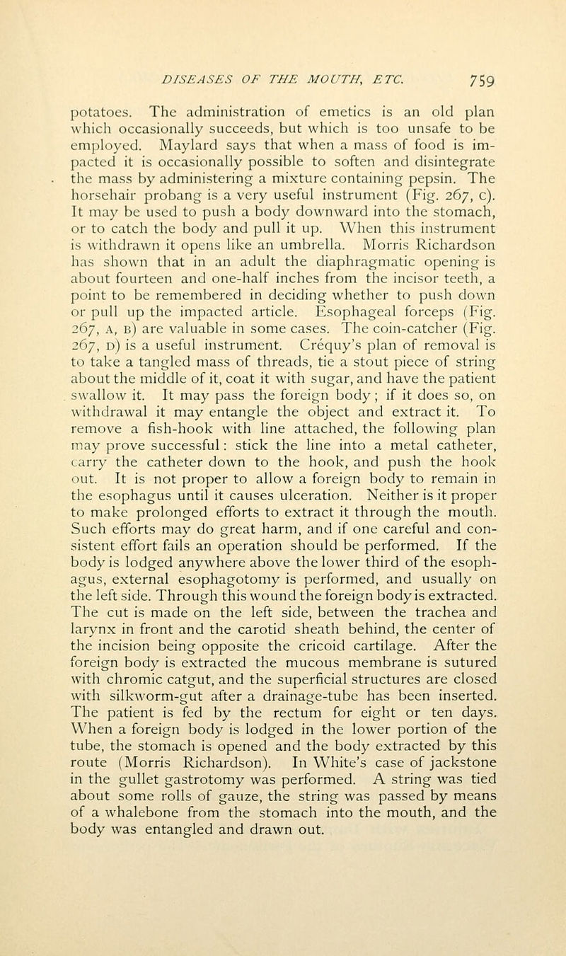 potatoes. The administration of emetics is an old plan which occasionally succeeds, but which is too unsafe to be employed. Maylard says that when a mass of food is im- pacted it is occasionally possible to soften and disintegrate the mass by administering a mixture containing pepsin. The horsehair probang is a very useful instrument (Fig. 267, c). It may be used to push a body downward into the stomach, or to catch the body and pull it up. When this instrument is withdrawn it opens like an umbrella. Morris Richardson has shown that in an adult the diaphragmatic opening is about fourteen and one-half inches from the incisor teeth, a point to be remembered in deciding whether to push down or pull up the impacted article. Esophageal forceps (Fig. 267, A, b) are valuable in some cases. The coin-catcher (Fig. 267, d) is a useful instrument. Crequy's plan of removal is to take a tangled mass of threads, tie a stout piece of string about the middle of it, coat it with sugar, and have the patient swallow it. It may pass the foreign body; if it does so, on withdrawal it may entangle the object and extract it. To remove a fish-hook with line attached, the following plan may prove successful: stick the line into a metal catheter, carry the catheter down to the hook, and push the hook out. It is not proper to allow a foreign body to remain in the esophagus until it causes ulceration. Neither is it proper to make prolonged efforts to extract it through the mouth. Such efforts may do great harm, and if one careful and con- sistent effort fails an operation should be performed. If the body is lodged anywhere above the lower third of the esoph- agus, external esophagotomy is performed, and usually on the left side. Through this wound the foreign body is extracted. The cut is made on the left side, between the trachea and larynx in front and the carotid sheath behind, the center of the incision being opposite the cricoid cartilage. After the foreign body is extracted the mucous membrane is sutured with chromic catgut, and the superficial structures are closed with silkworm-gut after a drainage-tube has been inserted. The patient is fed by the rectum for eight or ten days. When a foreign body is lodged in the lower portion of the tube, the stomach is opened and the body extracted by this route (Morris Richardson). In White's case of jackstone in the gullet gastrotomy was performed. A string was tied about some rolls of gauze, the string was passed by means of a whalebone from the stomach into the mouth, and the body was entangled and drawn out.