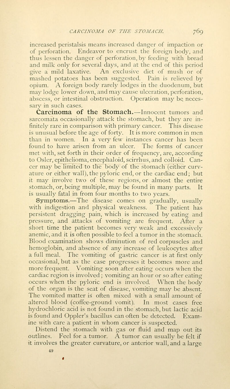 increased peristalsis means increased danger of impaction or of perforation. Endeavor to encrust the foreign body, and thus lessen the danger of perforation, by feeding with bread and milk only for several days, and at the end of this period give a mild laxative. An exclusive diet of mush or of mashed potatoes has been suggested. Pain is relieved by opium. A foreign body rarely lodges in the duodenum, but may lodge lower down, and may cause ulcei'ation, perforation, abscess, or intestinal obstruction. Operation may be. neces- sary in such cases. Carcinoma of the Stomach.—Innocent tumors and sarcomata occasionally attack the stomach, but they are in- finitely rare in comparison Avith primary cancer. This disease is unusual before the age of forty. It is more common in men than in women. In a very few instances cancer has been found to have arisen from an ulcer. The forms of cancer met with, set forth in their order of frequency, are, according to Osier, epithelioma, encephaloid,scirrhus, and colloid. Can- cer may be limited to the body of the stomach (either curv- ature or either wall), the pyloric end, or the cardiac end; but it may involve two of these regions, or almost the entire stomach, or, being multiple, may be found in many parts. It is usually fatal in from four months to two years. Symptoms.—The disease comes on gradually, usually with indigestion and physical weakness. The patient has persistent dragging pain, which is increased by eating and pressure, and attacks of vomiting are frequent. After a short time the patient becomes very weak and excessively anemic, and it is often possible to feel a tumor in the stomach. Blood examination shows diminution of red corpuscles and hemoglobin, and absence of any increase of leukocytes after a full meal. The vomiting of gastric cancer is at first only occasional, but as the case progresses it becomes more and more frequent. Vomiting soon after eating occurs when the cardiac region is involved; vomiting an hour or so after eating occurs when the pyloric end is involved. When the body of the organ is the seat of disease, vomiting may be absent. The vomited matter is often mixed with a small amount of altered blood (coffee-ground vomit). In most cases free hydrochloric acid is not found in the stomach, but lactic acid is found and Oppler's bacillus can often be detected. Exam- ine with care a patient in whom cancer is suspected. Distend the stomach with gas or fluid and map out its outlines. Feel for a tumor. A tumor can usually be felt if it involves the greater curvature, or anterior wall, and a large 49