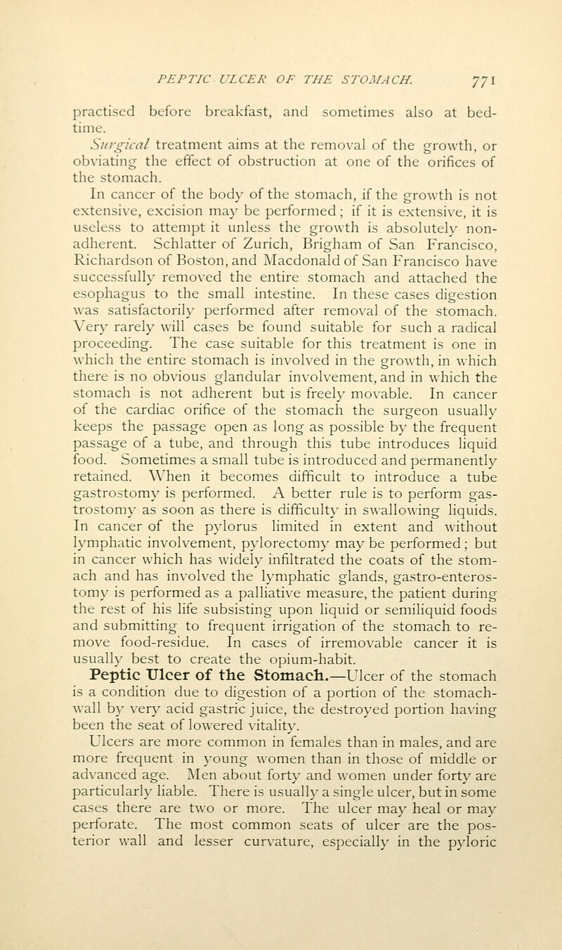 practised before breakfast, and sometimes also at bed- time. Surgical treatment aims at the removal of the growth, or obviating the effect of obstruction at one of the orifices of the stomach. In cancer of the body of the stomach, if the growth is not extensive, excision may be performed; if it is extensive, it is useless to attempt it unless the growth is absolutely non- adherent. Schlatter of Zurich, Brigham of San Francisco, Richardson of Boston, and Macdonald of San Francisco have successfully removed the entire stomach and attached the esophagus to the small intestine. In these cases digestion was satisfactorily performed after removal of the stomach. Very rarely will cases be found suitable for such a radical proceeding. The case suitable for this treatment is one in w^hich the entire stomach is involved in the growth, in which there is no obvious glandular involvement, and in which the stomach is not adherent but is freely movable. In cancer of the cardiac orifice of the stomach the surgeon usually keeps the passage open as long as possible by the frequent passage of a tube, and through this tube introduces liquid food. Sometimes a small tube is introduced and permanently retained. When it becomes difficult to introduce a tube gastrostomy is performed. A better rule is to perform gas- trostomy as soon as there is difficulty in swallowing liquids. In cancer of the pylorus limited in extent and without lymphatic involvement, pylorectomy may be performed ; but in cancer which has widely infiltrated the coats of the stom- ach and has involved the lymphatic glands, gastro-enteros- tomy is performed as a palliative measure, the patient during the rest of his life subsisting upon liquid or semiliquid foods and submitting to frequent irrigation of the stomach to re- move food-residue. In cases of irremovable cancer it is usuall}' best to create the opium-habit. Peptic Ulcer of the Stomacli.—Ulcer of the stomach is a condition due to digestion of a portion of the stomach- wall by very acid gastric juice, the destroyed portion having been the seat of lowered vitality. Ulcers are more common in females than in males, and are more frequent in young women than in those of middle or advanced age. Men about forty and w^omen under forty are particularly liable. There is usually a single ulcer, but in some cases there are two or more. The ulcer may heal or may perforate. The most common seats of ulcer are the pos- terior wall and lesser curvature, especially in the pyloric
