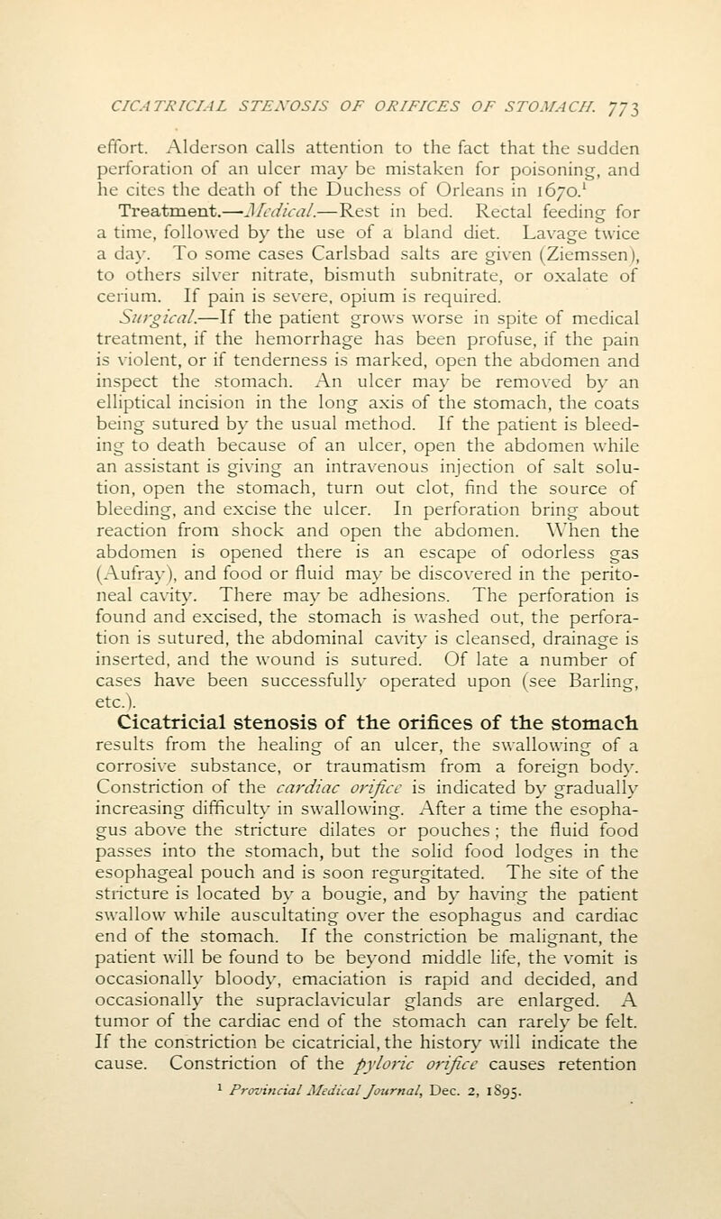 effort. Alderson calls attention to the fact that the sudden perforation of an ulcer may be mistaken for poisoning, and he cites the death of the Duchess of Orleans in 1670.' Treatment.—Medical.—Rest in bed. Rectal feeding for a time, followed by the use of a bland diet. Lav^age twice a day. To some cases Carlsbad salts are given (Ziemssen), to others silver nitrate, bismuth subnitrate, or oxalate of cerium. If pain is severe, opium is required. Surgical.—If the patient grows worse in spite of medical treatment, if the hemorrhage has been profuse, if the pain is violent, or if tenderness is marked, open the abdomen and inspect the stomach. An ulcer ma}' be removed by an elliptical incision in the long axis of the stomach, the coats being sutured by the usual method. If the patient is bleed- ing to death because of an ulcer, open the abdomen while an assistant is giving an intravenous injection of salt solu- tion, open the stomach, turn out clot, find the source of bleeding, and excise the ulcer. In perforation bring about reaction from shock and open the abdomen. When the abdomen is opened there is an escape of odorless gas (Aufray), and food or fluid may be discovered in the perito- neal cavit}\ There may be adhesions. The perforation is found and excised, the stomach is washed out, the perfora- tion is sutured, the abdominal cavity is cleansed, drainage is inserted, and the wound is sutured. Of late a number of cases have been successfully operated upon (see Barling, etc.). Cicatricial stenosis of the orifices of the stomach results from the healing of an ulcer, the swallowing of a corrosive substance, or traumatism from a foreign body. Constriction of the cardiac orifice is indicated by gradually increasing difficulty in swallowing. After a time the esopha- gus above the stricture dilates or pouches ; the fluid food passes into the stomach, but the solid food lodges in the esophageal pouch and is soon regurgitated. The site of the stiicture is located by a bougie, and by having the patient swallow while auscultating over the esophagus and cardiac end of the stomach. If the constriction be malignant, the patient will be found to be beyond middle life, the vomit is occasionally bloody, emaciation is rapid and decided, and occasionally the supraclavicular glands are enlarged. A tumor of the cardiac end of the stomach can rarely be felt. If the constriction be cicatricial, the histor}^ will indicate the cause. Constriction of the pyloric orifice causes retention ^ Provincial Medical Journal, Dec. 2, 1S95.