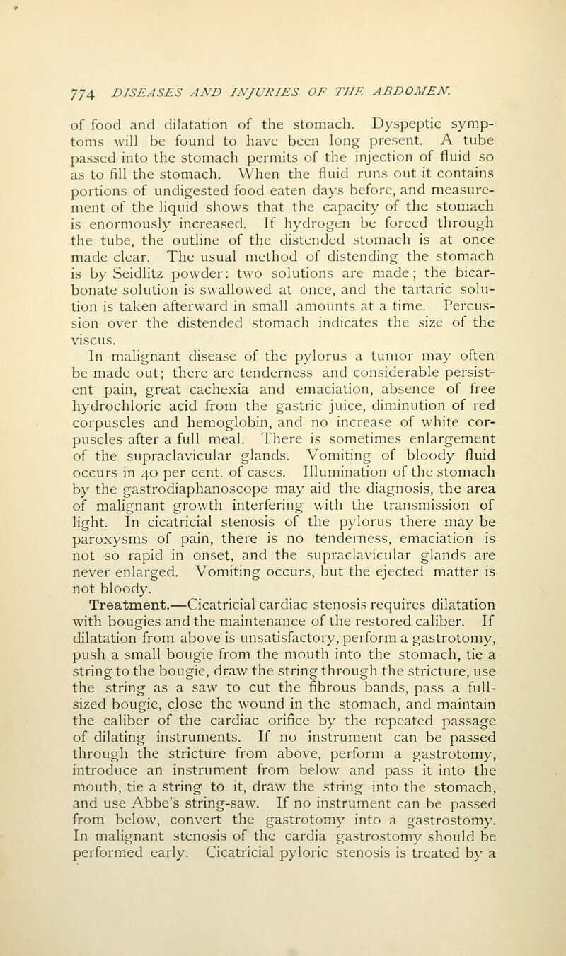 of food and dilatation of the stomach. Dyspeptic symp- toms will be found to have been long present. A tube passed into the stomach permits of the injection of fluid so as to fill the stomach. When the fluid runs out it contains portions of undigested food eaten days before, and measure- ment of the liquid shows that the capacity of the stomach is enormously increased. If hydrogen be forced through the tube, the outline of the distended stomach is at once made clear. The usual method of distending the stomach is by Seidlitz powder: two solutions are made; the bicar- bonate solution is swallowed at once, and the tartaric solu- tion is taken afterward in small amounts at a time. Percus- sion over the distended stomach indicates the size of the viscus. In malignant disease of the pylorus a tumor may often be made out; there are tenderness and considerable persist- ent pain, great cachexia and emaciation, absence of free hydrochloric acid from the gastric juice, diminution of red corpuscles and hemoglobin, and no increase of white cor- puscles after a full meal. There is sometimes enlargement of the supraclavicular glands. Vomiting of bloody fluid occurs in 40 per cent, of cases. Illumination of the stomach by the gastrodiaphanoscope may aid the diagnosis, the area of malignant growth interfering with the transmission of light. In cicatricial stenosis of the pylorus there may be paroxysms of pain, there is no tenderness, emaciation is not so rapid in onset, and the supraclavicular glands are never enlarged. Vomiting occurs, but the ejected matter is not bloody. Treatment.—Cicatricial cardiac stenosis requires dilatation with bougies and the maintenance of the restored caliber. If dilatation from above is unsatisfactory, perform a gastrotomy, push a small bougie from the mouth into the stomach, tie a string to the bougie, draw the string through the stricture, use the string as a saw to cut the fibrous bands, pass a full- sized bougie, close the wound in the stomach, and maintain the caliber of the cardiac orifice by the repeated passage of dilating instruments. If no instrument can be passed through the stricture from above, perform a gastrotomy, introduce an instrument from below and pass it into the mouth, tie a string to it, draw the string into the stomach, and use Abbe's string-saw. If no instrument can be passed from below, convert the gastrotomy into a gastrostomy. In malignant stenosis of the cardia gastrostomy should be performed early. Cicatricial pyloric stenosis is treated by a