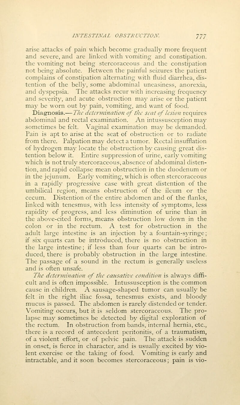 arise attacks of pain which become gradually more frequent and severe, and are Hnked with vomiting and constipation, the vomiting not being stercoraceous and the constipation not being absokite. Between the painful seizures the patient complains of constipation alternating with fluid diarrhea, dis- tention of the belly, some abdominal uneasiness, anorexia, and dyspepsia. The attacks recur with increasing frequency and severity, and acute obstruction may arise or the patient may be worn out b}- pain, vomiting, and want of food. Diagnosis.—The detcrniination of the seat of lesion requires abdominal and rectal examination. An intussusception may sometimes be felt. Vaginal examination may be demanded. Pain is apt to arise at the seat of obstruction or to radiate from there. Palpation ma}' detect a tumor. Rectal insufflation of hydrogen may locate the obstruction by causing great dis- tention below it. Entire suppression of urine, early vomiting which is not truly stercoraceous, absence of abdominal disten- tion, and rapid collapse mean obstruction in the duodenum or in the jejunum. Early vomiting, which is often stercoraceous in a rapid!}' progressive case wdth great distention of the umbilical region, means obstruction of the ileum or the cecum. Distention of the entire abdomen and of the flanks, linked with tenesmus, with less intensity of symptoms, less rapidity of progress, and less diminution of urine than in the above-cited forms, means obstruction low down in the colon or in the rectum. A test for obstruction in the adult large intestine is an injection by a fountain-syringe; if six quarts can be introduced, there is no obstruction in the large intestine; if less than four quarts can be intro- duced, there is probabh' obstruction in the large intestine. The passage of a sound in the rectum is generally useless and is often unsafe. The determination of the causative condition is always diffi- cult and is often impossible. Intussusception is the common cause in children. A sausage-shaped tumor can usually be felt in the right iliac fossa, tenesmus exists, and bloody mucus is passed. The abdomen is rarely distended or tender. Vomiting occurs, but it is seldom stercoraceous. The pro- lapse ma}' sometimes be detected b}- digital exploration of the rectum. In obstruction from bands, internal hernia, etc., there is a record of antecedent peritonitis, of a traumatism, of a violent effort, or of pelvic pain. The attack is sudden in onset, is fierce in character, and is usually excited by vio- lent exercise or the taking of food. Vomiting is earh' and intractable, and it soon becomes stercoraceous; pain is vio-