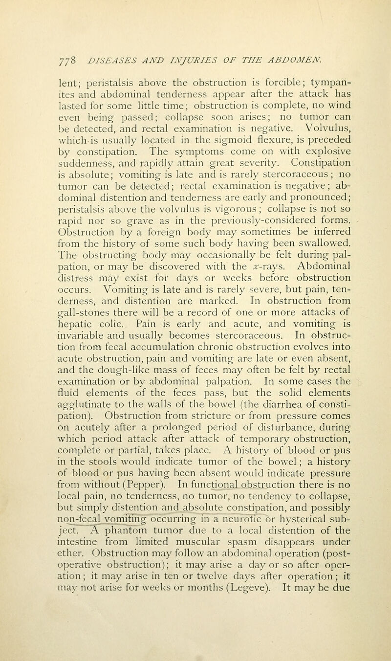 lent; peristalsis above the obstruction is forcible; tympan- ites and abdominal tenderness appear after the attack has lasted for some little time; obstruction is complete, no wind even being passed; collapse soon arises; no tumor can be detected, and rectal examination is negative. Volvulus, which-is usually located in the sigmoid flexure, is preceded by constipation. The symptoms come on with explosive suddenness, and rapidly attain great severity. Constipation is absolute; vomiting is late and is rarely stercoraceous; no tumor can be detected; rectal examination is negative; ab- dominal distention and tenderness are early and pronounced; peristalsis above the volvulus is vigorous; collapse is not so rapid nor so grave as in the previously-considered forms. Obstruction by a foreign body may sometimes be inferred from the history of some such body having been swallowed. The obstructing body may occasionally be felt during pal- pation, or may be discovered with the ;i'-rays. Abdominal distress may exist for days or weeks before obstruction occurs. Vomiting is late and is rarely severe, but pain, ten- derness, and distention are marked. In obstruction from gall-stones there will be a record of one or more attacks of hepatic colic. Pain is early and acute, and vomiting is invariable and usually becomes stercoraceous. In obstruc- tion from fecal accumulation chronic obstruction evolves into acute obstruction, pain and vomiting are late or even absent, and the dough-like mass of feces may often be felt by rectal examination or by abdominal palpation. In some cases the fluid elements of the feces pass, but the solid elements agglutinate to the walls of the bowel (the diarrhea of consti- pation). Obstruction from stricture or from pressure comes on acutely after a prolonged period of disturbance, during which period attack after attack of temporary obstruction, complete or partial, takes place. A history of blood or pus in the stools would indicate tumor of the bowel; a history of blood or pus having been absent would indicate pressure from without (Pepper). In functional obstruction there is no local pain, no tenderness, no tumor, no tendency to collapse, but simply distention and absolute constipation, and possibly nqn-fecal vomiting occurring in a neurotic or hysterical sub- ject. A phantom tumor due to a local distention of the intestine from limited muscular spasm disappears under ether. Obstruction may follow an abdominal operation (post- operative obstruction); it may arise a day or so after oper- ation ; it may arise in ten or twelve days after operation ; it may not arise for weeks or months (Legeve). It may be due