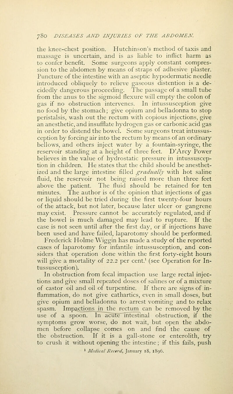 the knee-chest position. Hutchinson's method of taxis and massage is uncertain, and is as hable to inflict harm as to confer benefit. Some surgeons apply constant compres- sion to the abdomen by means of straps of adhesive plaster. Puncture of the intestine with an aseptic hypodermatic needle introduced obliquely to relieve gaseous distention is a de- cidedly dangerous proceeding. The passage of a small tube from the anus to the sigmoid flexure will empty the colon of gas if no obstruction intervenes. In intussusception give no food by the stomach; give opium and belladonna to stop peristalsis, wash out the rectum with copious injections, give an anesthetic, and insufflate hydrogen gas or carbonic acid gas in order to distend the bowel. Some surgeons treat intussus- ception by forcing air into the rectum by means of an ordinary bellows, and others inject water by a fountain-syringe, the reservoir standing at a height of three feet. D'Arcy Power believes in the value of hydrostatic pressure in intussuscep- tion in children. He states that the child should be anesthet- ized and the large intestine filled gradiially with hot saline fluid, the reservoir not being raised more than three feet above the patient. The fluid should be retained for ten minutes. The author is of the opinion that injections of gas or liquid should be tried during the first twenty-four hours of the attack, but not later, because later ulcer or gangrene may exist. Pressure cannot be accurately regulated, and if the bowel is much damaged may lead to rupture. If the case is not seen until after the first day, or if injections have been used and have failed, laparotomy should be performed. Frederick Holme Wiggin has made a study of the reported cases of laparotomy for infantile intussusception, and con- siders that operation done within the first forty-eight hours will give a mortality of 22.2 per cent.^ (see Operation for In- tussusception). In obstruction from fecal impaction use large rectal injec- tions and give small repeated doses of salines or of a mixture of castor oil and oil of turpentine. If there are signs of in- flammation, do not give cathartics, even in small doses, but give opium and belladonna to arrest vomiting and to relax spasm. Impactions in the rectum^ can be removed by the use of a spoon. In acute intestinal obstruction, if the symptoms grow worse, do not wait, but open the abdo- men before collapse comes on and find the cause of the obstruction. If it is a gall-stone or enterolith, try to crush it without opening the intestine; if this fails, push 1 Medical I\ecerd, January i8, 1896.