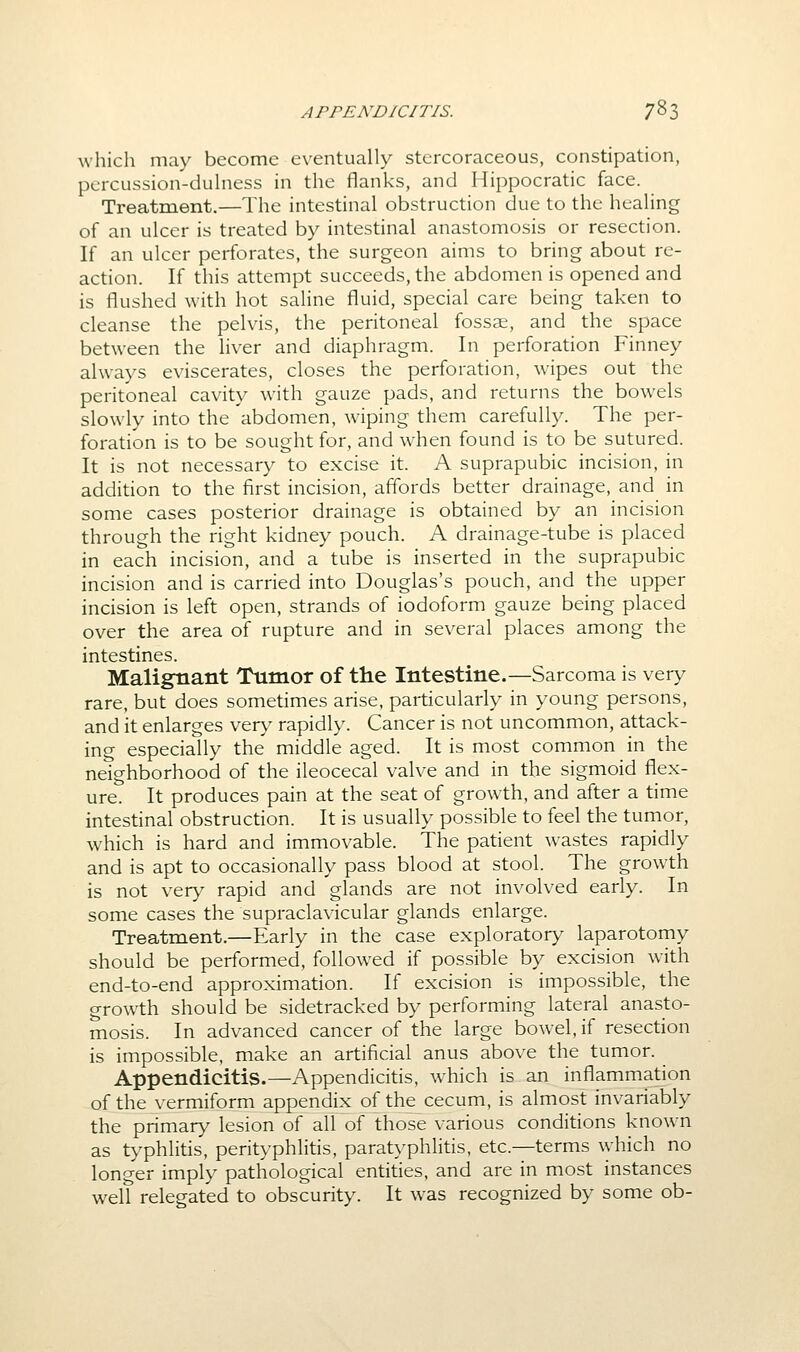 which may become eventually stercoraceous, constipation, pcrcussion-dulness in the flanks, and Hippocratic face. Treatment,—The intestinal obstruction due to the healing of an ulcer is treated by intestinal anastomosis or resection. If an ulcer perforates, the surgeon aims to bring about re- action. If this attempt succeeds, the abdomen is opened and is flushed with hot saline fluid, special care being taken to cleanse the pelvis, the peritoneal fossae, and the space between the liver and diaphragm. In perforation Finney always eviscerates, closes the perforation, wipes out the peritoneal cavity with gauze pads, and returns the bowels slowly into the abdomen, wiping them carefully. The per- foration is to be sought for, and when found is to be sutured. It is not necessary to excise it. A suprapubic incision, in addition to the first incision, affords better drainage, and in some cases posterior drainage is obtained by an incision through the right kidney pouch. A drainage-tube is placed in each incision, and a tube is inserted in the suprapubic incision and is carried into Douglas's pouch, and the upper incision is left open, strands of iodoform gauze being placed over the area of rupture and in several places among the intestines. Malignant Tumor of the Intestine.—Sarcoma is very rare, but does sometimes arise, particularly in young persons, and it enlarges ver>^ rapidly. Cancer is not uncommon, attack- ing especially the middle aged. It is most common in the neighborhood of the ileocecal valve and in the sigmoid flex- ure. It produces pain at the seat of growth, and after a time intestinal obstruction. It is usually possible to feel the tunior, which is hard and immovable. The patient wastes rapidly and is apt to occasionally pass blood at stool. The growth is not very rapid and glands are not involved early. In some cases the supraclavicular glands enlarge. Treatment.—Early in the case exploratory laparotomy should be performed, followed if possible by excision with end-to-end approximation. If excision is impossible, the growth should be sidetracked by performing lateral anasto- mosis. In advanced cancer of the large bowel, if resection is impossible, make an artificial anus above the tumor. Appendicitis.—Appendicitis, which is an inflammation of the vermiform appendix of the cecum, is almost invariably the primary lesion of all of those various conditions known as typhlitis, perityphlitis, paratyphlitis, etc.—terms which no longer imply pathological entities, and are in most instances well relegated to obscurity. It was recognized by some ob-