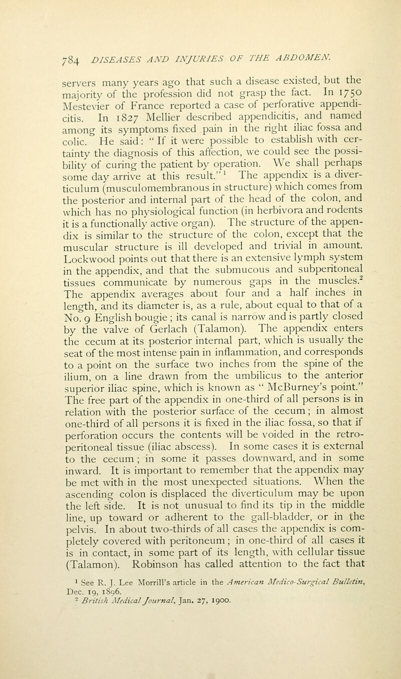 servers many years ago that such a disease existed, but the majority of the profession did not grasp the fact. In 1750 Mestevier of France reported a case of perforative appendi- citis. In 1827 MelUer described appendicitis, and named among its symptoms fixed pain in the right iliac fossa and coHc. He said:  If it were possible to estabhsh with cer- tainty the diagnosis of this affection, we could see the possi- bility of curing the patient by operation. We shall perhaps some day arrive at this result. ^ The appendix is a diver- ticulum (musculomembranous in structure) which comes from the posterior and internal part of the head of the colon, and which has no physiological function (in herbivora and rodents it is a functionally active organ). The structure of the appen- dix is similar to the structure of the colon, except that the muscular structure is ill developed and trivial in amount. Lockwood points out that there is an extensive lymph system in the appendix, and that the submucous and subperitoneal tissues communicate by numerous gaps in the muscles.^ The appendix averages about four and a half inches in length, and its diameter is, as a rule, about equal to that of a No. 9 English bougie ; its canal is narrow and is partly closed by the valve of Gerlach (Talamon). The appendix enters the cecum at its posterior internal part, which is usually the seat of the most intense pain in inflammation, and corresponds to a point on the surface two inches from the spine of the ilium, on a line drawn from the umbilicus to the anterior superior iliac spine, which is known as  McBurney's point. The free part of the appendix in one-third of all persons is in relation with the posterior surface of the cecum; in almost one-third of all persons it is fixed in the iliac fossa, so that if perforation occurs the contents will be voided in the retro- peritoneal tissue (iliac abscess). In some cases it is external to the cecum ; in some it passes downward, and in some inward. It is important to remember that the appendix may be met with in the most unexpected situations. When the ascending colon is displaced the diverticulum may be upon the left side. It is not unusual to find its tip in the middle line, up toward or adherent to the gall-bladder, or in the pelvis. In about two-thirds of all cases the appendix is com- pletely covered with peritoneum; in one-third of all cases it is in contact, in some part of its length, with cellular tissue (Talamon). Robinson has called attention to the fact that 1 See R. J. Lee Morrill's article in the American Medico-Surgical Bulletin, Dec. 19, 1896. 2 British Medical Journal, Jan. 27, 1900.