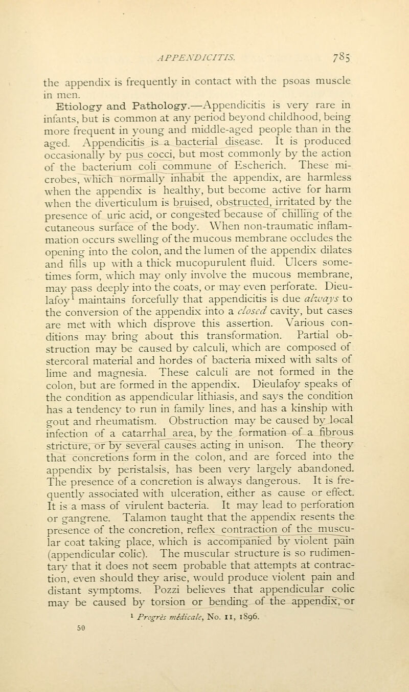 the appendix is frequently in contact with the psoas muscle in men. Etiolog-y and Pathology.—Appendicitis is very rare in infants, but is common at an>- period beyond childhood, being more frequent in young and middle-aged people than in the aged. Appendicitis is a bacterial disease. It is produced occasionally by pus cocci, but most commonly by the action of the bacterium coli commune of Escherich. These mi- crobes, which normally inhabit the appendix, are harmless when the appendix is healthy, but become active for harm when the diverticulum is bruised, obstructed^irritated by the presence of uric acid, or congested because of chilling of the cutaneous surface of the body. When non-traumatic inflam- mation occurs sweUing of the mucous membrane occludes the opening into the colon, and the lumen of the appendix dilates and fills up with a thick mucopurulent fluid. Ulcers some- times form, which may only involve the mucous membrane, may pass deeply into the coats, or ma}' even perforate. Dieu- lafoy^ maintains forcefully that appendicitis is due ahvays to the conversion of the appendix into a closed cavit>', but cases are met with which disprove this assertion. Various con- ditions may bring about this transformation. Partial ob- struction may be caused by calculi, which are composed of stercoral material and hordes of bacteria mixed with salts of lime and magnesia. These calculi are not formed in the colon, but are formed in the appendix. Dieulafoy speaks of the condition as appendicular lithiasis, and says the condition has a tendency to run in family lines, and has a kinship with gout and rheumatism. Obstruction may be caused b\' local infection of a catarrhal area, by the formation of a fibrous stricture, or by several causes acting in unison. The theory that concretions form in the colon, and are forced into the appendix by peristalsis, has been ver>^ largely abandoned. The presence of a concretion is alwaj's dangerous. It is fre- quently associated with ulceration, either as cause or effect. It is a mass of virulent bacteria. It may lead to perforation or gangrene. Talamon taught that the appendix resents the presence of the concretion, reflex contraction of the muscu- lar coat taking place, which is accompanied by violent pain (appendicular colic). The muscular structure is so rudimen- tary that it does not seem probable that attempts at contrac- tion, even should they arise, would produce violent pain and distant symptoms. Pozzi believes that appendicular colic may be caused by torsion or bending of the appendix, or 1 Progres medicale. No. II, 1S96. 50