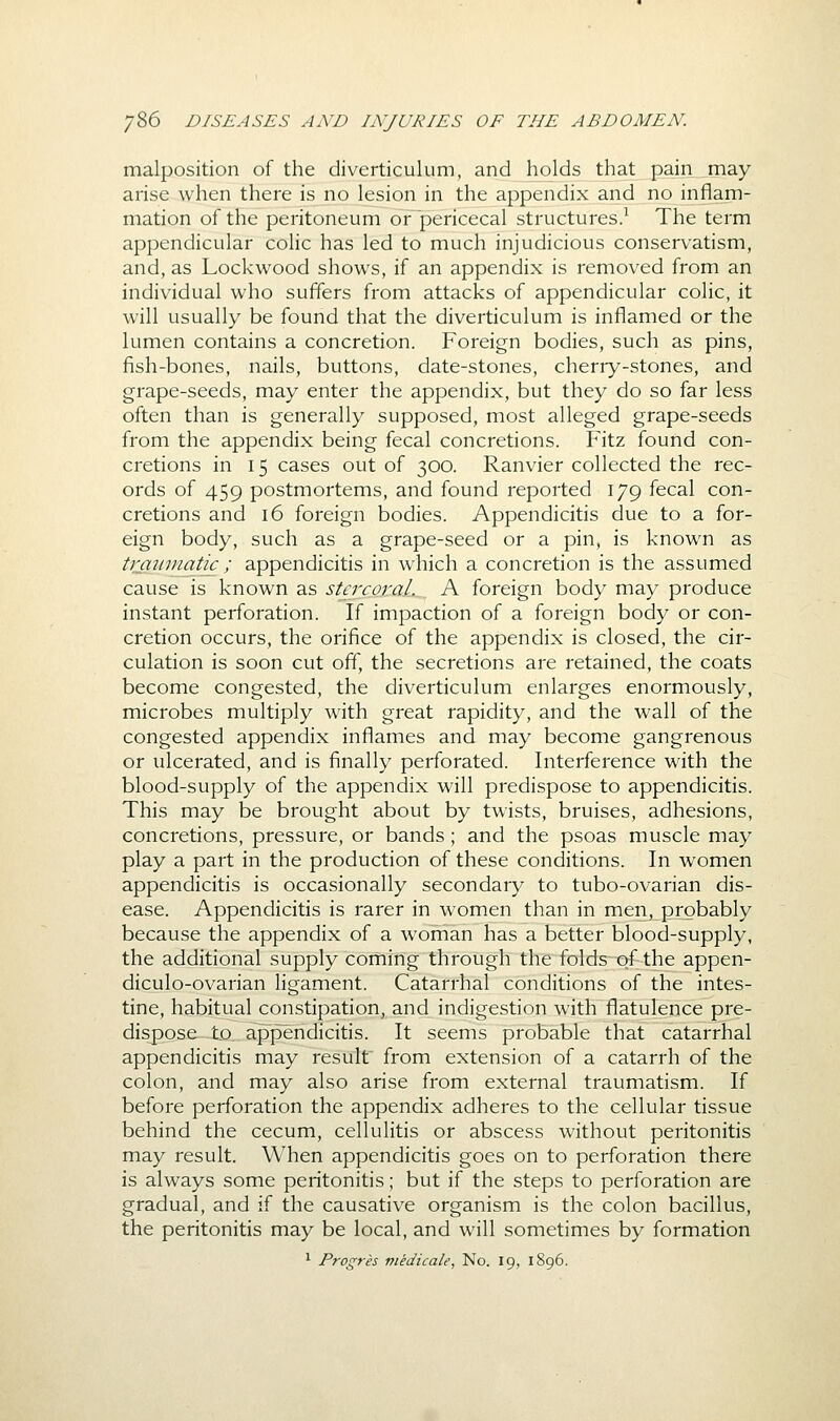 malposition of the diverticulum, and holds that pain may arise when there is no lesion in the appendix and no inflam- mation of the peritoneum or pericecal structures/ The term appendicular colic has led to much injudicious conservatism, and, as Lockwood shows, if an appendix is removed from an individual who suffers from attacks of appendicular colic, it will usually be found that the diverticulum is inflamed or the lumen contains a concretion. Foreign bodies, such as pins, fish-bones, nails, buttons, date-stones, cherry-stones, and grape-seeds, may enter the appendix, but they do so far less often than is generally supposed, most alleged grape-seeds from the appendix being fecal concretions. Fitz found con- cretions in 15 cases out of 300. Ranvier collected the rec- ords of 459 postmortems, and found reported 179 fecal con- cretions and 16 foreign bodies. Appendicitis due to a for- eign body, such as a grape-seed or a pin, is known as trmmiatic ; appendicitis in which a concretion is the assumed cause is known as stercoral. A foreign body may produce instant perforation. If impaction of a foreign body or con- cretion occurs, the orifice of the appendix is closed, the cir- culation is soon cut off, the secretions are retained, the coats become congested, the diverticulum enlarges enormously, microbes multiply with great rapidity, and the wall of the congested appendix inflames and may become gangrenous or ulcerated, and is finally perforated. Interference with the blood-supply of the appendix will predispose to appendicitis. This may be brought about by twists, bruises, adhesions, concretions, pressure, or bands ; and the psoas muscle may play a part in the production of these conditions. In women appendicitis is occasionally secondary to tubo-ovarian dis- ease. Appendicitis is rarer in women than in men, probably because the appendix of a woman has a better blood-supply, the additional supply coming through the folds of the appen- diculo-ovarian ligament. Catarrhal conditions of the intes- tine, habitual constipation, and indigestion with flatulence pre- dispose to. appendicitis. It seems probable that catarrhal appendicitis may result from extension of a catarrh of the colon, and may also arise from external traumatism. If before perforation the appendix adheres to the cellular tissue behind the cecum, cellulitis or abscess without peritonitis may result. When appendicitis goes on to perforation there is always some peritonitis; but if the steps to perforation are gradual, and if the causative organism is the colon bacillus, the peritonitis may be local, and will sometimes by formation ^ Progres niedicale. No. 19, 1896.