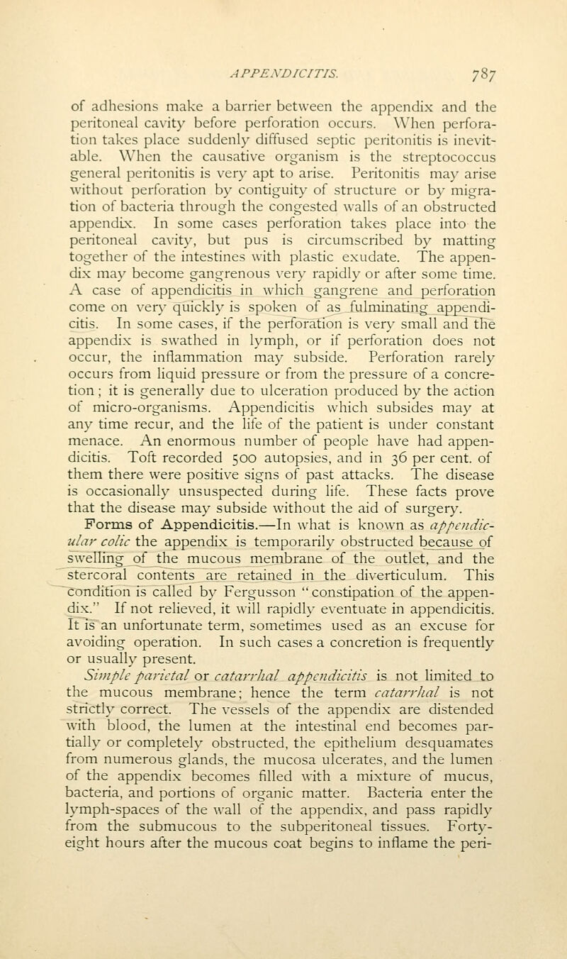 of adhesions make a barrier between the appendix and the peritoneal cavity before perforation occurs. When perfora- tion takes place suddenly diffused septic peritonitis is inevit- able. When the causative organism is the streptococcus general peritonitis is very apt to arise. Peritonitis may arise without perforation by contiguity of structure or by migra- tion of bacteria through the congested walls of an obstructed appendix. In some cases perforation takes place into the peritoneal cavity, but pus is circumscribed by matting together of the intestines with plastic exudate. The appen- dix may become gangrenous very rapidly or after some time. A case of appendicitis in w^hich gangrene and perforation come on ver}' quickly is spoken of as fulminating appendi- citis. In some cases, if the perforation is very small and the appendix is swathed in lymph, or if perforation does not occur, the inflammation may subside. Perforation rarely occurs from liquid pressure or from the pressure of a concre- tion ; it is generally due to ulceration produced by the action of micro-organisms. Appendicitis which subsides may at any time recur, and the life of the patient is under constant menace. An enormous number of people have had appen- dicitis. Toft recorded 500 autopsies, and in 36 per cent, of them there were positive signs of past attacks. The disease is occasionally unsuspected during life. These facts prove that the disease may subside without the aid of surgery. Forms of Appendicitis.—In what is known as appoidic- ular colic the appendix is temporarily obstructed because of swelirng^f the mucous membrane of the outlet, and the stercoral contents are retained in the diverticulum. This condition is called by Fergusson constipation of the appen- dix. If not relieved, it will rapid!}- eventuate in appendicitis. It is an unfortunate term, sometimes used as an excuse for avoiding operation. In such cases a concretion is frequently or usually present. Sijnple parietal or catan-hal appendicitis is not limited to the mucous membrane; hence the term catarrhal is not strictly correct. The vessels of the appendix are distended with blood, the lumen at the intestinal end becomes par- tially or completely obstructed, the epithelium desquamates from numerous glands, the mucosa ulcerates, and the lumen of the appendix becomes filled with a mixture of mucus, bacteria, and portions of organic matter. Bacteria enter the lymph-spaces of the wall of the appendix, and pass rapidly from the submucous to the subperitoneal tissues. Forty- eight hours after the mucous coat begins to inflame the peri-