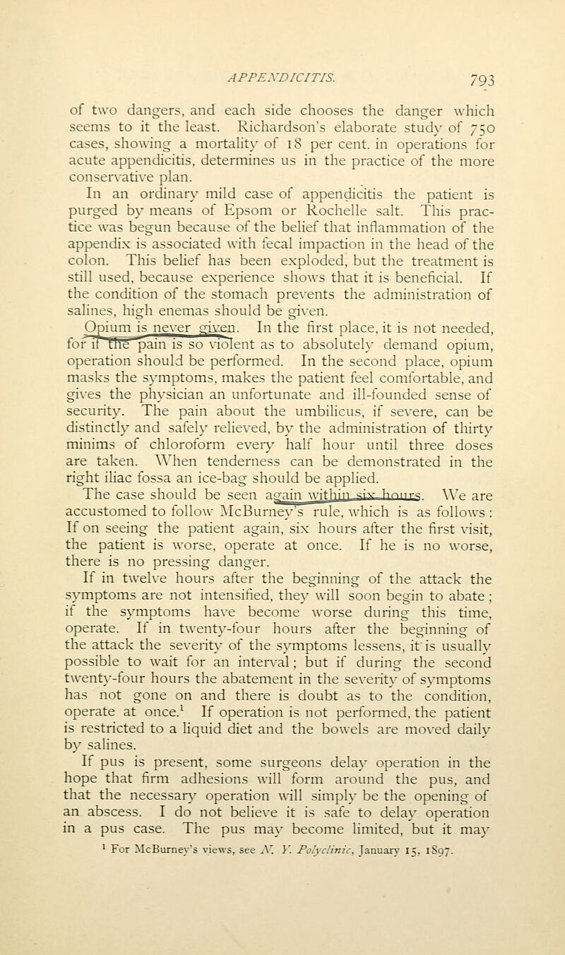 of two dangers, and each side chooses the danger which seems to it the least. Richardson's elaborate study of 750 cases, showing a mortalit}' of 18 per cent, in operations for acute appendicitis, determines us in the practice of the more conservative plan. In an ordinary mild case of appendicitis the patient is purged by means of Epsom or Rochelle salt. This prac- tice was begun because of the belief that inflammation of the appendix is associated with fecal impaction in the head of the colon. This belief has been exploded, but the treatment is still used, because experience shows that it is beneficial. If the condition of the stomach prevents the administration of salines, high enemas should be given. Opium is ne\-er given. In the first place, it is not needed, foiMtthe ^ain is so violent as to absolutely demand opium, operation should be performed. In the second place, opium masks the symptoms, makes the patient feel comfortable, and gives the physician an unfortunate and ill-founded sense of security. The pain about the umbilicus, if severe, can be distinctly and safely relie\ed, b\^ the administration of thirty minims of chloroform ever}' half hour until three doses are taken. When tenderness can be demonstrated in the right iliac fossa an ice-bag should be applied. The case should be seen a^ain witly'n.-si'^- h'^nrs We are accustomed to follow ]\IcBurney's rule, which is as follows : If on seeing the patient again, six hours after the first visit, the patient is worse, operate at once. If he is no worse, there is no pressing danger. If in twelve hours after the beginning of the attack the symptoms are not intensified, they will soon begin to abate ; it the symptoms have become w^orse during this time, operate. If in twent}'-four hours after the beginning of the attack the severity of the symptoms lessens, if is usually possible to wait for an interval; but if during the second twent}--four hours the abatement in the severit}' of symptoms has not gone on and there is doubt as to the condition, operate at once.^ If operation is not performed, the patient is restricted to a liquid diet and the bowels are moved daily by salines. If pus is present, some surgeons delay operation in the hope that firm adhesions will form around the pus, and that the necessary operation will simply be the opening of an abscess. I do not believe it is safe to delay operation in a pus case. The pus may become limited, but it may ^ For McBurney's views, see A*. Y. Polyclinic, January 15, 1897.
