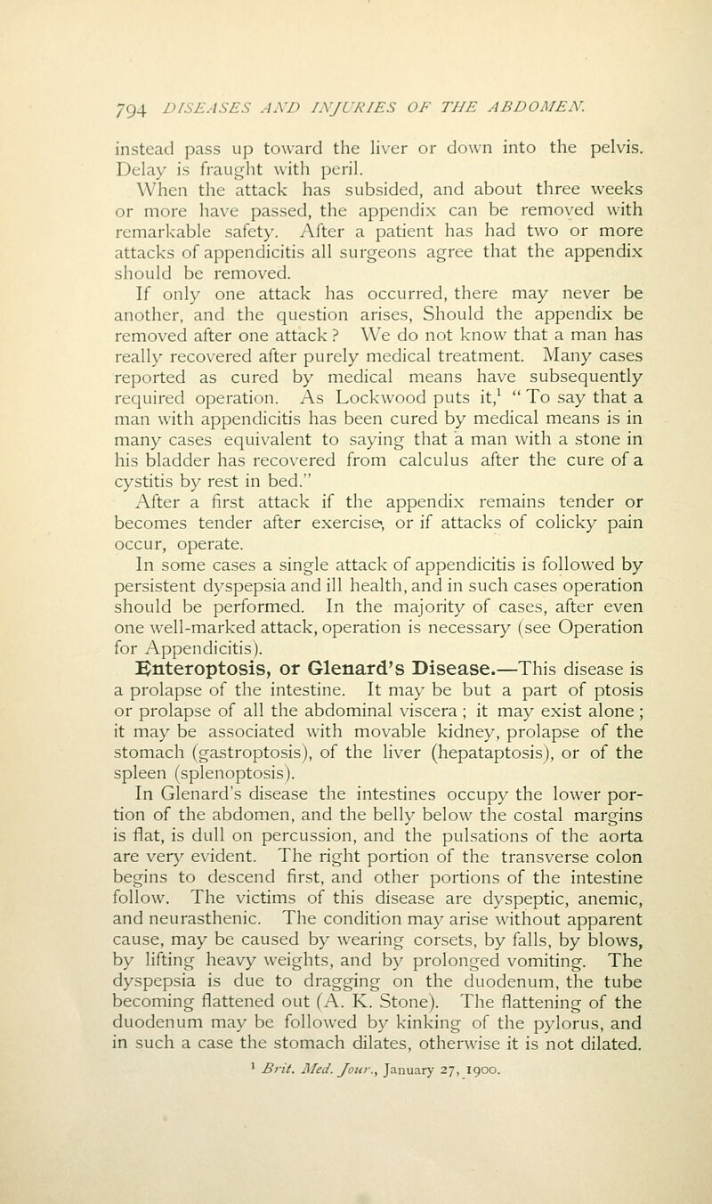instead pass up toward the liver or down into the pelvis. Delay is fraught with peril. When the attack has subsided, and about three weeks or more have passed, the appendix can be removed with remarkable safety. After a patient has had two or more attacks of appendicitis all surgeons agree that the appendix should be removed. If only one attack has occurred, there may never be another, and the question arises. Should the appendix be removed after one attack ? We do not know that a man has really recovered after purely medical treatment. Many cases reported as cured by medical means have subsequently required operation. As Lockwood puts it/  To say that a man with appendicitis has been cured by medical means is in many cases equivalent to saying that a man with a stone in his bladder has recovered from calculus after the cure of a cystitis by rest in bed. After a first attack if the appendix remains tender or becomes tender after exercise, or if attacks of colicky pain occur, operate. In some cases a single attack of appendicitis is followed by persistent dyspepsia and ill health, and in such cases operation should be performed. In the majority of cases, after even one well-marked attack, operation is necessary (see Operation for Appendicitis). i^nteroptosis, or Glenard's Disease.—This disease is a prolapse of the intestine. It may be but a part of ptosis or prolapse of all the abdominal viscera ; it may exist alone; it may be associated with movable kidney, prolapse of the stomach (gastroptosis), of the liver (hepataptosis), or of the spleen (splenoptosis). In Glenard's disease the intestines occupy the lower por- tion of the abdomen, and the belly below the costal margins is flat, is dull on percussion, and the pulsations of the aorta are very evident. The right portion of the transverse colon begins to descend first, and other portions of the intestine follow. The victims of this disease are dyspeptic, anemic, and neurasthenic. The condition may arise without apparent cause, may be caused by wearing corsets, by falls, by blows, by lifting heavy weights, and by prolonged vomiting. The dyspepsia is due to dragging on the duodenum, the tube becoming flattened out (A. K. Stone). The flattening of the duodenum may be followed by kinking of the pylorus, and in such a case the stomach dilates, otherwise it is not dilated. ' Bi'it. Med. Jour., January 27, 1900.
