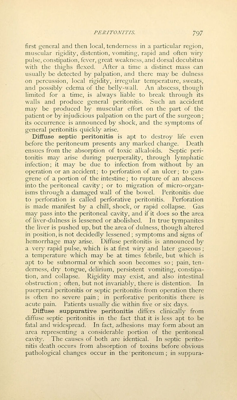 first general and then local, tenderness in a particular region, muscular rigidity, distention, vomiting, rapid and often wiry pulse, constipation, fever, great weakness, and dorsal decubitus with the thighs flexed. After a time a distinct mass can usually be detected by palpation, and there may be dulness on percussion, local rigidity, irregular temperature, sweats, and possibly edema of the belly-wall. An abscess, though limited for a time, is always liable to break through its walls and produce general peritonitis. Such an accident may be produced by muscular effort on the part of the patient or by injudicious palpation on the part of the surgeon; its occurrence is announced by shock, and the symptoms of general peritonitis quickly arise. Diffuse septic peritonitis is apt to destroy life even before the peritoneum presents any marked change. Death ensues from the absorption of toxic alkaloids. Septic peri- tonitis may arise during puerperality, through lymphatic infection; it may be due to infection from without by an operation or an accident; to perforation of an ulcer; to gan- grene of a portion of the intestine; to rupture of an abscess into the peritoneal cavity; or to migration of micro-organ- isms through a damaged wall of the bowel. Peritonitis due to perforation is called perforative peritonitis. Perforation is made manifest by a chill, shock, or rapid collapse. Gas may pass into the peritoneal cavity, and if it does so the area of liver-dulness is lessened or abolished. In true tympanites the liver is pushed up, but the area of dulness, though altered in position, is not decidedly lessened; symptoms and signs of hemorrhage may arise. Diffuse peritonitis is announced by a very rapid pulse, which is at first wiry and later gaseous; a temperature which may be at times febrile, but which is apt to be subnormal or which soon becomes so; pain, ten- derness, dry tongue, delirium, persistent vomiting, constipa- tion, and collapse. Rigidity may exist, and also intestinal obstruction ; often, but not invariably, there is distention. In puerperal peritonitis or septic peritonitis from operation there is often no severe pain; in perforative peritonitis there is acute pain. Patients usually die within five or six days. Diffuse suppurative peritonitis differs clinically from diffuse septic peritonitis in the fact that it is less apt to be fatal and widespread. In fact, adhesions may form about an area representing a considerable portion of^ the peritoneal cavity. The causes of both are identical. In septic perito- nitis death occurs from absorption of toxins before obvious pathological changes occur in the peritoneum ; in suppura-