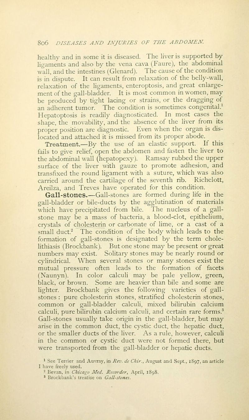 healthy and in some it is diseased. The liver is supported by ligaments and also by the vena cava (Faure), the abdominal wall, and the intestines (Glenard). The cause of the condition is in dispute. It can result from relaxation of the belly-wall, relaxation of the ligaments, enteroptosis, and great enlarge- ment of the gall-bladder. It is most common in women, may be produced by tight lacing or strains, or the dragging of an adherent tumor. The condition is sometimes congenital.^ Hepatoptosis is readily diagnosticated. In most cases the shape, the movability, and the absence of the liver from its proper position are diagnostic. Even when the organ is dis- located and attached it is missed from its proper abode. Treatment.—By the use of an elastic support. If this fails to give relief, open the abdomen and fasten the liver to the abdominal wall (hepatopexy). Ramsay rubbed the upper surface of the liver with gauze to promote adhesion, and transfixed the round ligament with a suture, which was also carried around the cartilage of the seventh rib. Richelott, Areilza, and Treves have operated for this condition. Gall-stones.—Gall-stones are formed during life in the gall-bladder or bile-ducts by the agglutination of materials which have precipitated from bile. The nucleus of a gall- stone may be a mass of bacteria, a blood-clot, epithelium, cr>'stals of cholesterin or carbonate of lime, or a cast of a small duct.^ The condition of the body which leads to the formation of gall-stones is designated by the term chole- lithiasis (Brockbank). But one stone may be present or great numbers may exist. Solitary stones may be nearly round or cylindrical. When several stones or many stones exist the mutual pressure often leads to the formation of facets (Naunyn). In color calculi may be pale yellow, green, black, or brown. Some are heavier than bile and some are lighter. Brockbank gives the following varieties of gall- stones : pure cholesterin stones, stratified cholesterin stones, common or gall-bladder calculi, mixed bilirubin calcium calculi, pure bilirubin calcium calculi, and certain rare forms.^ Gall-stones usually take origin in the gall-bladder, but may arise in the common duct, the cystic duct, the hepatic duct, or the smaller ducts of the liver. As a rule, however, calculi in the common or cystic duct were not formed there, but were transported from the gall-bladder or hepatic ducts. ^ See Terrier and Auvray, in Rev. de Chir., August and Sept., 1S97, an article I have freely used. - Bevan, in Chicago Med. Recorder, April, 1898. ' Brockbank's treatise on Gall-stones.